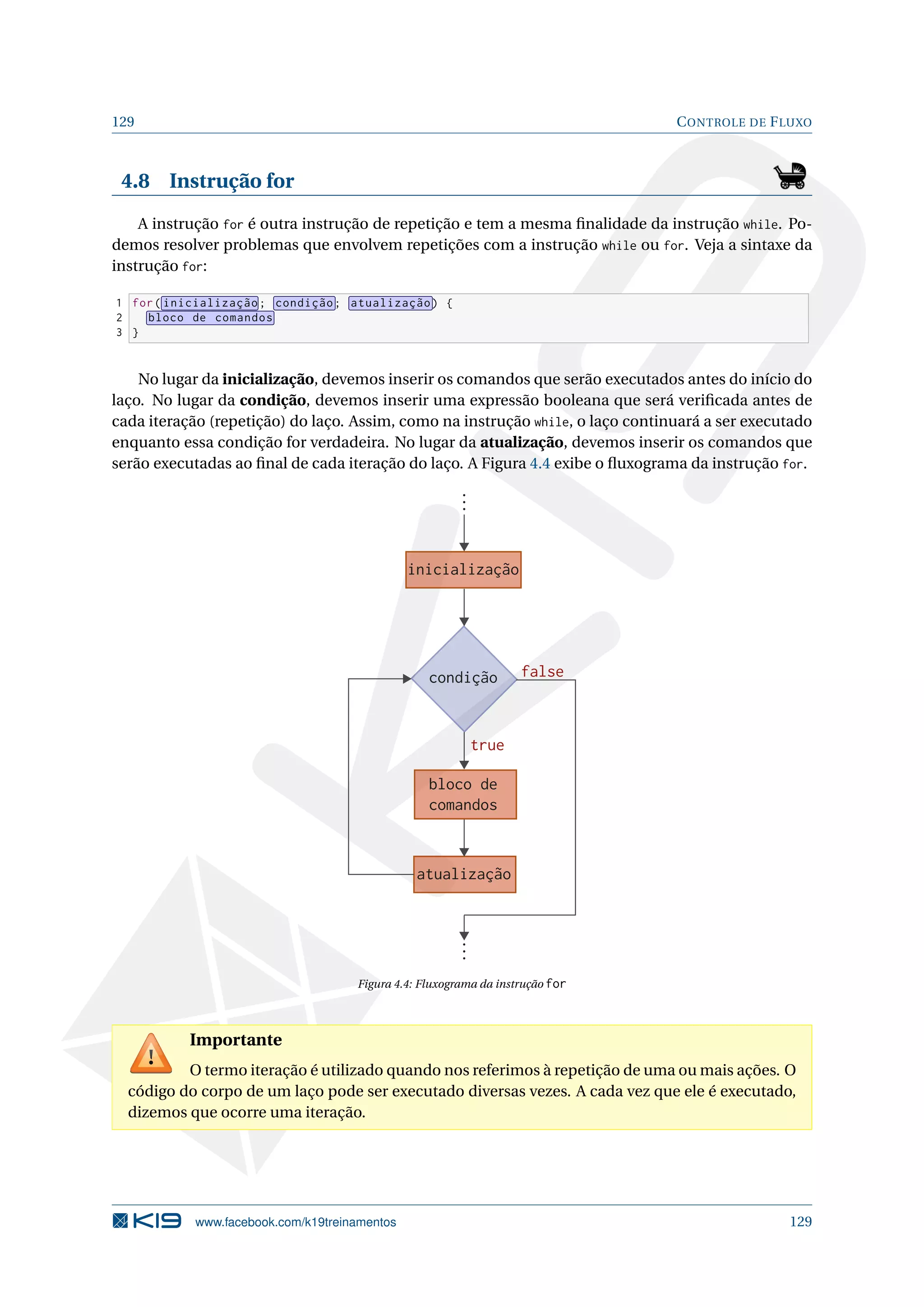 129 CONTROLE DE FLUXO
4.8 Instrução for
A instrução for é outra instrução de repetição e tem a mesma ﬁnalidade da instrução while. Po-
demos resolver problemas que envolvem repetições com a instrução while ou for. Veja a sintaxe da
instrução for:
1 for( inicialização; condição; atualização) {
2 bloco de comandos
3 }
No lugar da inicialização, devemos inserir os comandos que serão executados antes do início do
laço. No lugar da condição, devemos inserir uma expressão booleana que será veriﬁcada antes de
cada iteração (repetição) do laço. Assim, como na instrução while, o laço continuará a ser executado
enquanto essa condição for verdadeira. No lugar da atualização, devemos inserir os comandos que
serão executadas ao ﬁnal de cada iteração do laço. A Figura 4.4 exibe o ﬂuxograma da instrução for.
condição
bloco de
comandos
false
true
atualização
inicialização
Figura 4.4: Fluxograma da instrução for
Importante
O termo iteração é utilizado quando nos referimos à repetição de uma ou mais ações. O
código do corpo de um laço pode ser executado diversas vezes. A cada vez que ele é executado,
dizemos que ocorre uma iteração.
www.facebook.com/k19treinamentos 129
 