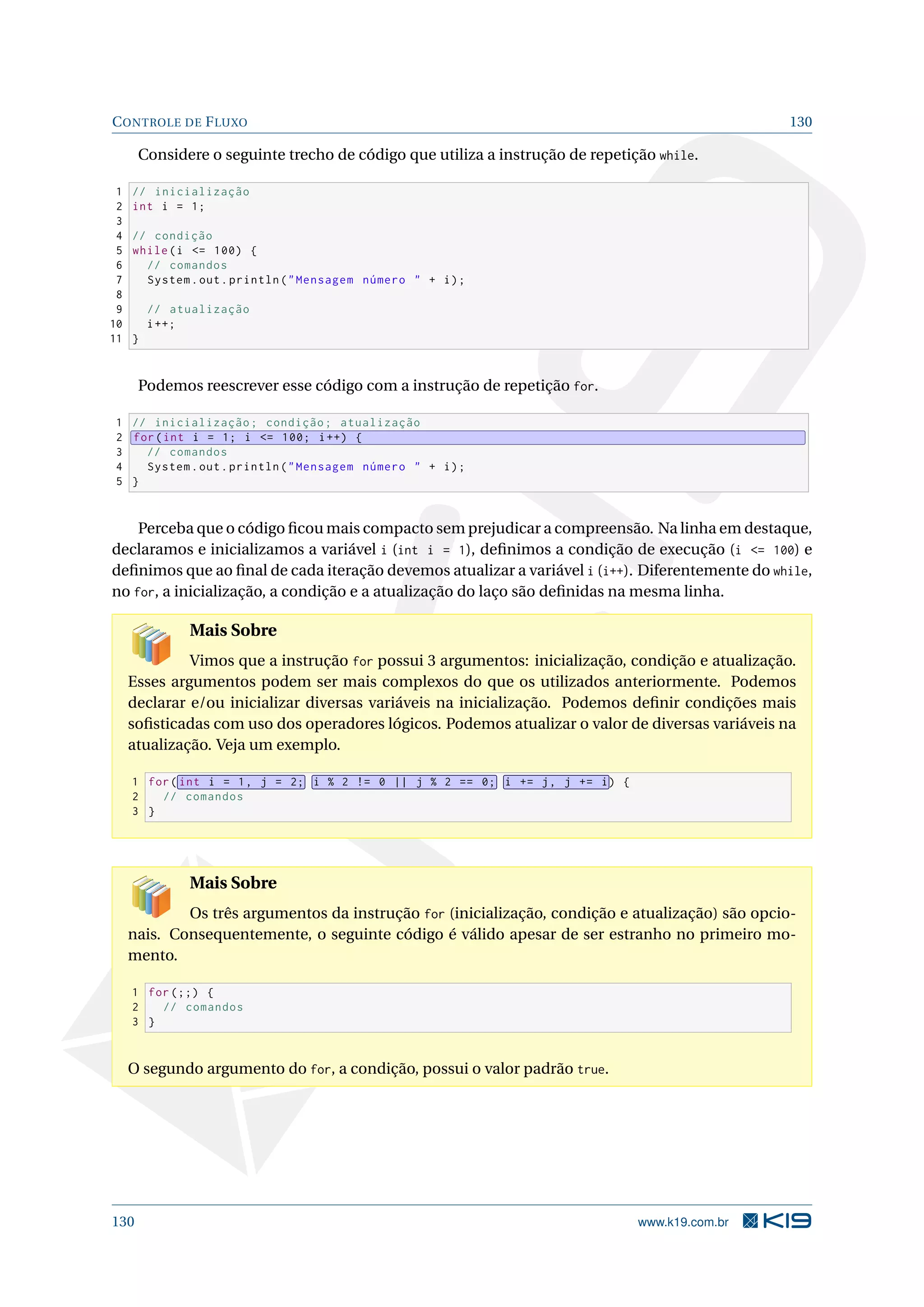 CONTROLE DE FLUXO 130
Considere o seguinte trecho de código que utiliza a instrução de repetição while.
1 // inicialização
2 int i = 1;
3
4 // condição
5 while(i = 100) {
6 // comandos
7 System.out.println(Mensagem número  + i);
8
9 // atualização
10 i++;
11 }
Podemos reescrever esse código com a instrução de repetição for.
1 // inicialização; condição; atualização
2 for(int i = 1; i = 100; i++) {
3 // comandos
4 System.out.println(Mensagem número  + i);
5 }
Perceba que o código ﬁcou mais compacto sem prejudicar a compreensão. Na linha em destaque,
declaramos e inicializamos a variável i (int i = 1), deﬁnimos a condição de execução (i = 100) e
deﬁnimos que ao ﬁnal de cada iteração devemos atualizar a variável i (i++). Diferentemente do while,
no for, a inicialização, a condição e a atualização do laço são deﬁnidas na mesma linha.
Mais Sobre
Vimos que a instrução for possui 3 argumentos: inicialização, condição e atualização.
Esses argumentos podem ser mais complexos do que os utilizados anteriormente. Podemos
declarar e/ou inicializar diversas variáveis na inicialização. Podemos deﬁnir condições mais
soﬁsticadas com uso dos operadores lógicos. Podemos atualizar o valor de diversas variáveis na
atualização. Veja um exemplo.
1 for( int i = 1, j = 2; i % 2 != 0 || j % 2 == 0; i += j, j += i) {
2 // comandos
3 }
Mais Sobre
Os três argumentos da instrução for (inicialização, condição e atualização) são opcio-
nais. Consequentemente, o seguinte código é válido apesar de ser estranho no primeiro mo-
mento.
1 for (;;) {
2 // comandos
3 }
O segundo argumento do for, a condição, possui o valor padrão true.
130 www.k19.com.br
 