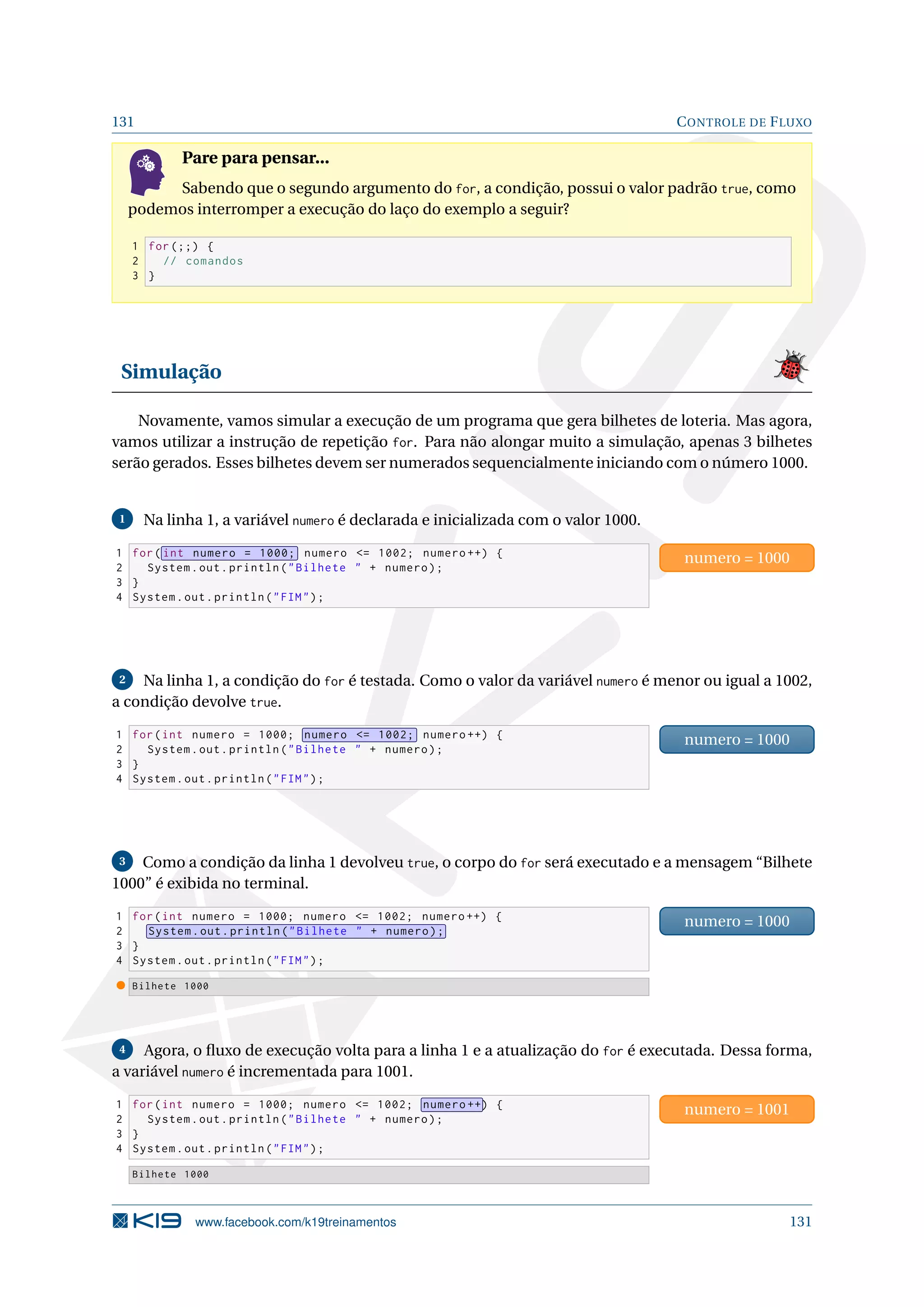 131 CONTROLE DE FLUXO
Pare para pensar...
Sabendo que o segundo argumento do for, a condição, possui o valor padrão true, como
podemos interromper a execução do laço do exemplo a seguir?
1 for (;;) {
2 // comandos
3 }
Simulação
Novamente, vamos simular a execução de um programa que gera bilhetes de loteria. Mas agora,
vamos utilizar a instrução de repetição for. Para não alongar muito a simulação, apenas 3 bilhetes
serão gerados. Esses bilhetes devem ser numerados sequencialmente iniciando com o número 1000.
1 Na linha 1, a variável numero é declarada e inicializada com o valor 1000.
1 for( int numero = 1000; numero = 1002; numero ++) {
2 System.out.println(Bilhete  + numero);
3 }
4 System.out.println(FIM);
numero = 1000
2 Na linha 1, a condição do for é testada. Como o valor da variável numero é menor ou igual a 1002,
a condição devolve true.
1 for(int numero = 1000; numero = 1002; numero ++) {
2 System.out.println(Bilhete  + numero);
3 }
4 System.out.println(FIM);
numero = 1000
3 Como a condição da linha 1 devolveu true, o corpo do for será executado e a mensagem “Bilhete
1000” é exibida no terminal.
1 for(int numero = 1000; numero = 1002; numero ++) {
2 System.out.println(Bilhete  + numero);
3 }
4 System.out.println(FIM);
numero = 1000
Bilhete 1000
4 Agora, o ﬂuxo de execução volta para a linha 1 e a atualização do for é executada. Dessa forma,
a variável numero é incrementada para 1001.
1 for(int numero = 1000; numero = 1002; numero ++) {
2 System.out.println(Bilhete  + numero);
3 }
4 System.out.println(FIM);
numero = 1001
Bilhete 1000
www.facebook.com/k19treinamentos 131
 