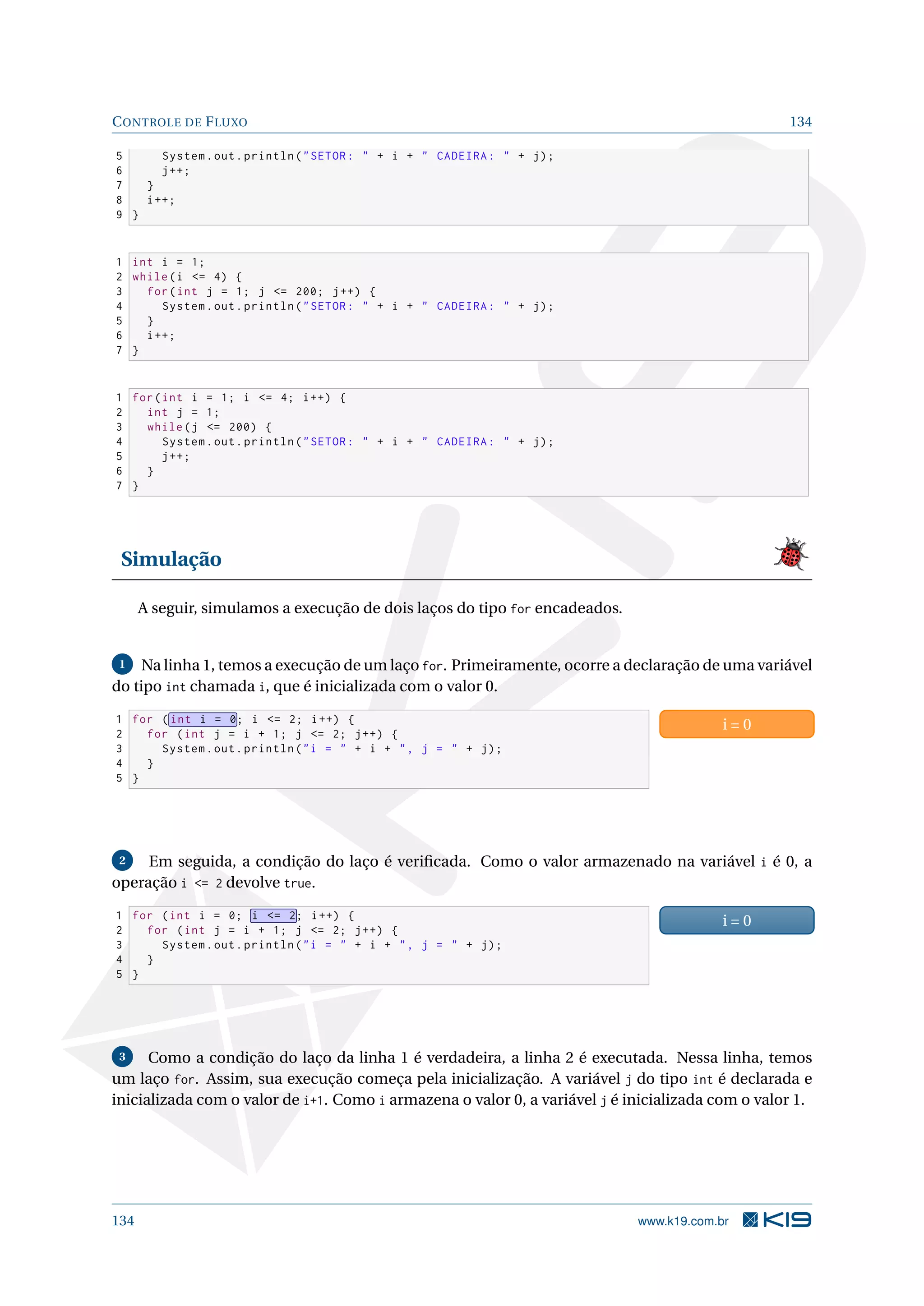 CONTROLE DE FLUXO 134
5 System.out.println(SETOR:  + i +  CADEIRA:  + j);
6 j++;
7 }
8 i++;
9 }
1 int i = 1;
2 while(i = 4) {
3 for(int j = 1; j = 200; j++) {
4 System.out.println(SETOR:  + i +  CADEIRA:  + j);
5 }
6 i++;
7 }
1 for(int i = 1; i = 4; i++) {
2 int j = 1;
3 while(j = 200) {
4 System.out.println(SETOR:  + i +  CADEIRA:  + j);
5 j++;
6 }
7 }
Simulação
A seguir, simulamos a execução de dois laços do tipo for encadeados.
1 Na linha 1, temos a execução de um laço for. Primeiramente, ocorre a declaração de uma variável
do tipo int chamada i, que é inicializada com o valor 0.
1 for ( int i = 0; i = 2; i++) {
2 for (int j = i + 1; j = 2; j++) {
3 System.out.println(i =  + i + , j =  + j);
4 }
5 }
i = 0
2 Em seguida, a condição do laço é veriﬁcada. Como o valor armazenado na variável i é 0, a
operação i = 2 devolve true.
1 for (int i = 0; i = 2; i++) {
2 for (int j = i + 1; j = 2; j++) {
3 System.out.println(i =  + i + , j =  + j);
4 }
5 }
i = 0
3 Como a condição do laço da linha 1 é verdadeira, a linha 2 é executada. Nessa linha, temos
um laço for. Assim, sua execução começa pela inicialização. A variável j do tipo int é declarada e
inicializada com o valor de i+1. Como i armazena o valor 0, a variável j é inicializada com o valor 1.
134 www.k19.com.br
 
