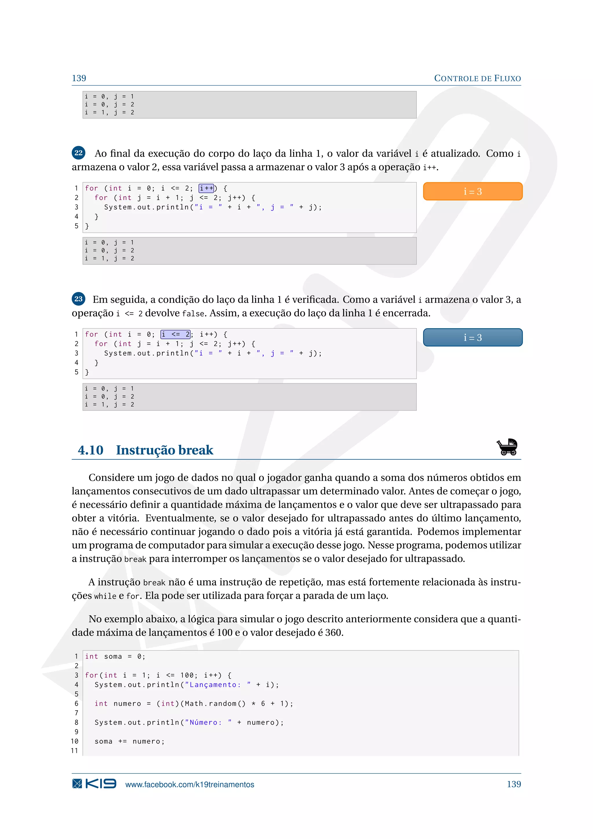 139 CONTROLE DE FLUXO
i = 0, j = 1
i = 0, j = 2
i = 1, j = 2
22 Ao ﬁnal da execução do corpo do laço da linha 1, o valor da variável i é atualizado. Como i
armazena o valor 2, essa variável passa a armazenar o valor 3 após a operação i++.
1 for (int i = 0; i = 2; i++) {
2 for (int j = i + 1; j = 2; j++) {
3 System.out.println(i =  + i + , j =  + j);
4 }
5 }
i = 3
i = 0, j = 1
i = 0, j = 2
i = 1, j = 2
23 Em seguida, a condição do laço da linha 1 é veriﬁcada. Como a variável i armazena o valor 3, a
operação i = 2 devolve false. Assim, a execução do laço da linha 1 é encerrada.
1 for (int i = 0; i = 2; i++) {
2 for (int j = i + 1; j = 2; j++) {
3 System.out.println(i =  + i + , j =  + j);
4 }
5 }
i = 3
i = 0, j = 1
i = 0, j = 2
i = 1, j = 2
4.10 Instrução break
Considere um jogo de dados no qual o jogador ganha quando a soma dos números obtidos em
lançamentos consecutivos de um dado ultrapassar um determinado valor. Antes de começar o jogo,
é necessário deﬁnir a quantidade máxima de lançamentos e o valor que deve ser ultrapassado para
obter a vitória. Eventualmente, se o valor desejado for ultrapassado antes do último lançamento,
não é necessário continuar jogando o dado pois a vitória já está garantida. Podemos implementar
um programa de computador para simular a execução desse jogo. Nesse programa, podemos utilizar
a instrução break para interromper os lançamentos se o valor desejado for ultrapassado.
A instrução break não é uma instrução de repetição, mas está fortemente relacionada às instru-
ções while e for. Ela pode ser utilizada para forçar a parada de um laço.
No exemplo abaixo, a lógica para simular o jogo descrito anteriormente considera que a quanti-
dade máxima de lançamentos é 100 e o valor desejado é 360.
1 int soma = 0;
2
3 for(int i = 1; i = 100; i++) {
4 System.out.println(Lançamento:  + i);
5
6 int numero = (int)(Math.random () * 6 + 1);
7
8 System.out.println(Número:  + numero);
9
10 soma += numero;
11
www.facebook.com/k19treinamentos 139
 