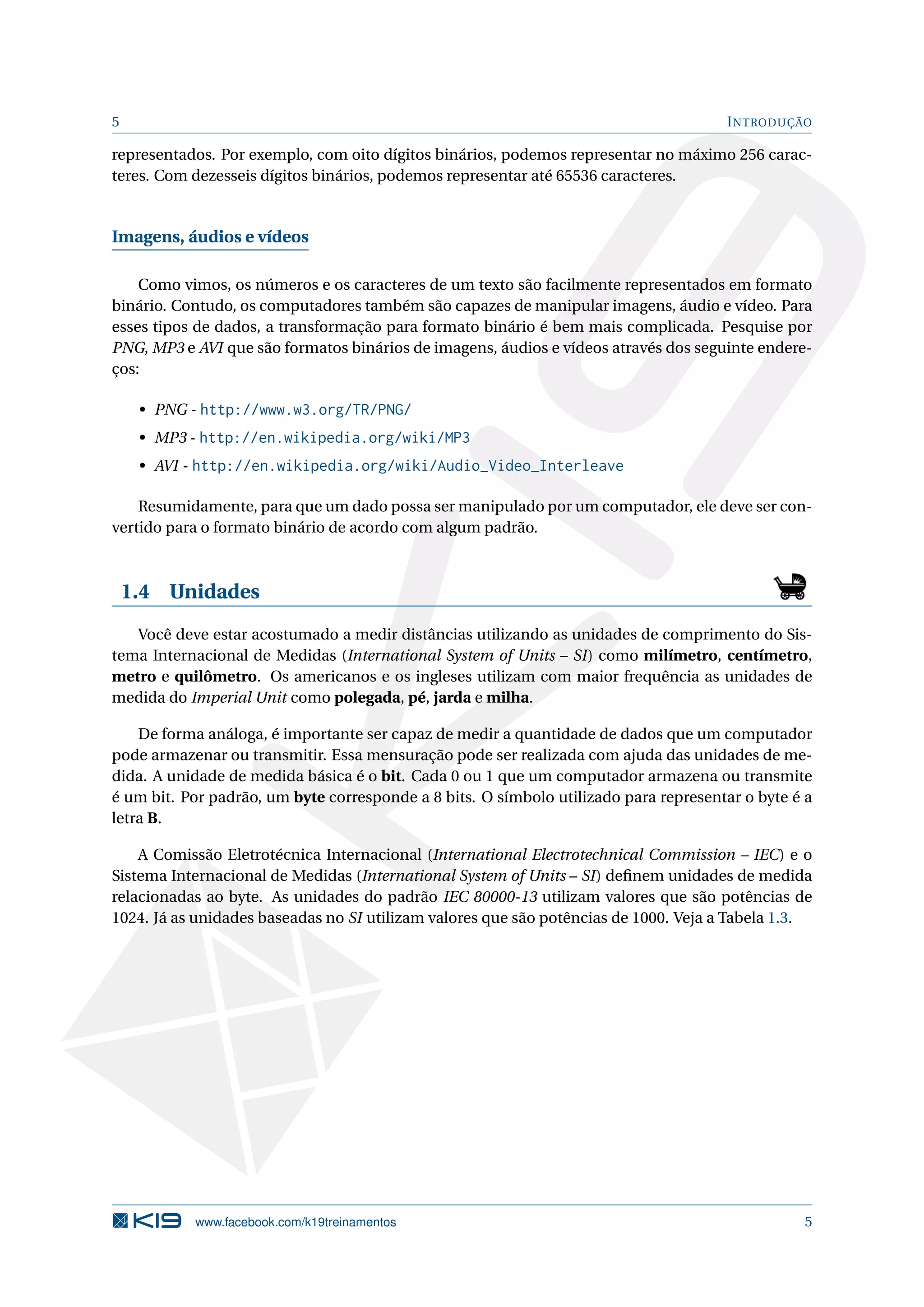 5 INTRODUÇÃO
representados. Por exemplo, com oito dígitos binários, podemos representar no máximo 256 carac-
teres. Com dezesseis dígitos binários, podemos representar até 65536 caracteres.
Imagens, áudios e vídeos
Como vimos, os números e os caracteres de um texto são facilmente representados em formato
binário. Contudo, os computadores também são capazes de manipular imagens, áudio e vídeo. Para
esses tipos de dados, a transformação para formato binário é bem mais complicada. Pesquise por
PNG, MP3 e AVI que são formatos binários de imagens, áudios e vídeos através dos seguinte endere-
ços:
• PNG - http://www.w3.org/TR/PNG/
• MP3 - http://en.wikipedia.org/wiki/MP3
• AVI - http://en.wikipedia.org/wiki/Audio_Video_Interleave
Resumidamente, para que um dado possa ser manipulado por um computador, ele deve ser con-
vertido para o formato binário de acordo com algum padrão.
1.4 Unidades
Você deve estar acostumado a medir distâncias utilizando as unidades de comprimento do Sis-
tema Internacional de Medidas (International System of Units – SI) como milímetro, centímetro,
metro e quilômetro. Os americanos e os ingleses utilizam com maior frequência as unidades de
medida do Imperial Unit como polegada, pé, jarda e milha.
De forma análoga, é importante ser capaz de medir a quantidade de dados que um computador
pode armazenar ou transmitir. Essa mensuração pode ser realizada com ajuda das unidades de me-
dida. A unidade de medida básica é o bit. Cada 0 ou 1 que um computador armazena ou transmite
é um bit. Por padrão, um byte corresponde a 8 bits. O símbolo utilizado para representar o byte é a
letra B.
A Comissão Eletrotécnica Internacional (International Electrotechnical Commission – IEC) e o
Sistema Internacional de Medidas (International System of Units – SI) deﬁnem unidades de medida
relacionadas ao byte. As unidades do padrão IEC 80000-13 utilizam valores que são potências de
1024. Já as unidades baseadas no SI utilizam valores que são potências de 1000. Veja a Tabela 1.3.
www.facebook.com/k19treinamentos 5
 