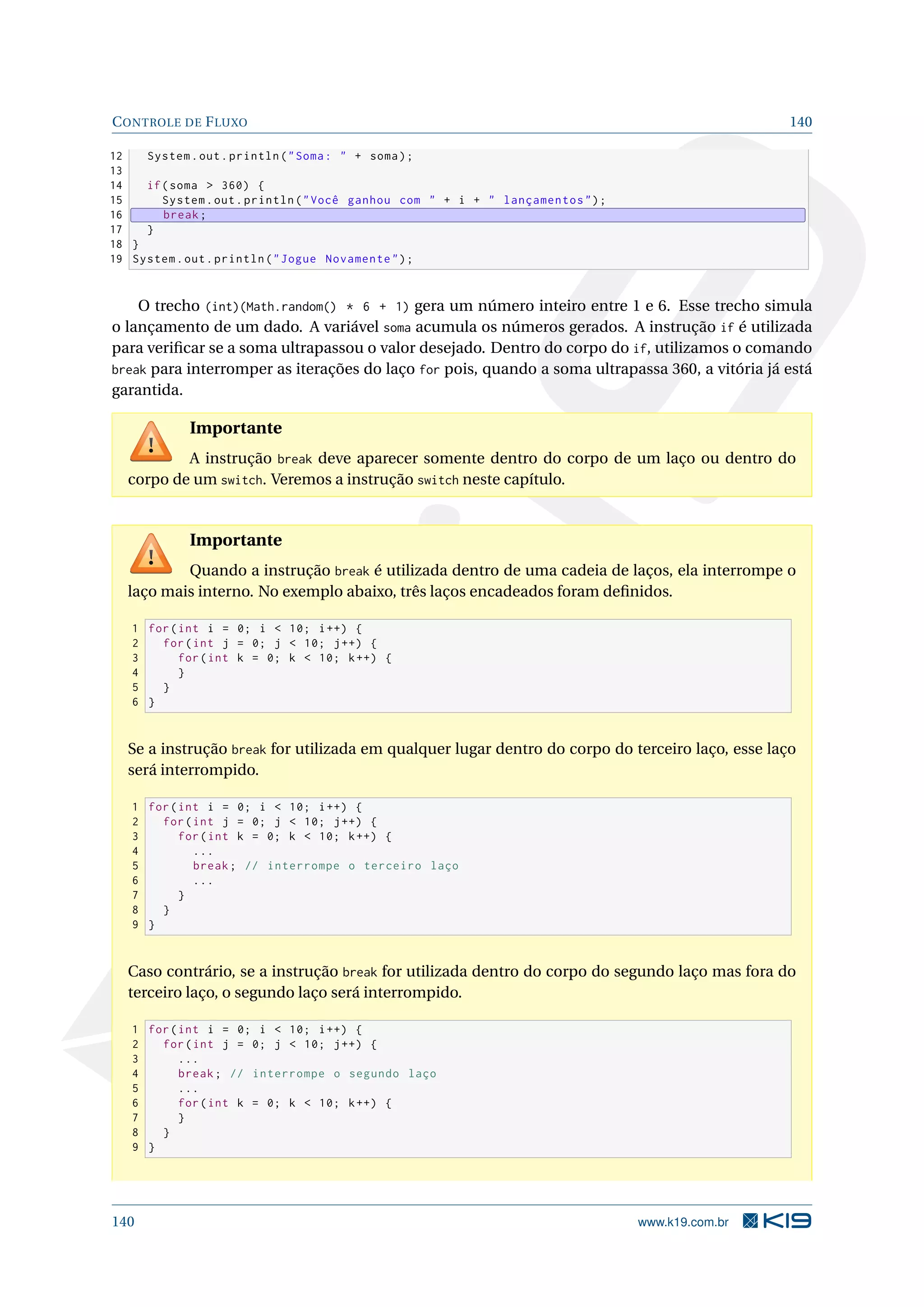 CONTROLE DE FLUXO 140
12 System.out.println(Soma:  + soma);
13
14 if(soma  360) {
15 System.out.println(Você ganhou com  + i +  lançamentos);
16 break;
17 }
18 }
19 System.out.println(Jogue Novamente);
O trecho (int)(Math.random() * 6 + 1) gera um número inteiro entre 1 e 6. Esse trecho simula
o lançamento de um dado. A variável soma acumula os números gerados. A instrução if é utilizada
para veriﬁcar se a soma ultrapassou o valor desejado. Dentro do corpo do if, utilizamos o comando
break para interromper as iterações do laço for pois, quando a soma ultrapassa 360, a vitória já está
garantida.
Importante
A instrução break deve aparecer somente dentro do corpo de um laço ou dentro do
corpo de um switch. Veremos a instrução switch neste capítulo.
Importante
Quando a instrução break é utilizada dentro de uma cadeia de laços, ela interrompe o
laço mais interno. No exemplo abaixo, três laços encadeados foram deﬁnidos.
1 for(int i = 0; i  10; i++) {
2 for(int j = 0; j  10; j++) {
3 for(int k = 0; k  10; k++) {
4 }
5 }
6 }
Se a instrução break for utilizada em qualquer lugar dentro do corpo do terceiro laço, esse laço
será interrompido.
1 for(int i = 0; i  10; i++) {
2 for(int j = 0; j  10; j++) {
3 for(int k = 0; k  10; k++) {
4 ...
5 break; // interrompe o terceiro laço
6 ...
7 }
8 }
9 }
Caso contrário, se a instrução break for utilizada dentro do corpo do segundo laço mas fora do
terceiro laço, o segundo laço será interrompido.
1 for(int i = 0; i  10; i++) {
2 for(int j = 0; j  10; j++) {
3 ...
4 break; // interrompe o segundo laço
5 ...
6 for(int k = 0; k  10; k++) {
7 }
8 }
9 }
140 www.k19.com.br
 