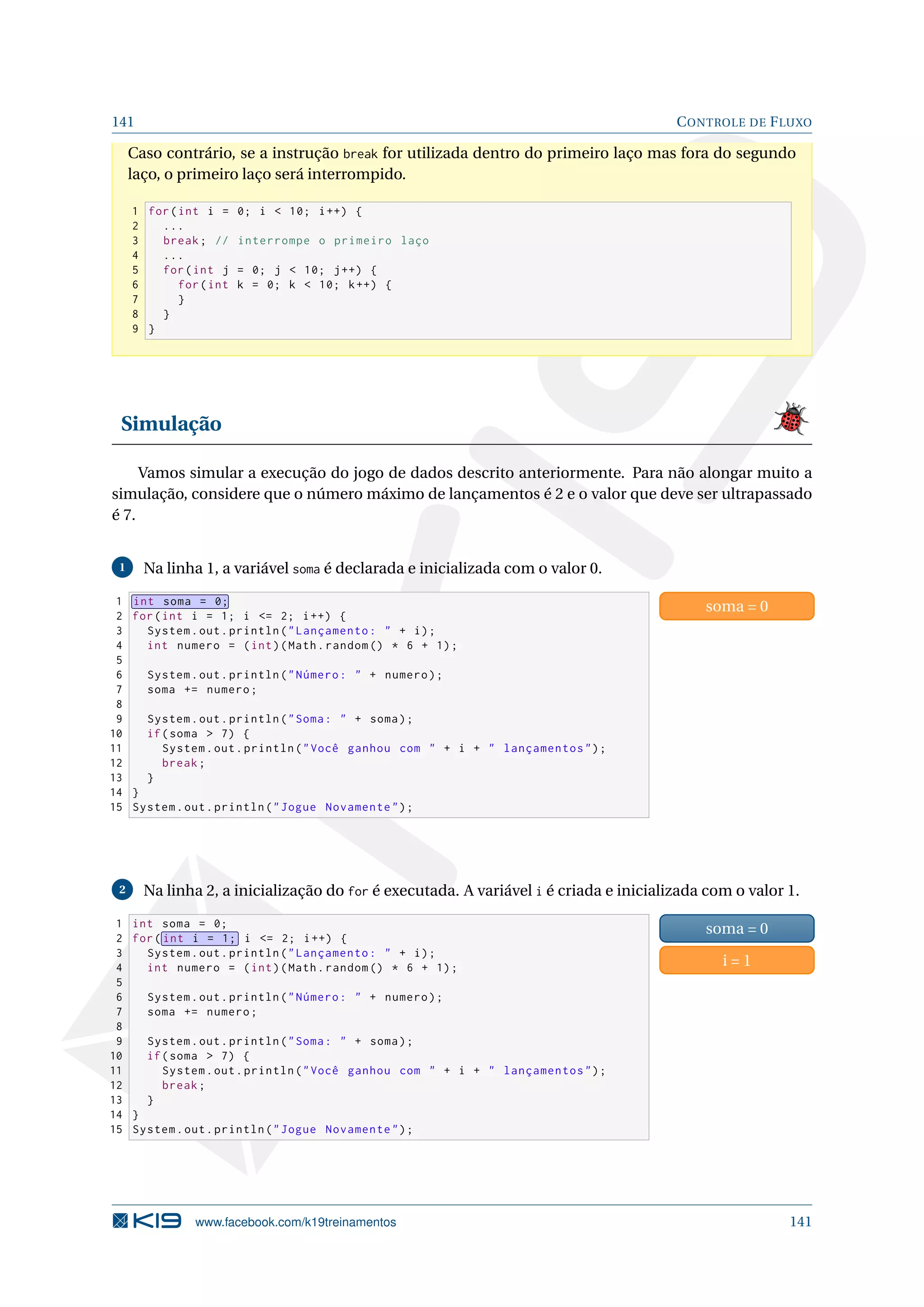 141 CONTROLE DE FLUXO
Caso contrário, se a instrução break for utilizada dentro do primeiro laço mas fora do segundo
laço, o primeiro laço será interrompido.
1 for(int i = 0; i  10; i++) {
2 ...
3 break; // interrompe o primeiro laço
4 ...
5 for(int j = 0; j  10; j++) {
6 for(int k = 0; k  10; k++) {
7 }
8 }
9 }
Simulação
Vamos simular a execução do jogo de dados descrito anteriormente. Para não alongar muito a
simulação, considere que o número máximo de lançamentos é 2 e o valor que deve ser ultrapassado
é 7.
1 Na linha 1, a variável soma é declarada e inicializada com o valor 0.
1 int soma = 0;
2 for(int i = 1; i = 2; i++) {
3 System.out.println(Lançamento:  + i);
4 int numero = (int)(Math.random () * 6 + 1);
5
6 System.out.println(Número:  + numero);
7 soma += numero;
8
9 System.out.println(Soma:  + soma);
10 if(soma  7) {
11 System.out.println(Você ganhou com  + i +  lançamentos);
12 break;
13 }
14 }
15 System.out.println(Jogue Novamente);
soma = 0
2 Na linha 2, a inicialização do for é executada. A variável i é criada e inicializada com o valor 1.
1 int soma = 0;
2 for( int i = 1; i = 2; i++) {
3 System.out.println(Lançamento:  + i);
4 int numero = (int)(Math.random () * 6 + 1);
5
6 System.out.println(Número:  + numero);
7 soma += numero;
8
9 System.out.println(Soma:  + soma);
10 if(soma  7) {
11 System.out.println(Você ganhou com  + i +  lançamentos);
12 break;
13 }
14 }
15 System.out.println(Jogue Novamente);
soma = 0
i = 1
www.facebook.com/k19treinamentos 141
 