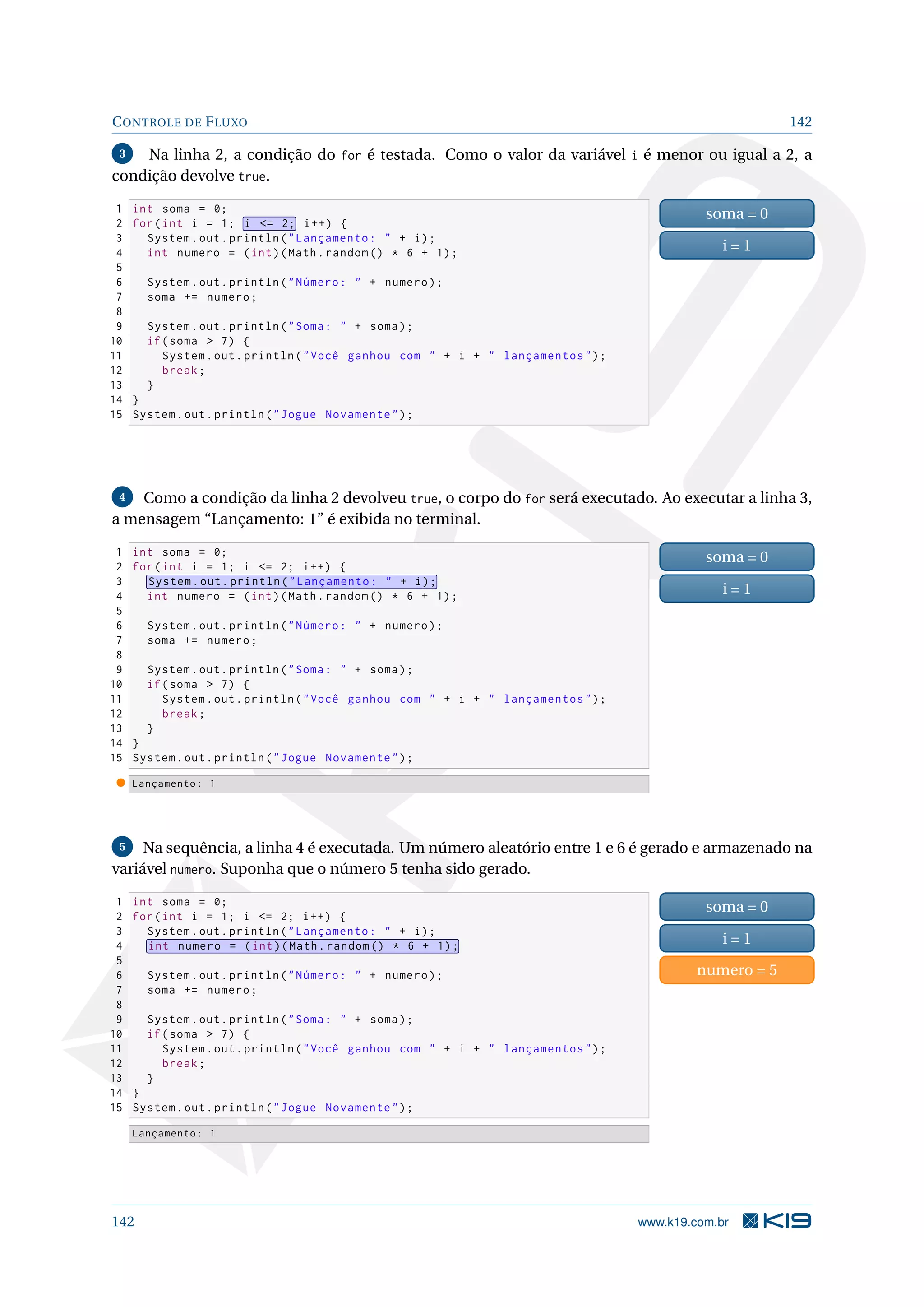 CONTROLE DE FLUXO 142
3 Na linha 2, a condição do for é testada. Como o valor da variável i é menor ou igual a 2, a
condição devolve true.
1 int soma = 0;
2 for(int i = 1; i = 2; i++) {
3 System.out.println(Lançamento:  + i);
4 int numero = (int)(Math.random () * 6 + 1);
5
6 System.out.println(Número:  + numero);
7 soma += numero;
8
9 System.out.println(Soma:  + soma);
10 if(soma  7) {
11 System.out.println(Você ganhou com  + i +  lançamentos);
12 break;
13 }
14 }
15 System.out.println(Jogue Novamente);
soma = 0
i = 1
4 Como a condição da linha 2 devolveu true, o corpo do for será executado. Ao executar a linha 3,
a mensagem “Lançamento: 1” é exibida no terminal.
1 int soma = 0;
2 for(int i = 1; i = 2; i++) {
3 System.out.println(Lançamento:  + i);
4 int numero = (int)(Math.random () * 6 + 1);
5
6 System.out.println(Número:  + numero);
7 soma += numero;
8
9 System.out.println(Soma:  + soma);
10 if(soma  7) {
11 System.out.println(Você ganhou com  + i +  lançamentos);
12 break;
13 }
14 }
15 System.out.println(Jogue Novamente);
soma = 0
i = 1
Lançamento: 1
5 Na sequência, a linha 4 é executada. Um número aleatório entre 1 e 6 é gerado e armazenado na
variável numero. Suponha que o número 5 tenha sido gerado.
1 int soma = 0;
2 for(int i = 1; i = 2; i++) {
3 System.out.println(Lançamento:  + i);
4 int numero = (int)(Math.random () * 6 + 1);
5
6 System.out.println(Número:  + numero);
7 soma += numero;
8
9 System.out.println(Soma:  + soma);
10 if(soma  7) {
11 System.out.println(Você ganhou com  + i +  lançamentos);
12 break;
13 }
14 }
15 System.out.println(Jogue Novamente);
soma = 0
i = 1
numero = 5
Lançamento: 1
142 www.k19.com.br
 