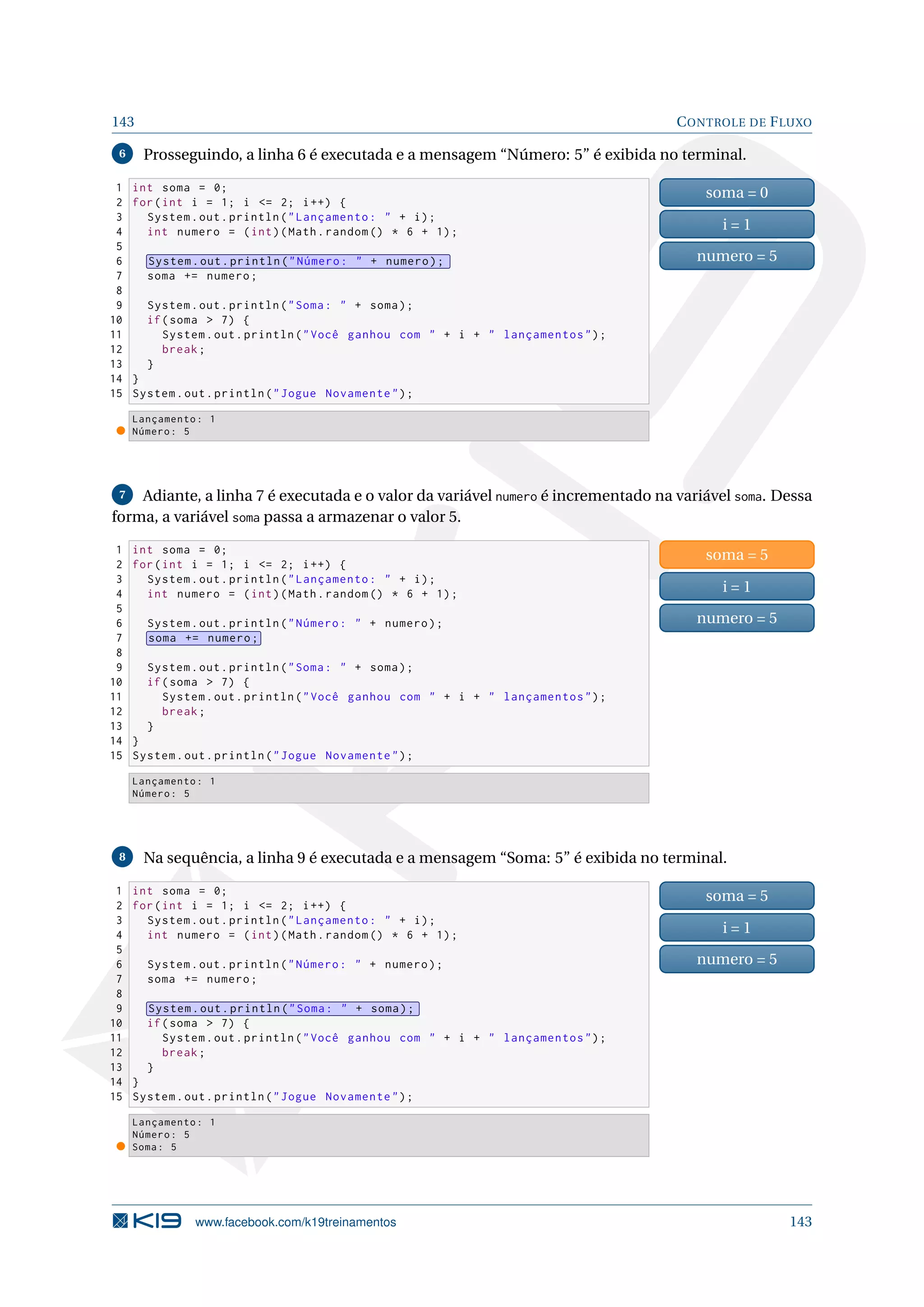 143 CONTROLE DE FLUXO
6 Prosseguindo, a linha 6 é executada e a mensagem “Número: 5” é exibida no terminal.
1 int soma = 0;
2 for(int i = 1; i = 2; i++) {
3 System.out.println(Lançamento:  + i);
4 int numero = (int)(Math.random () * 6 + 1);
5
6 System.out.println(Número:  + numero);
7 soma += numero;
8
9 System.out.println(Soma:  + soma);
10 if(soma  7) {
11 System.out.println(Você ganhou com  + i +  lançamentos);
12 break;
13 }
14 }
15 System.out.println(Jogue Novamente);
soma = 0
i = 1
numero = 5
Lançamento: 1
Número: 5
7 Adiante, a linha 7 é executada e o valor da variável numero é incrementado na variável soma. Dessa
forma, a variável soma passa a armazenar o valor 5.
1 int soma = 0;
2 for(int i = 1; i = 2; i++) {
3 System.out.println(Lançamento:  + i);
4 int numero = (int)(Math.random () * 6 + 1);
5
6 System.out.println(Número:  + numero);
7 soma += numero;
8
9 System.out.println(Soma:  + soma);
10 if(soma  7) {
11 System.out.println(Você ganhou com  + i +  lançamentos);
12 break;
13 }
14 }
15 System.out.println(Jogue Novamente);
soma = 5
i = 1
numero = 5
Lançamento: 1
Número: 5
8 Na sequência, a linha 9 é executada e a mensagem “Soma: 5” é exibida no terminal.
1 int soma = 0;
2 for(int i = 1; i = 2; i++) {
3 System.out.println(Lançamento:  + i);
4 int numero = (int)(Math.random () * 6 + 1);
5
6 System.out.println(Número:  + numero);
7 soma += numero;
8
9 System.out.println(Soma:  + soma);
10 if(soma  7) {
11 System.out.println(Você ganhou com  + i +  lançamentos);
12 break;
13 }
14 }
15 System.out.println(Jogue Novamente);
soma = 5
i = 1
numero = 5
Lançamento: 1
Número: 5
Soma: 5
www.facebook.com/k19treinamentos 143
 