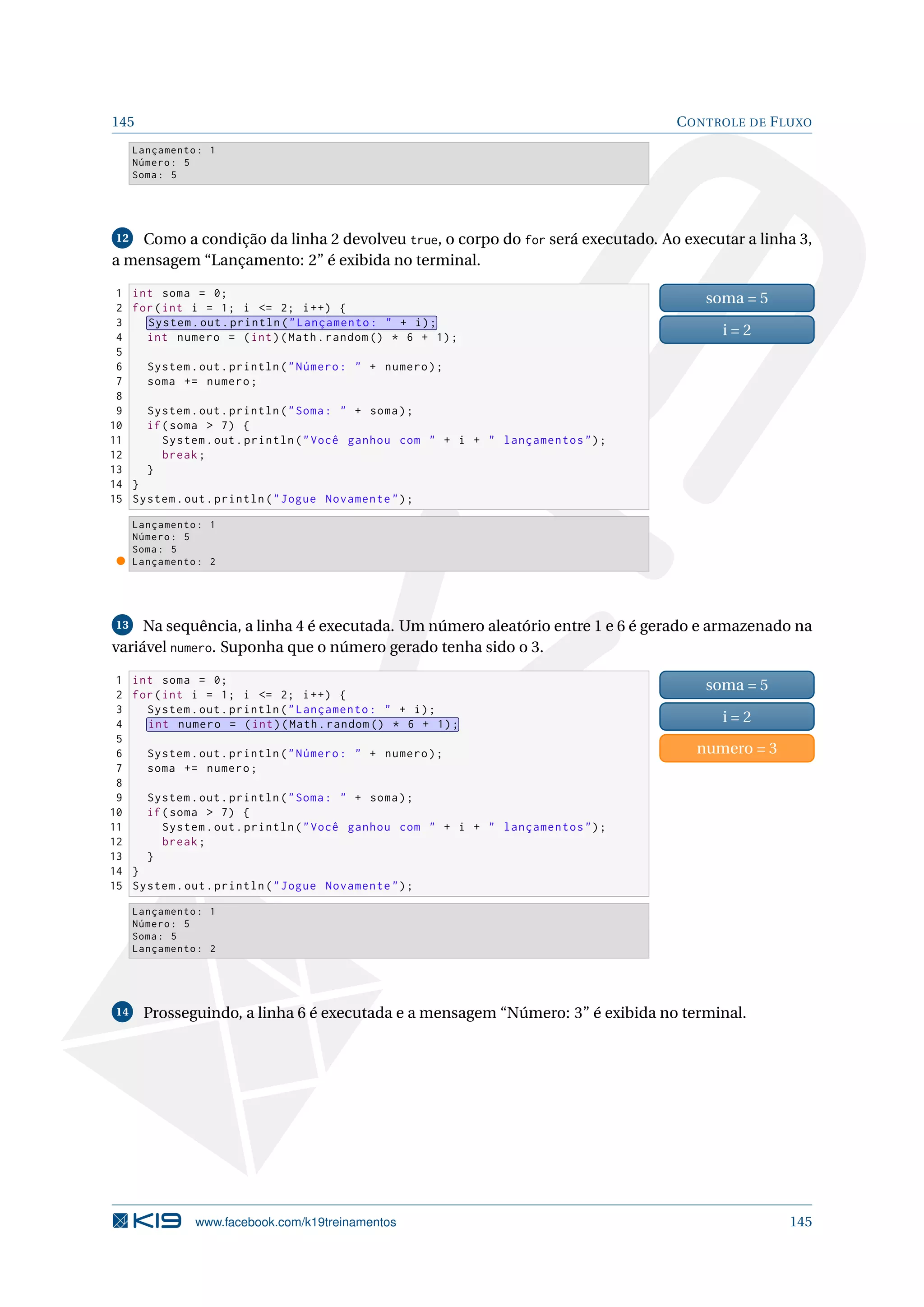 145 CONTROLE DE FLUXO
Lançamento: 1
Número: 5
Soma: 5
12 Como a condição da linha 2 devolveu true, o corpo do for será executado. Ao executar a linha 3,
a mensagem “Lançamento: 2” é exibida no terminal.
1 int soma = 0;
2 for(int i = 1; i = 2; i++) {
3 System.out.println(Lançamento:  + i);
4 int numero = (int)(Math.random () * 6 + 1);
5
6 System.out.println(Número:  + numero);
7 soma += numero;
8
9 System.out.println(Soma:  + soma);
10 if(soma  7) {
11 System.out.println(Você ganhou com  + i +  lançamentos);
12 break;
13 }
14 }
15 System.out.println(Jogue Novamente);
soma = 5
i = 2
Lançamento: 1
Número: 5
Soma: 5
Lançamento: 2
13 Na sequência, a linha 4 é executada. Um número aleatório entre 1 e 6 é gerado e armazenado na
variável numero. Suponha que o número gerado tenha sido o 3.
1 int soma = 0;
2 for(int i = 1; i = 2; i++) {
3 System.out.println(Lançamento:  + i);
4 int numero = (int)(Math.random () * 6 + 1);
5
6 System.out.println(Número:  + numero);
7 soma += numero;
8
9 System.out.println(Soma:  + soma);
10 if(soma  7) {
11 System.out.println(Você ganhou com  + i +  lançamentos);
12 break;
13 }
14 }
15 System.out.println(Jogue Novamente);
soma = 5
i = 2
numero = 3
Lançamento: 1
Número: 5
Soma: 5
Lançamento: 2
14 Prosseguindo, a linha 6 é executada e a mensagem “Número: 3” é exibida no terminal.
www.facebook.com/k19treinamentos 145
 