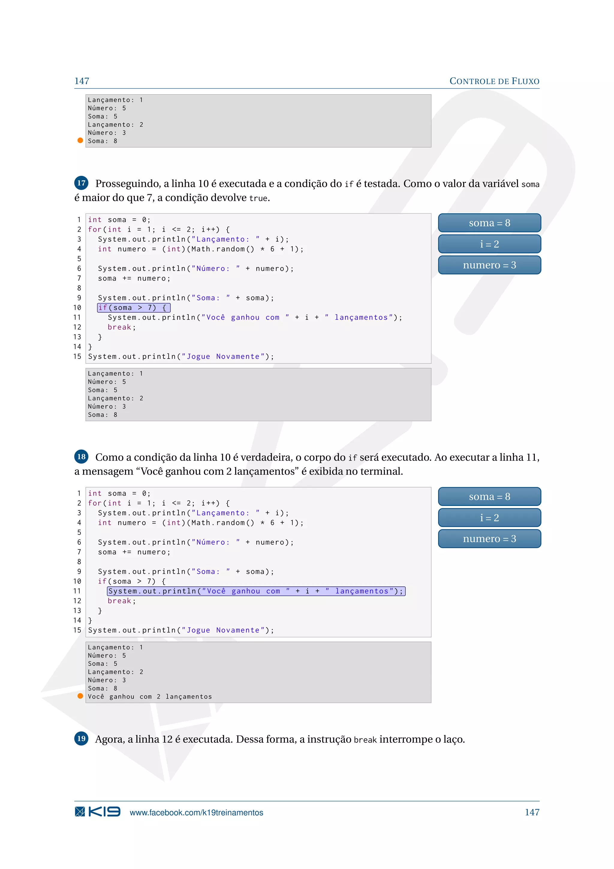 147 CONTROLE DE FLUXO
Lançamento: 1
Número: 5
Soma: 5
Lançamento: 2
Número: 3
Soma: 8
17 Prosseguindo, a linha 10 é executada e a condição do if é testada. Como o valor da variável soma
é maior do que 7, a condição devolve true.
1 int soma = 0;
2 for(int i = 1; i = 2; i++) {
3 System.out.println(Lançamento:  + i);
4 int numero = (int)(Math.random () * 6 + 1);
5
6 System.out.println(Número:  + numero);
7 soma += numero;
8
9 System.out.println(Soma:  + soma);
10 if(soma  7) {
11 System.out.println(Você ganhou com  + i +  lançamentos);
12 break;
13 }
14 }
15 System.out.println(Jogue Novamente);
soma = 8
i = 2
numero = 3
Lançamento: 1
Número: 5
Soma: 5
Lançamento: 2
Número: 3
Soma: 8
18 Como a condição da linha 10 é verdadeira, o corpo do if será executado. Ao executar a linha 11,
a mensagem “Você ganhou com 2 lançamentos” é exibida no terminal.
1 int soma = 0;
2 for(int i = 1; i = 2; i++) {
3 System.out.println(Lançamento:  + i);
4 int numero = (int)(Math.random () * 6 + 1);
5
6 System.out.println(Número:  + numero);
7 soma += numero;
8
9 System.out.println(Soma:  + soma);
10 if(soma  7) {
11 System.out.println(Você ganhou com  + i +  lançamentos);
12 break;
13 }
14 }
15 System.out.println(Jogue Novamente);
soma = 8
i = 2
numero = 3
Lançamento: 1
Número: 5
Soma: 5
Lançamento: 2
Número: 3
Soma: 8
Você ganhou com 2 lançamentos
19 Agora, a linha 12 é executada. Dessa forma, a instrução break interrompe o laço.
www.facebook.com/k19treinamentos 147
 