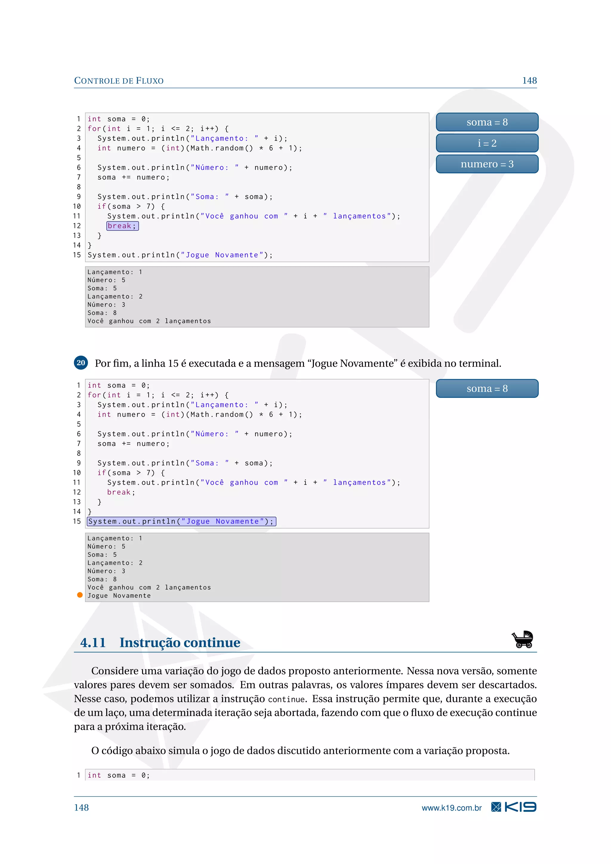 CONTROLE DE FLUXO 148
1 int soma = 0;
2 for(int i = 1; i = 2; i++) {
3 System.out.println(Lançamento:  + i);
4 int numero = (int)(Math.random () * 6 + 1);
5
6 System.out.println(Número:  + numero);
7 soma += numero;
8
9 System.out.println(Soma:  + soma);
10 if(soma  7) {
11 System.out.println(Você ganhou com  + i +  lançamentos);
12 break;
13 }
14 }
15 System.out.println(Jogue Novamente);
soma = 8
i = 2
numero = 3
Lançamento: 1
Número: 5
Soma: 5
Lançamento: 2
Número: 3
Soma: 8
Você ganhou com 2 lançamentos
20 Por ﬁm, a linha 15 é executada e a mensagem “Jogue Novamente” é exibida no terminal.
1 int soma = 0;
2 for(int i = 1; i = 2; i++) {
3 System.out.println(Lançamento:  + i);
4 int numero = (int)(Math.random () * 6 + 1);
5
6 System.out.println(Número:  + numero);
7 soma += numero;
8
9 System.out.println(Soma:  + soma);
10 if(soma  7) {
11 System.out.println(Você ganhou com  + i +  lançamentos);
12 break;
13 }
14 }
15 System.out.println(Jogue Novamente);
soma = 8
Lançamento: 1
Número: 5
Soma: 5
Lançamento: 2
Número: 3
Soma: 8
Você ganhou com 2 lançamentos
Jogue Novamente
4.11 Instrução continue
Considere uma variação do jogo de dados proposto anteriormente. Nessa nova versão, somente
valores pares devem ser somados. Em outras palavras, os valores ímpares devem ser descartados.
Nesse caso, podemos utilizar a instrução continue. Essa instrução permite que, durante a execução
de um laço, uma determinada iteração seja abortada, fazendo com que o ﬂuxo de execução continue
para a próxima iteração.
O código abaixo simula o jogo de dados discutido anteriormente com a variação proposta.
1 int soma = 0;
148 www.k19.com.br
 