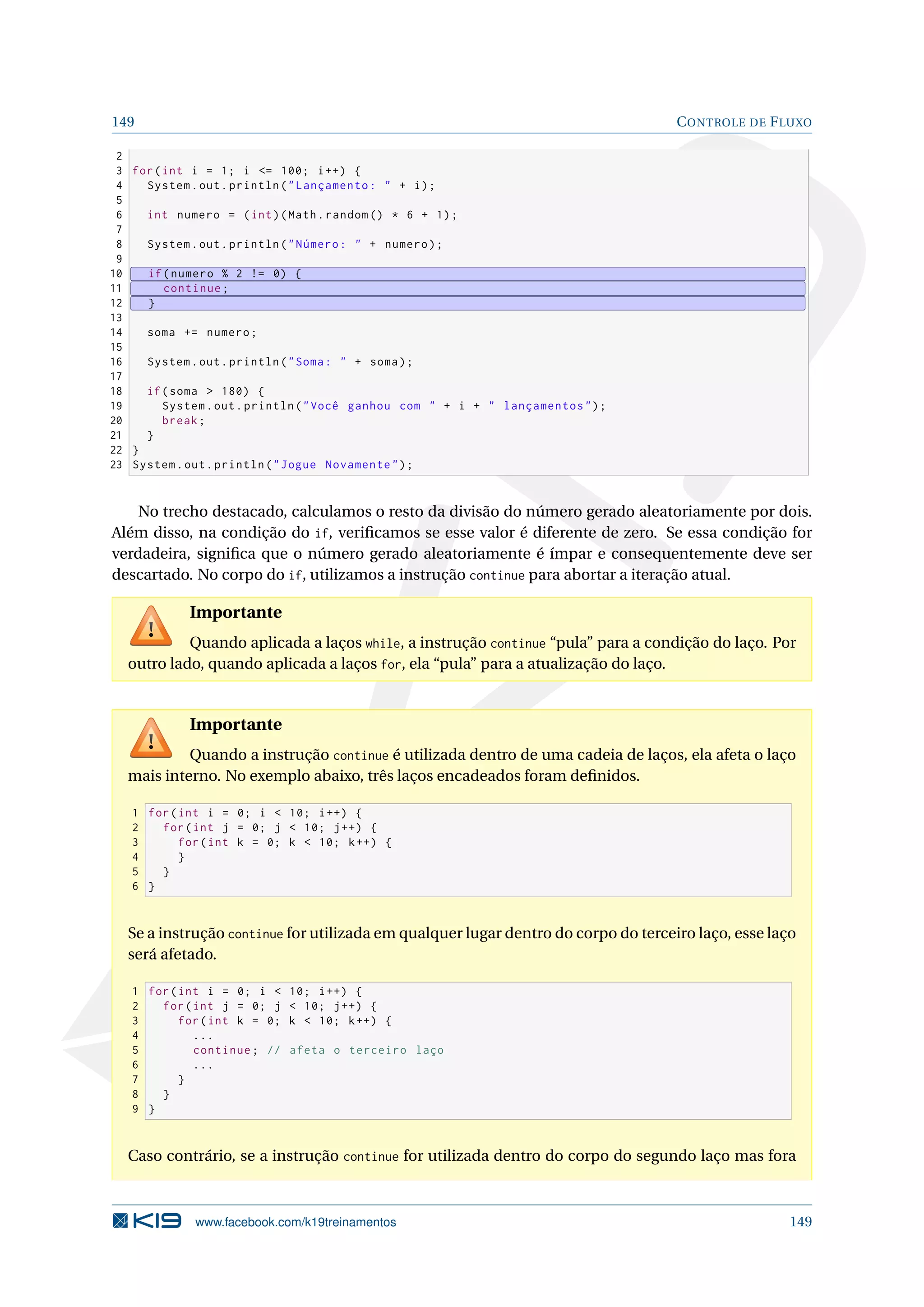 149 CONTROLE DE FLUXO
2
3 for(int i = 1; i = 100; i++) {
4 System.out.println(Lançamento:  + i);
5
6 int numero = (int)(Math.random () * 6 + 1);
7
8 System.out.println(Número:  + numero);
9
10 if(numero % 2 != 0) {
11 continue;
12 }
13
14 soma += numero;
15
16 System.out.println(Soma:  + soma);
17
18 if(soma  180) {
19 System.out.println(Você ganhou com  + i +  lançamentos);
20 break;
21 }
22 }
23 System.out.println(Jogue Novamente);
No trecho destacado, calculamos o resto da divisão do número gerado aleatoriamente por dois.
Além disso, na condição do if, veriﬁcamos se esse valor é diferente de zero. Se essa condição for
verdadeira, signiﬁca que o número gerado aleatoriamente é ímpar e consequentemente deve ser
descartado. No corpo do if, utilizamos a instrução continue para abortar a iteração atual.
Importante
Quando aplicada a laços while, a instrução continue “pula” para a condição do laço. Por
outro lado, quando aplicada a laços for, ela “pula” para a atualização do laço.
Importante
Quando a instrução continue é utilizada dentro de uma cadeia de laços, ela afeta o laço
mais interno. No exemplo abaixo, três laços encadeados foram deﬁnidos.
1 for(int i = 0; i  10; i++) {
2 for(int j = 0; j  10; j++) {
3 for(int k = 0; k  10; k++) {
4 }
5 }
6 }
Se a instrução continue for utilizada em qualquer lugar dentro do corpo do terceiro laço, esse laço
será afetado.
1 for(int i = 0; i  10; i++) {
2 for(int j = 0; j  10; j++) {
3 for(int k = 0; k  10; k++) {
4 ...
5 continue; // afeta o terceiro laço
6 ...
7 }
8 }
9 }
Caso contrário, se a instrução continue for utilizada dentro do corpo do segundo laço mas fora
www.facebook.com/k19treinamentos 149
 