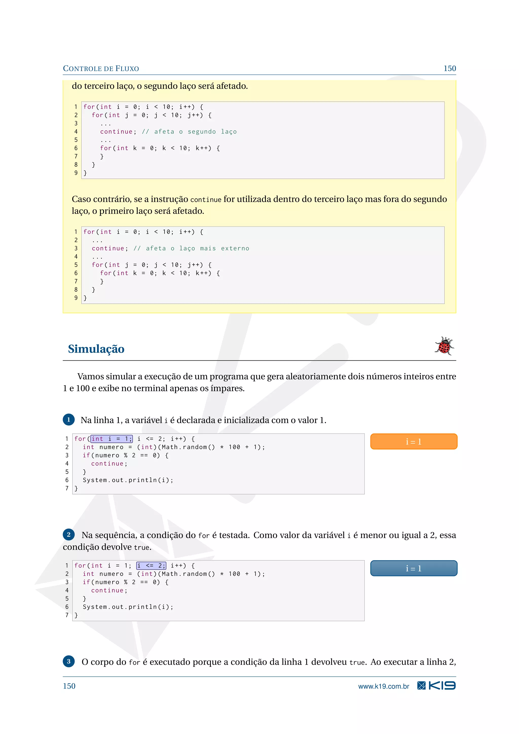 CONTROLE DE FLUXO 150
do terceiro laço, o segundo laço será afetado.
1 for(int i = 0; i  10; i++) {
2 for(int j = 0; j  10; j++) {
3 ...
4 continue; // afeta o segundo laço
5 ...
6 for(int k = 0; k  10; k++) {
7 }
8 }
9 }
Caso contrário, se a instrução continue for utilizada dentro do terceiro laço mas fora do segundo
laço, o primeiro laço será afetado.
1 for(int i = 0; i  10; i++) {
2 ...
3 continue; // afeta o laço mais externo
4 ...
5 for(int j = 0; j  10; j++) {
6 for(int k = 0; k  10; k++) {
7 }
8 }
9 }
Simulação
Vamos simular a execução de um programa que gera aleatoriamente dois números inteiros entre
1 e 100 e exibe no terminal apenas os ímpares.
1 Na linha 1, a variável i é declarada e inicializada com o valor 1.
1 for( int i = 1; i = 2; i++) {
2 int numero = (int)(Math.random () * 100 + 1);
3 if(numero % 2 == 0) {
4 continue;
5 }
6 System.out.println(i);
7 }
i = 1
2 Na sequência, a condição do for é testada. Como valor da variável i é menor ou igual a 2, essa
condição devolve true.
1 for(int i = 1; i = 2; i++) {
2 int numero = (int)(Math.random () * 100 + 1);
3 if(numero % 2 == 0) {
4 continue;
5 }
6 System.out.println(i);
7 }
i = 1
3 O corpo do for é executado porque a condição da linha 1 devolveu true. Ao executar a linha 2,
150 www.k19.com.br
 