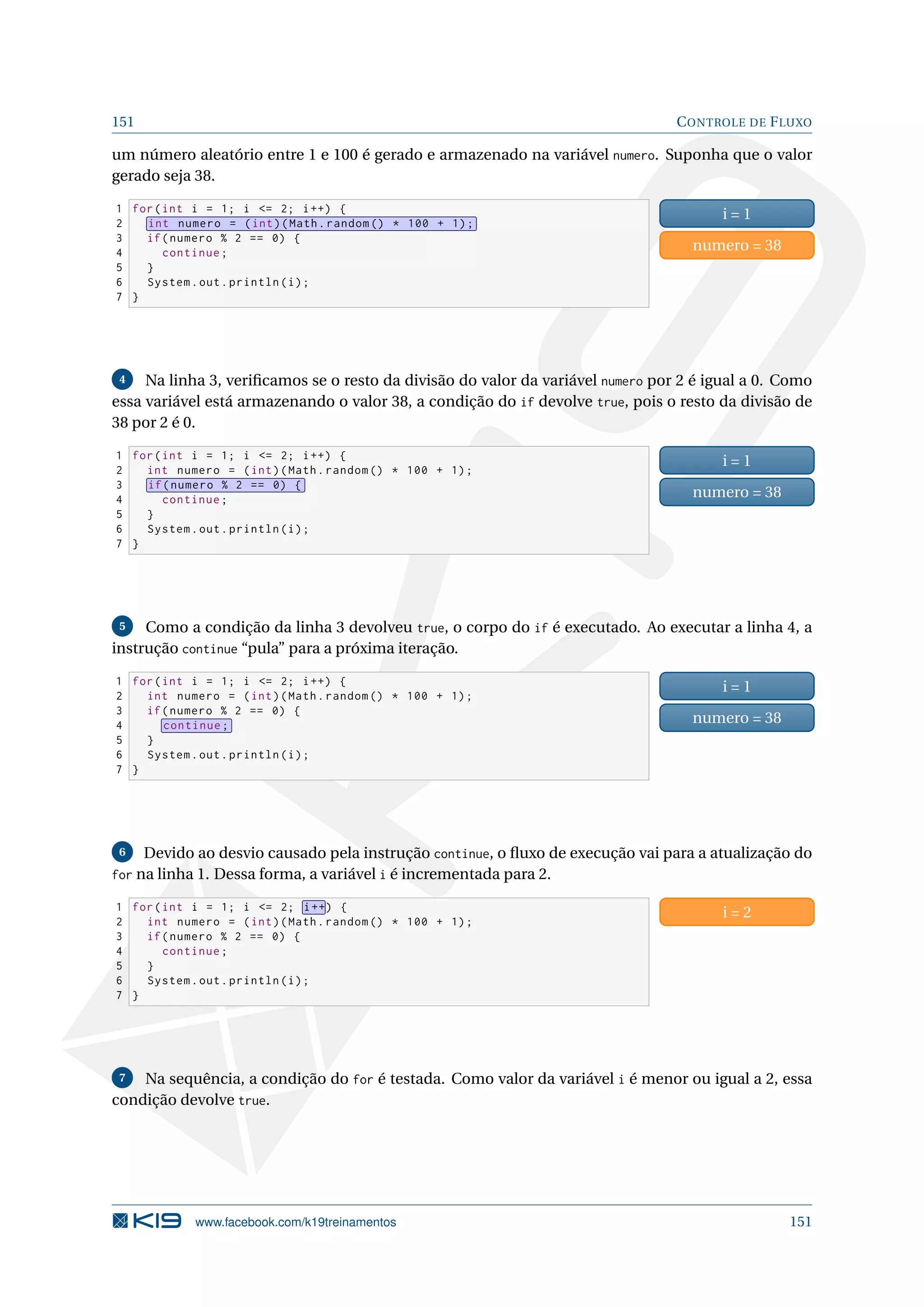 151 CONTROLE DE FLUXO
um número aleatório entre 1 e 100 é gerado e armazenado na variável numero. Suponha que o valor
gerado seja 38.
1 for(int i = 1; i = 2; i++) {
2 int numero = (int)(Math.random () * 100 + 1);
3 if(numero % 2 == 0) {
4 continue;
5 }
6 System.out.println(i);
7 }
i = 1
numero = 38
4 Na linha 3, veriﬁcamos se o resto da divisão do valor da variável numero por 2 é igual a 0. Como
essa variável está armazenando o valor 38, a condição do if devolve true, pois o resto da divisão de
38 por 2 é 0.
1 for(int i = 1; i = 2; i++) {
2 int numero = (int)(Math.random () * 100 + 1);
3 if(numero % 2 == 0) {
4 continue;
5 }
6 System.out.println(i);
7 }
i = 1
numero = 38
5 Como a condição da linha 3 devolveu true, o corpo do if é executado. Ao executar a linha 4, a
instrução continue “pula” para a próxima iteração.
1 for(int i = 1; i = 2; i++) {
2 int numero = (int)(Math.random () * 100 + 1);
3 if(numero % 2 == 0) {
4 continue;
5 }
6 System.out.println(i);
7 }
i = 1
numero = 38
6 Devido ao desvio causado pela instrução continue, o ﬂuxo de execução vai para a atualização do
for na linha 1. Dessa forma, a variável i é incrementada para 2.
1 for(int i = 1; i = 2; i++) {
2 int numero = (int)(Math.random () * 100 + 1);
3 if(numero % 2 == 0) {
4 continue;
5 }
6 System.out.println(i);
7 }
i = 2
7 Na sequência, a condição do for é testada. Como valor da variável i é menor ou igual a 2, essa
condição devolve true.
www.facebook.com/k19treinamentos 151
 