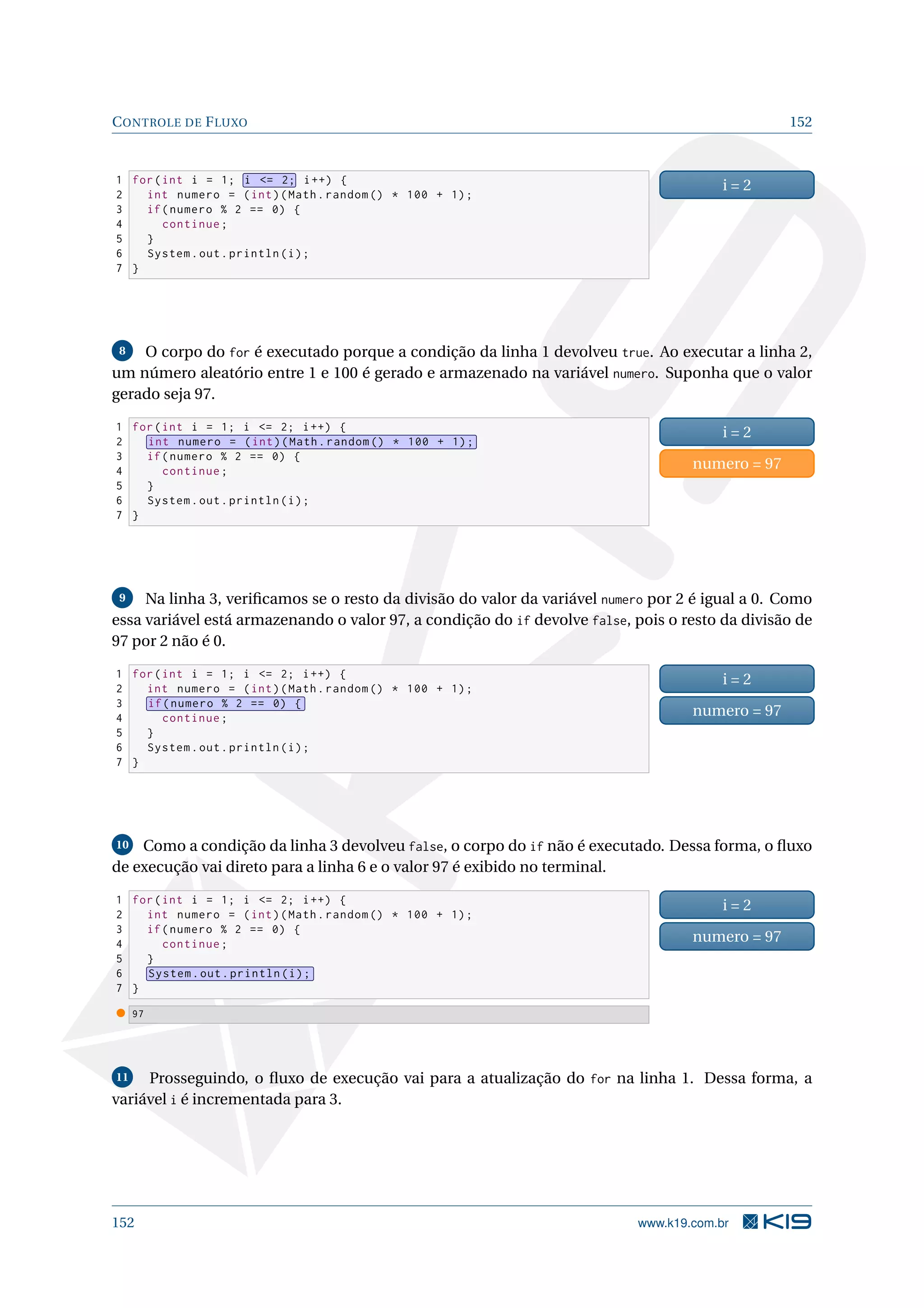 CONTROLE DE FLUXO 152
1 for(int i = 1; i = 2; i++) {
2 int numero = (int)(Math.random () * 100 + 1);
3 if(numero % 2 == 0) {
4 continue;
5 }
6 System.out.println(i);
7 }
i = 2
8 O corpo do for é executado porque a condição da linha 1 devolveu true. Ao executar a linha 2,
um número aleatório entre 1 e 100 é gerado e armazenado na variável numero. Suponha que o valor
gerado seja 97.
1 for(int i = 1; i = 2; i++) {
2 int numero = (int)(Math.random () * 100 + 1);
3 if(numero % 2 == 0) {
4 continue;
5 }
6 System.out.println(i);
7 }
i = 2
numero = 97
9 Na linha 3, veriﬁcamos se o resto da divisão do valor da variável numero por 2 é igual a 0. Como
essa variável está armazenando o valor 97, a condição do if devolve false, pois o resto da divisão de
97 por 2 não é 0.
1 for(int i = 1; i = 2; i++) {
2 int numero = (int)(Math.random () * 100 + 1);
3 if(numero % 2 == 0) {
4 continue;
5 }
6 System.out.println(i);
7 }
i = 2
numero = 97
10 Como a condição da linha 3 devolveu false, o corpo do if não é executado. Dessa forma, o ﬂuxo
de execução vai direto para a linha 6 e o valor 97 é exibido no terminal.
1 for(int i = 1; i = 2; i++) {
2 int numero = (int)(Math.random () * 100 + 1);
3 if(numero % 2 == 0) {
4 continue;
5 }
6 System.out.println(i);
7 }
i = 2
numero = 97
97
11 Prosseguindo, o ﬂuxo de execução vai para a atualização do for na linha 1. Dessa forma, a
variável i é incrementada para 3.
152 www.k19.com.br
 
