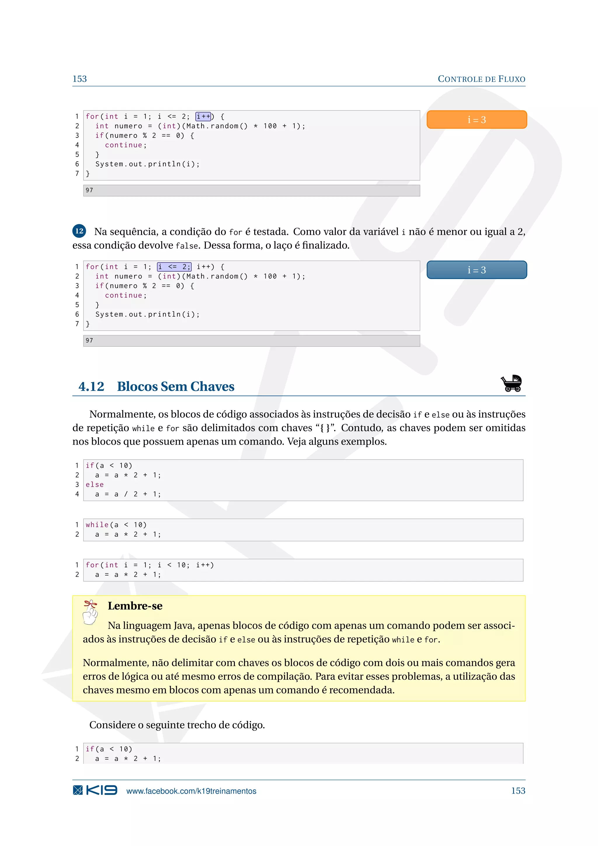153 CONTROLE DE FLUXO
1 for(int i = 1; i = 2; i++) {
2 int numero = (int)(Math.random () * 100 + 1);
3 if(numero % 2 == 0) {
4 continue;
5 }
6 System.out.println(i);
7 }
i = 3
97
12 Na sequência, a condição do for é testada. Como valor da variável i não é menor ou igual a 2,
essa condição devolve false. Dessa forma, o laço é ﬁnalizado.
1 for(int i = 1; i = 2; i++) {
2 int numero = (int)(Math.random () * 100 + 1);
3 if(numero % 2 == 0) {
4 continue;
5 }
6 System.out.println(i);
7 }
i = 3
97
4.12 Blocos Sem Chaves
Normalmente, os blocos de código associados às instruções de decisão if e else ou às instruções
de repetição while e for são delimitados com chaves “{ }”. Contudo, as chaves podem ser omitidas
nos blocos que possuem apenas um comando. Veja alguns exemplos.
1 if(a  10)
2 a = a * 2 + 1;
3 else
4 a = a / 2 + 1;
1 while(a  10)
2 a = a * 2 + 1;
1 for(int i = 1; i  10; i++)
2 a = a * 2 + 1;
Lembre-se
Na linguagem Java, apenas blocos de código com apenas um comando podem ser associ-
ados às instruções de decisão if e else ou às instruções de repetição while e for.
Normalmente, não delimitar com chaves os blocos de código com dois ou mais comandos gera
erros de lógica ou até mesmo erros de compilação. Para evitar esses problemas, a utilização das
chaves mesmo em blocos com apenas um comando é recomendada.
Considere o seguinte trecho de código.
1 if(a  10)
2 a = a * 2 + 1;
www.facebook.com/k19treinamentos 153
 