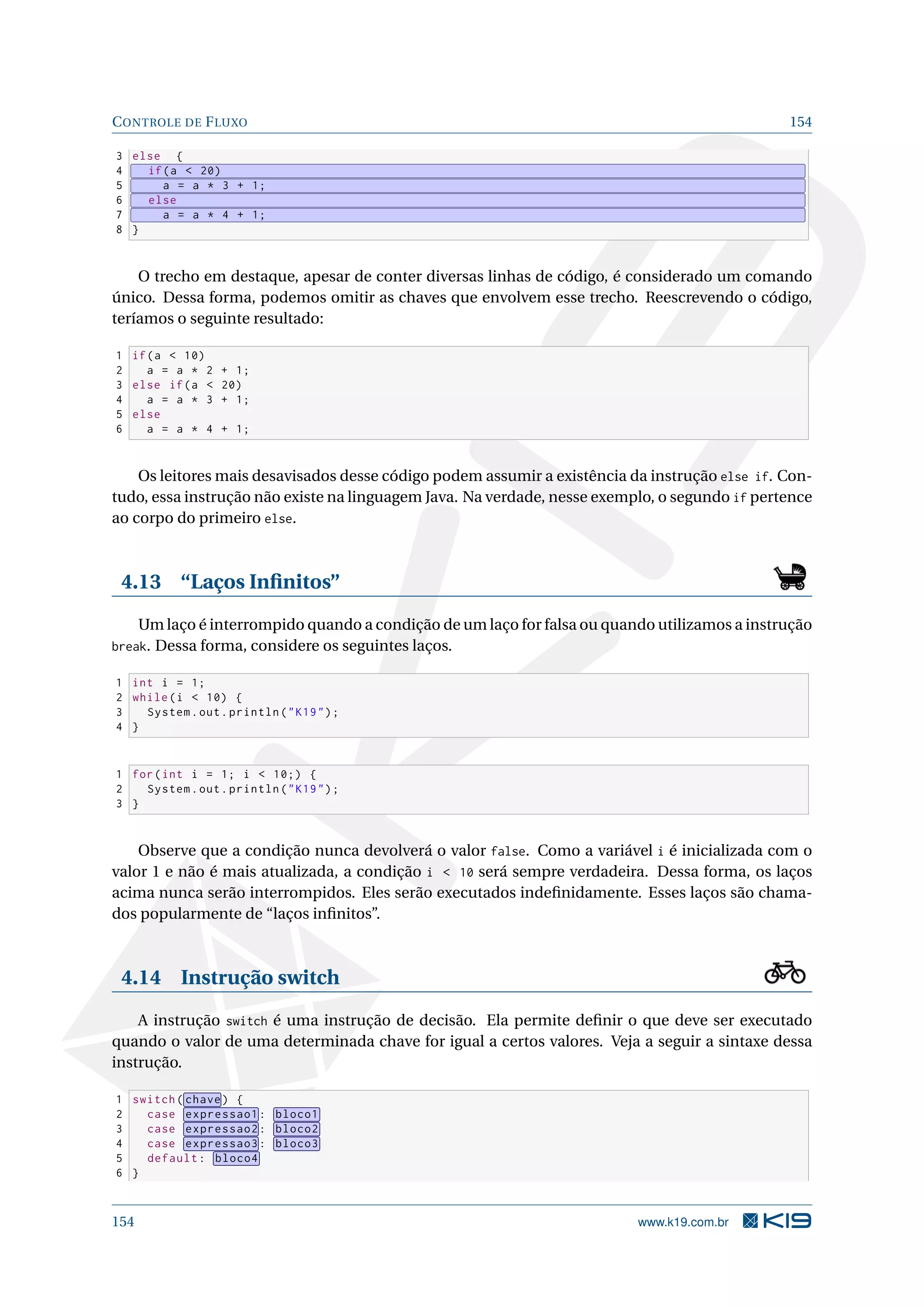 CONTROLE DE FLUXO 154
3 else {
4 if(a  20)
5 a = a * 3 + 1;
6 else
7 a = a * 4 + 1;
8 }
O trecho em destaque, apesar de conter diversas linhas de código, é considerado um comando
único. Dessa forma, podemos omitir as chaves que envolvem esse trecho. Reescrevendo o código,
teríamos o seguinte resultado:
1 if(a  10)
2 a = a * 2 + 1;
3 else if(a  20)
4 a = a * 3 + 1;
5 else
6 a = a * 4 + 1;
Os leitores mais desavisados desse código podem assumir a existência da instrução else if. Con-
tudo, essa instrução não existe na linguagem Java. Na verdade, nesse exemplo, o segundo if pertence
ao corpo do primeiro else.
4.13 “Laços Inﬁnitos”
Um laço é interrompido quando a condição de um laço for falsa ou quando utilizamos a instrução
break. Dessa forma, considere os seguintes laços.
1 int i = 1;
2 while(i  10) {
3 System.out.println(K19);
4 }
1 for(int i = 1; i  10;) {
2 System.out.println(K19);
3 }
Observe que a condição nunca devolverá o valor false. Como a variável i é inicializada com o
valor 1 e não é mais atualizada, a condição i  10 será sempre verdadeira. Dessa forma, os laços
acima nunca serão interrompidos. Eles serão executados indeﬁnidamente. Esses laços são chama-
dos popularmente de “laços inﬁnitos”.
4.14 Instrução switch
A instrução switch é uma instrução de decisão. Ela permite deﬁnir o que deve ser executado
quando o valor de uma determinada chave for igual a certos valores. Veja a seguir a sintaxe dessa
instrução.
1 switch( chave) {
2 case expressao1: bloco1
3 case expressao2: bloco2
4 case expressao3: bloco3
5 default: bloco4
6 }
154 www.k19.com.br
 
