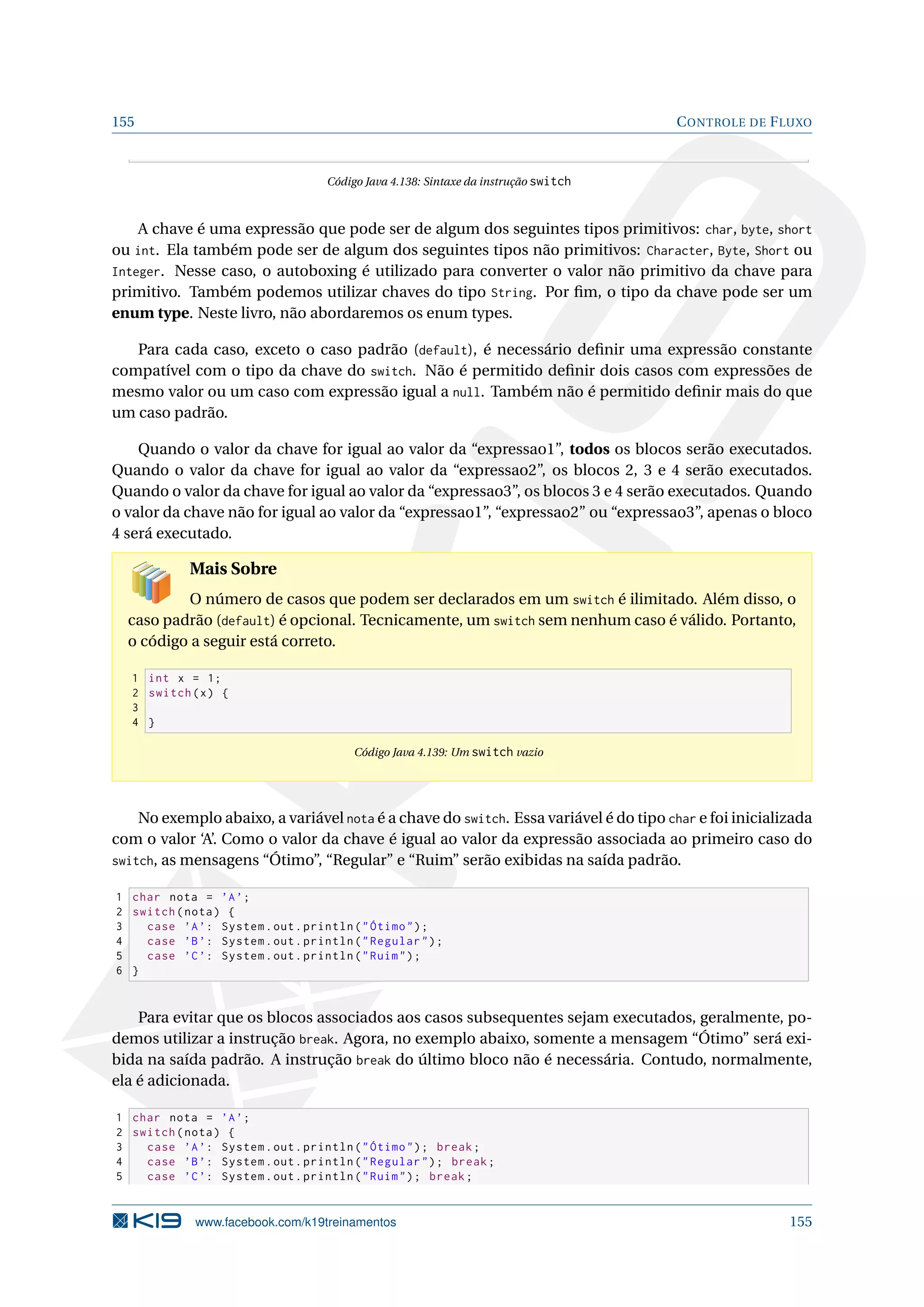 155 CONTROLE DE FLUXO
Código Java 4.138: Sintaxe da instrução switch
A chave é uma expressão que pode ser de algum dos seguintes tipos primitivos: char, byte, short
ou int. Ela também pode ser de algum dos seguintes tipos não primitivos: Character, Byte, Short ou
Integer. Nesse caso, o autoboxing é utilizado para converter o valor não primitivo da chave para
primitivo. Também podemos utilizar chaves do tipo String. Por ﬁm, o tipo da chave pode ser um
enum type. Neste livro, não abordaremos os enum types.
Para cada caso, exceto o caso padrão (default), é necessário deﬁnir uma expressão constante
compatível com o tipo da chave do switch. Não é permitido deﬁnir dois casos com expressões de
mesmo valor ou um caso com expressão igual a null. Também não é permitido deﬁnir mais do que
um caso padrão.
Quando o valor da chave for igual ao valor da “expressao1”, todos os blocos serão executados.
Quando o valor da chave for igual ao valor da “expressao2”, os blocos 2, 3 e 4 serão executados.
Quando o valor da chave for igual ao valor da “expressao3”, os blocos 3 e 4 serão executados. Quando
o valor da chave não for igual ao valor da “expressao1”, “expressao2” ou “expressao3”, apenas o bloco
4 será executado.
Mais Sobre
O número de casos que podem ser declarados em um switch é ilimitado. Além disso, o
caso padrão (default) é opcional. Tecnicamente, um switch sem nenhum caso é válido. Portanto,
o código a seguir está correto.
1 int x = 1;
2 switch(x) {
3
4 }
Código Java 4.139: Um switch vazio
No exemplo abaixo, a variável nota é a chave do switch. Essa variável é do tipo char e foi inicializada
com o valor ‘A’. Como o valor da chave é igual ao valor da expressão associada ao primeiro caso do
switch, as mensagens “Ótimo”, “Regular” e “Ruim” serão exibidas na saída padrão.
1 char nota = ’A’;
2 switch(nota) {
3 case ’A’: System.out.println(Ótimo);
4 case ’B’: System.out.println(Regular);
5 case ’C’: System.out.println(Ruim);
6 }
Para evitar que os blocos associados aos casos subsequentes sejam executados, geralmente, po-
demos utilizar a instrução break. Agora, no exemplo abaixo, somente a mensagem “Ótimo” será exi-
bida na saída padrão. A instrução break do último bloco não é necessária. Contudo, normalmente,
ela é adicionada.
1 char nota = ’A’;
2 switch(nota) {
3 case ’A’: System.out.println(Ótimo); break;
4 case ’B’: System.out.println(Regular); break;
5 case ’C’: System.out.println(Ruim); break;
www.facebook.com/k19treinamentos 155
 