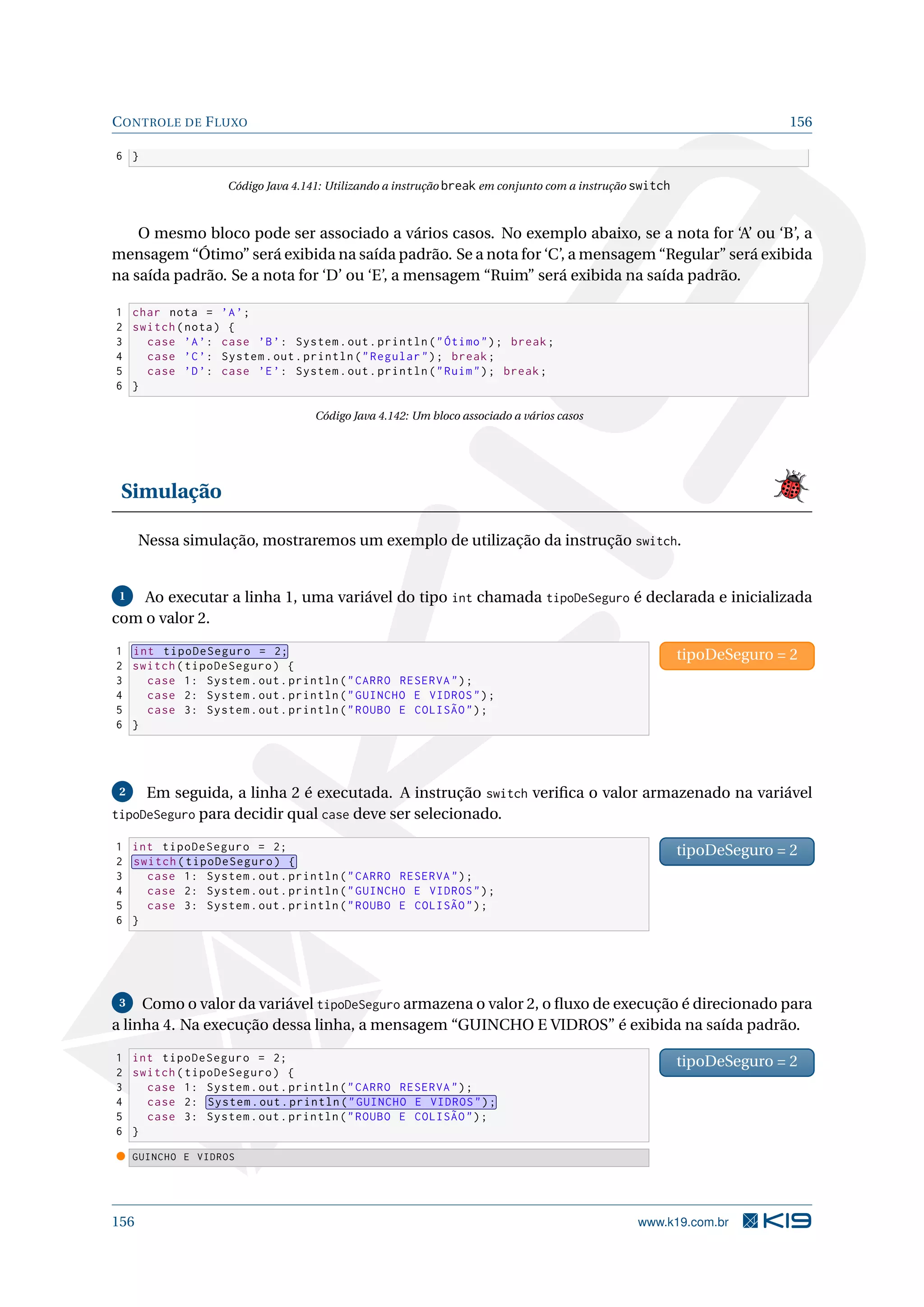 CONTROLE DE FLUXO 156
6 }
Código Java 4.141: Utilizando a instrução break em conjunto com a instrução switch
O mesmo bloco pode ser associado a vários casos. No exemplo abaixo, se a nota for ‘A’ ou ‘B’, a
mensagem “Ótimo” será exibida na saída padrão. Se a nota for ‘C’, a mensagem “Regular” será exibida
na saída padrão. Se a nota for ‘D’ ou ‘E’, a mensagem “Ruim” será exibida na saída padrão.
1 char nota = ’A’;
2 switch(nota) {
3 case ’A’: case ’B’: System.out.println(Ótimo); break;
4 case ’C’: System.out.println(Regular); break;
5 case ’D’: case ’E’: System.out.println(Ruim); break;
6 }
Código Java 4.142: Um bloco associado a vários casos
Simulação
Nessa simulação, mostraremos um exemplo de utilização da instrução switch.
1 Ao executar a linha 1, uma variável do tipo int chamada tipoDeSeguro é declarada e inicializada
com o valor 2.
1 int tipoDeSeguro = 2;
2 switch(tipoDeSeguro) {
3 case 1: System.out.println(CARRO RESERVA);
4 case 2: System.out.println(GUINCHO E VIDROS);
5 case 3: System.out.println(ROUBO E COLISÃO);
6 }
tipoDeSeguro = 2
2 Em seguida, a linha 2 é executada. A instrução switch veriﬁca o valor armazenado na variável
tipoDeSeguro para decidir qual case deve ser selecionado.
1 int tipoDeSeguro = 2;
2 switch(tipoDeSeguro) {
3 case 1: System.out.println(CARRO RESERVA);
4 case 2: System.out.println(GUINCHO E VIDROS);
5 case 3: System.out.println(ROUBO E COLISÃO);
6 }
tipoDeSeguro = 2
3 Como o valor da variável tipoDeSeguro armazena o valor 2, o ﬂuxo de execução é direcionado para
a linha 4. Na execução dessa linha, a mensagem “GUINCHO E VIDROS” é exibida na saída padrão.
1 int tipoDeSeguro = 2;
2 switch(tipoDeSeguro) {
3 case 1: System.out.println(CARRO RESERVA);
4 case 2: System.out.println(GUINCHO E VIDROS);
5 case 3: System.out.println(ROUBO E COLISÃO);
6 }
tipoDeSeguro = 2
GUINCHO E VIDROS
156 www.k19.com.br
 