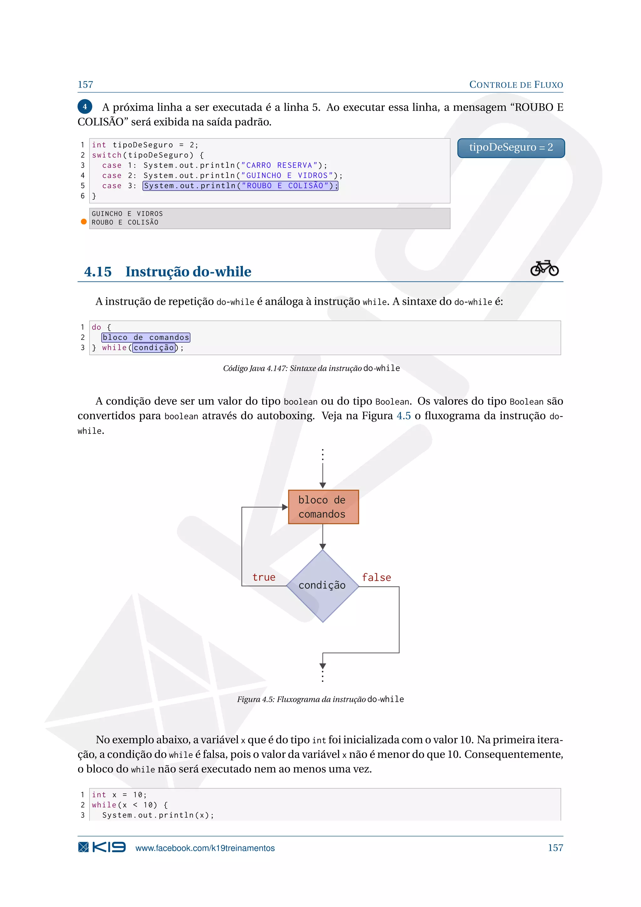 157 CONTROLE DE FLUXO
4 A próxima linha a ser executada é a linha 5. Ao executar essa linha, a mensagem “ROUBO E
COLISÃO” será exibida na saída padrão.
1 int tipoDeSeguro = 2;
2 switch(tipoDeSeguro) {
3 case 1: System.out.println(CARRO RESERVA);
4 case 2: System.out.println(GUINCHO E VIDROS);
5 case 3: System.out.println(ROUBO E COLISÃO);
6 }
tipoDeSeguro = 2
GUINCHO E VIDROS
ROUBO E COLISÃO
4.15 Instrução do-while
A instrução de repetição do-while é análoga à instrução while. A sintaxe do do-while é:
1 do {
2 bloco de comandos
3 } while( condição);
Código Java 4.147: Sintaxe da instrução do-while
A condição deve ser um valor do tipo boolean ou do tipo Boolean. Os valores do tipo Boolean são
convertidos para boolean através do autoboxing. Veja na Figura 4.5 o ﬂuxograma da instrução do-
while.
condição
bloco de
comandos
falsetrue
Figura 4.5: Fluxograma da instrução do-while
No exemplo abaixo, a variável x que é do tipo int foi inicializada com o valor 10. Na primeira itera-
ção, a condição do while é falsa, pois o valor da variável x não é menor do que 10. Consequentemente,
o bloco do while não será executado nem ao menos uma vez.
1 int x = 10;
2 while(x  10) {
3 System.out.println(x);
www.facebook.com/k19treinamentos 157
 