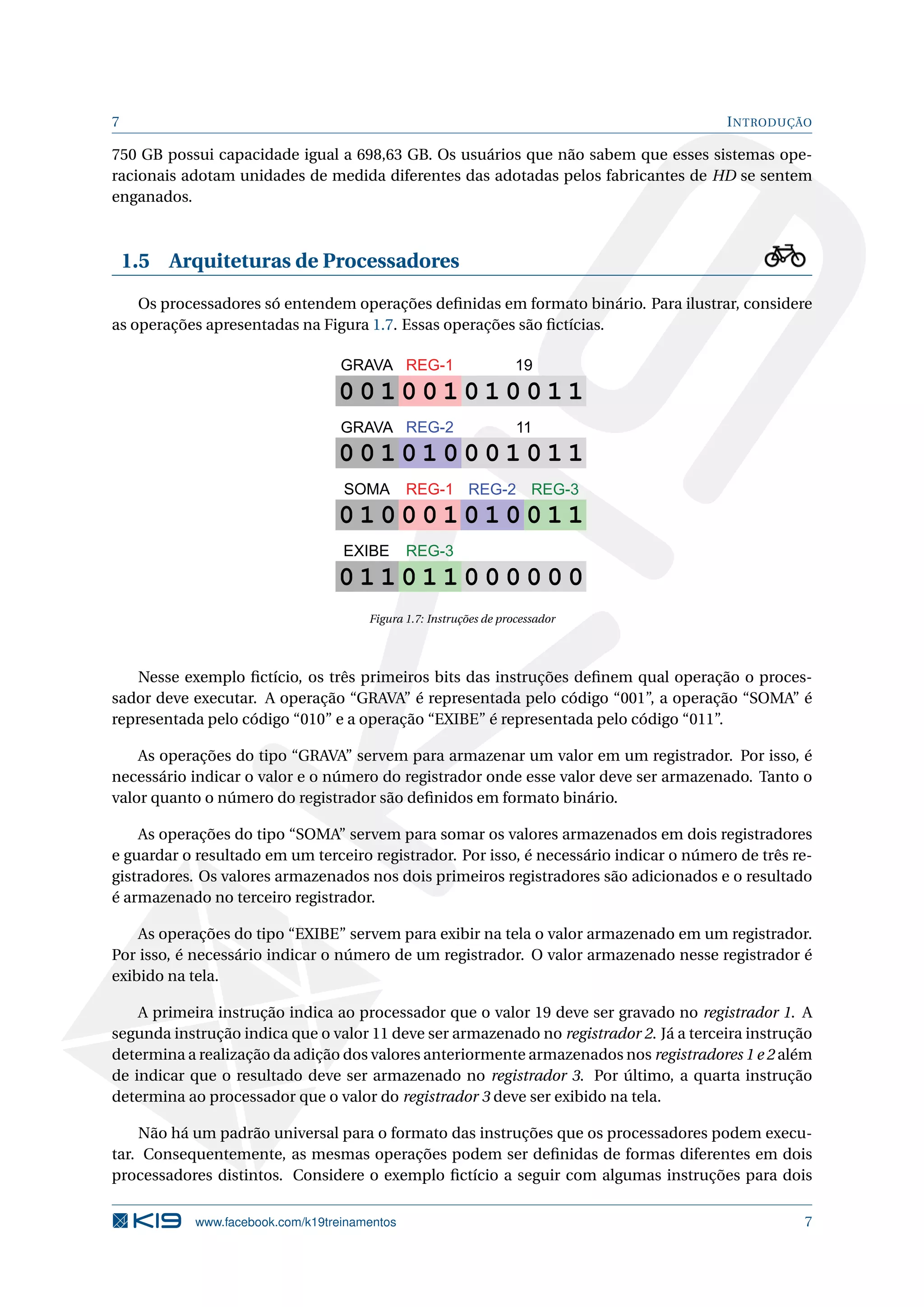 7 INTRODUÇÃO
750 GB possui capacidade igual a 698,63 GB. Os usuários que não sabem que esses sistemas ope-
racionais adotam unidades de medida diferentes das adotadas pelos fabricantes de HD se sentem
enganados.
1.5 Arquiteturas de Processadores
Os processadores só entendem operações deﬁnidas em formato binário. Para ilustrar, considere
as operações apresentadas na Figura 1.7. Essas operações são ﬁctícias.
0 0 1 0 0 1 0 1 0 0 1 1
0 0 1 0 1 0 0 0 1 0 1 1
0 1 0 0 0 1 0 1 0 0 1 1
0 1 1 0 1 1 0 0 0 0 0 0
GRAVA 19
11
REG-1
REG-2
REG-2 REG-3REG-1
REG-3
GRAVA
SOMA
EXIBE
Figura 1.7: Instruções de processador
Nesse exemplo ﬁctício, os três primeiros bits das instruções deﬁnem qual operação o proces-
sador deve executar. A operação “GRAVA” é representada pelo código “001”, a operação “SOMA” é
representada pelo código “010” e a operação “EXIBE” é representada pelo código “011”.
As operações do tipo “GRAVA” servem para armazenar um valor em um registrador. Por isso, é
necessário indicar o valor e o número do registrador onde esse valor deve ser armazenado. Tanto o
valor quanto o número do registrador são deﬁnidos em formato binário.
As operações do tipo “SOMA” servem para somar os valores armazenados em dois registradores
e guardar o resultado em um terceiro registrador. Por isso, é necessário indicar o número de três re-
gistradores. Os valores armazenados nos dois primeiros registradores são adicionados e o resultado
é armazenado no terceiro registrador.
As operações do tipo “EXIBE” servem para exibir na tela o valor armazenado em um registrador.
Por isso, é necessário indicar o número de um registrador. O valor armazenado nesse registrador é
exibido na tela.
A primeira instrução indica ao processador que o valor 19 deve ser gravado no registrador 1. A
segunda instrução indica que o valor 11 deve ser armazenado no registrador 2. Já a terceira instrução
determina a realização da adição dos valores anteriormente armazenados nos registradores 1 e 2 além
de indicar que o resultado deve ser armazenado no registrador 3. Por último, a quarta instrução
determina ao processador que o valor do registrador 3 deve ser exibido na tela.
Não há um padrão universal para o formato das instruções que os processadores podem execu-
tar. Consequentemente, as mesmas operações podem ser deﬁnidas de formas diferentes em dois
processadores distintos. Considere o exemplo ﬁctício a seguir com algumas instruções para dois
www.facebook.com/k19treinamentos 7
 