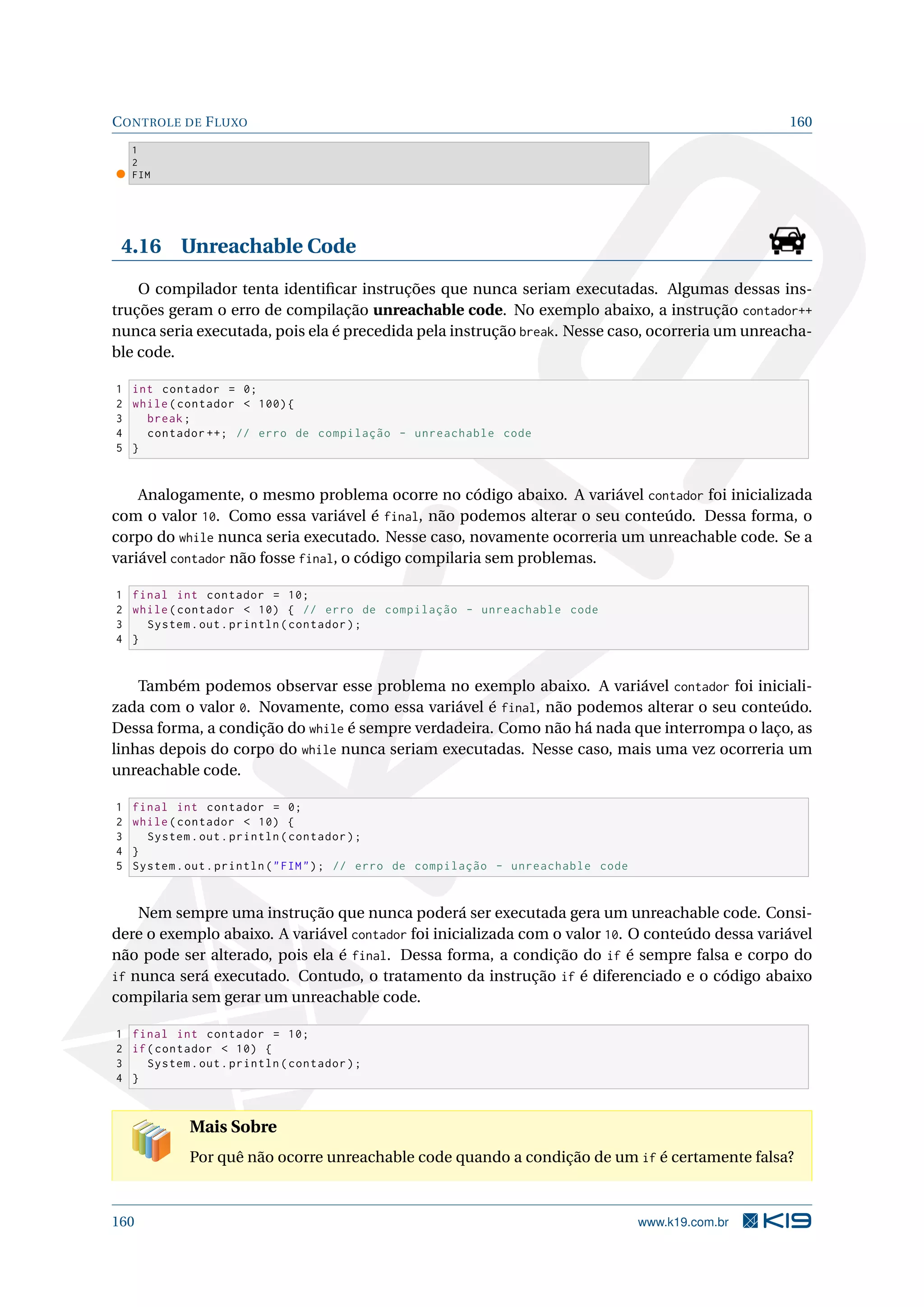CONTROLE DE FLUXO 160
1
2
FIM
4.16 Unreachable Code
O compilador tenta identiﬁcar instruções que nunca seriam executadas. Algumas dessas ins-
truções geram o erro de compilação unreachable code. No exemplo abaixo, a instrução contador++
nunca seria executada, pois ela é precedida pela instrução break. Nesse caso, ocorreria um unreacha-
ble code.
1 int contador = 0;
2 while(contador  100){
3 break;
4 contador ++; // erro de compilação - unreachable code
5 }
Analogamente, o mesmo problema ocorre no código abaixo. A variável contador foi inicializada
com o valor 10. Como essa variável é final, não podemos alterar o seu conteúdo. Dessa forma, o
corpo do while nunca seria executado. Nesse caso, novamente ocorreria um unreachable code. Se a
variável contador não fosse final, o código compilaria sem problemas.
1 final int contador = 10;
2 while(contador  10) { // erro de compilação - unreachable code
3 System.out.println(contador);
4 }
Também podemos observar esse problema no exemplo abaixo. A variável contador foi iniciali-
zada com o valor 0. Novamente, como essa variável é final, não podemos alterar o seu conteúdo.
Dessa forma, a condição do while é sempre verdadeira. Como não há nada que interrompa o laço, as
linhas depois do corpo do while nunca seriam executadas. Nesse caso, mais uma vez ocorreria um
unreachable code.
1 final int contador = 0;
2 while(contador  10) {
3 System.out.println(contador);
4 }
5 System.out.println(FIM); // erro de compilação - unreachable code
Nem sempre uma instrução que nunca poderá ser executada gera um unreachable code. Consi-
dere o exemplo abaixo. A variável contador foi inicializada com o valor 10. O conteúdo dessa variável
não pode ser alterado, pois ela é final. Dessa forma, a condição do if é sempre falsa e corpo do
if nunca será executado. Contudo, o tratamento da instrução if é diferenciado e o código abaixo
compilaria sem gerar um unreachable code.
1 final int contador = 10;
2 if(contador  10) {
3 System.out.println(contador);
4 }
Mais Sobre
Por quê não ocorre unreachable code quando a condição de um if é certamente falsa?
160 www.k19.com.br
 