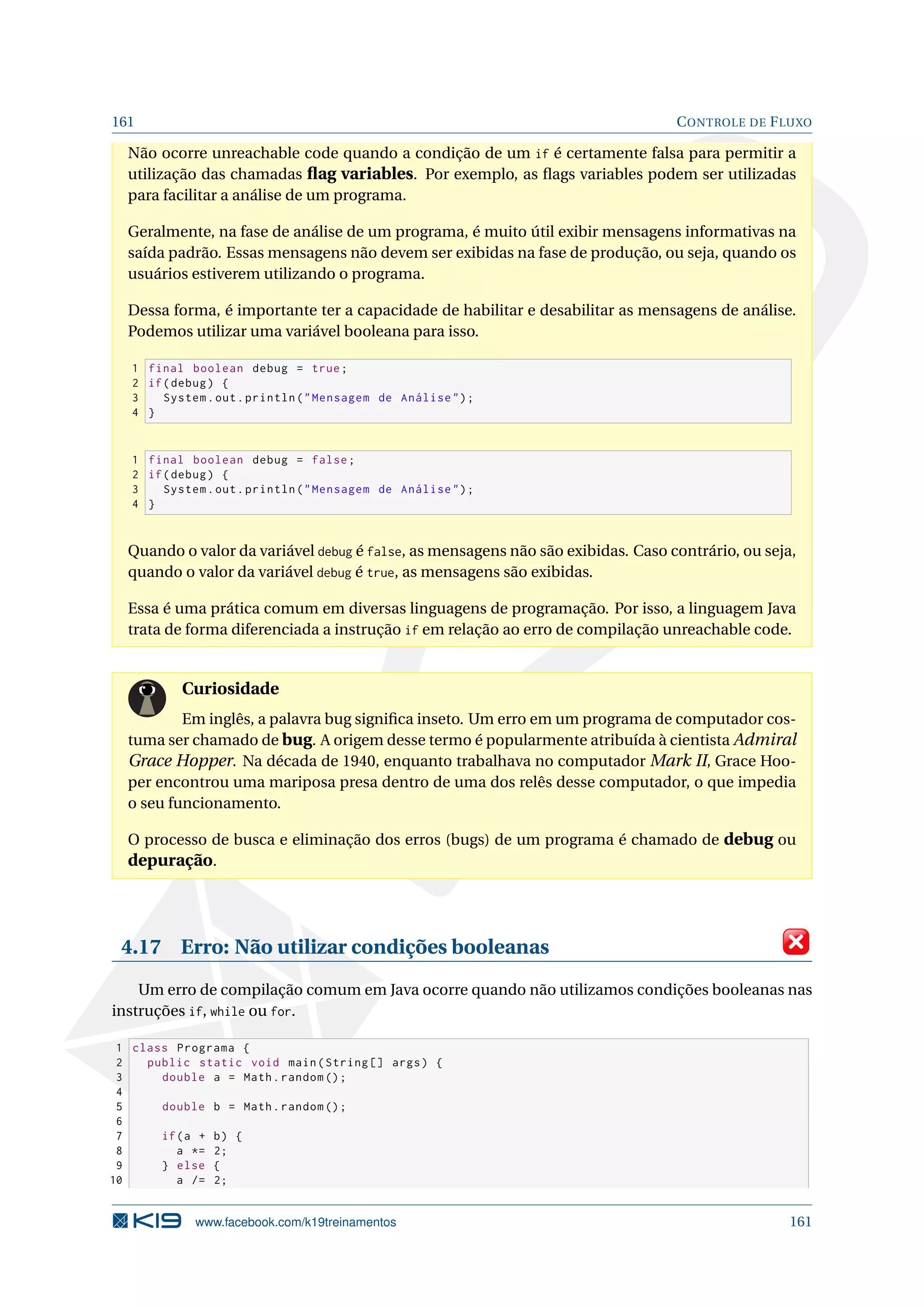 161 CONTROLE DE FLUXO
Não ocorre unreachable code quando a condição de um if é certamente falsa para permitir a
utilização das chamadas ﬂag variables. Por exemplo, as ﬂags variables podem ser utilizadas
para facilitar a análise de um programa.
Geralmente, na fase de análise de um programa, é muito útil exibir mensagens informativas na
saída padrão. Essas mensagens não devem ser exibidas na fase de produção, ou seja, quando os
usuários estiverem utilizando o programa.
Dessa forma, é importante ter a capacidade de habilitar e desabilitar as mensagens de análise.
Podemos utilizar uma variável booleana para isso.
1 final boolean debug = true;
2 if(debug) {
3 System.out.println(Mensagem de Análise);
4 }
1 final boolean debug = false;
2 if(debug) {
3 System.out.println(Mensagem de Análise);
4 }
Quando o valor da variável debug é false, as mensagens não são exibidas. Caso contrário, ou seja,
quando o valor da variável debug é true, as mensagens são exibidas.
Essa é uma prática comum em diversas linguagens de programação. Por isso, a linguagem Java
trata de forma diferenciada a instrução if em relação ao erro de compilação unreachable code.
Curiosidade
Em inglês, a palavra bug signiﬁca inseto. Um erro em um programa de computador cos-
tuma ser chamado de bug. A origem desse termo é popularmente atribuída à cientista Admiral
Grace Hopper. Na década de 1940, enquanto trabalhava no computador Mark II, Grace Hoo-
per encontrou uma mariposa presa dentro de uma dos relês desse computador, o que impedia
o seu funcionamento.
O processo de busca e eliminação dos erros (bugs) de um programa é chamado de debug ou
depuração.
4.17 Erro: Não utilizar condições booleanas
Um erro de compilação comum em Java ocorre quando não utilizamos condições booleanas nas
instruções if, while ou for.
1 class Programa {
2 public static void main(String [] args) {
3 double a = Math.random ();
4
5 double b = Math.random ();
6
7 if(a + b) {
8 a *= 2;
9 } else {
10 a /= 2;
www.facebook.com/k19treinamentos 161
 