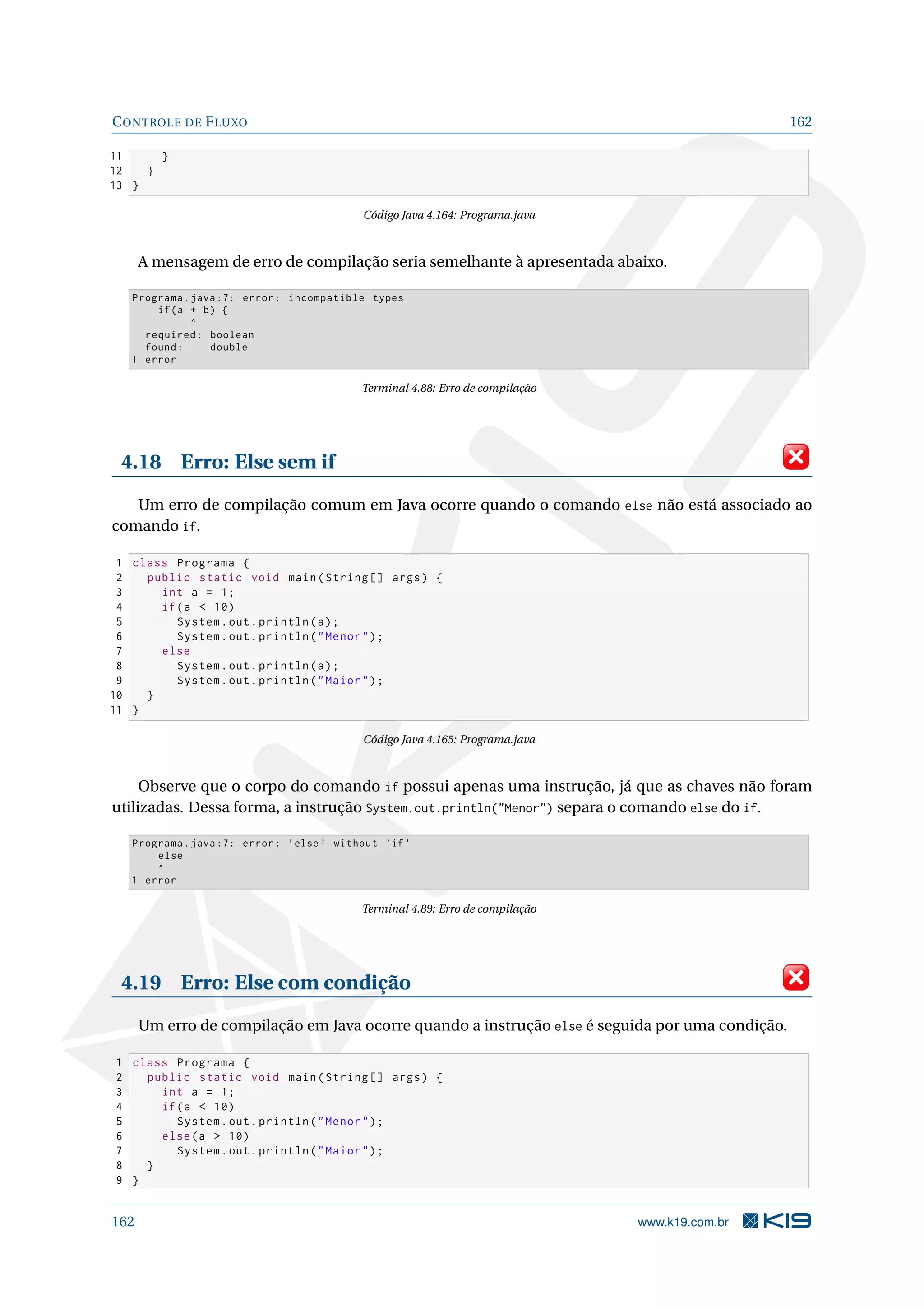 CONTROLE DE FLUXO 162
11 }
12 }
13 }
Código Java 4.164: Programa.java
A mensagem de erro de compilação seria semelhante à apresentada abaixo.
Programa.java :7: error: incompatible types
if(a + b) {
^
required: boolean
found: double
1 error
Terminal 4.88: Erro de compilação
4.18 Erro: Else sem if
Um erro de compilação comum em Java ocorre quando o comando else não está associado ao
comando if.
1 class Programa {
2 public static void main(String [] args) {
3 int a = 1;
4 if(a  10)
5 System.out.println(a);
6 System.out.println(Menor);
7 else
8 System.out.println(a);
9 System.out.println(Maior);
10 }
11 }
Código Java 4.165: Programa.java
Observe que o corpo do comando if possui apenas uma instrução, já que as chaves não foram
utilizadas. Dessa forma, a instrução System.out.println(Menor) separa o comando else do if.
Programa.java :7: error: ’else ’ without ’if’
else
^
1 error
Terminal 4.89: Erro de compilação
4.19 Erro: Else com condição
Um erro de compilação em Java ocorre quando a instrução else é seguida por uma condição.
1 class Programa {
2 public static void main(String [] args) {
3 int a = 1;
4 if(a  10)
5 System.out.println(Menor);
6 else(a  10)
7 System.out.println(Maior);
8 }
9 }
162 www.k19.com.br
 
