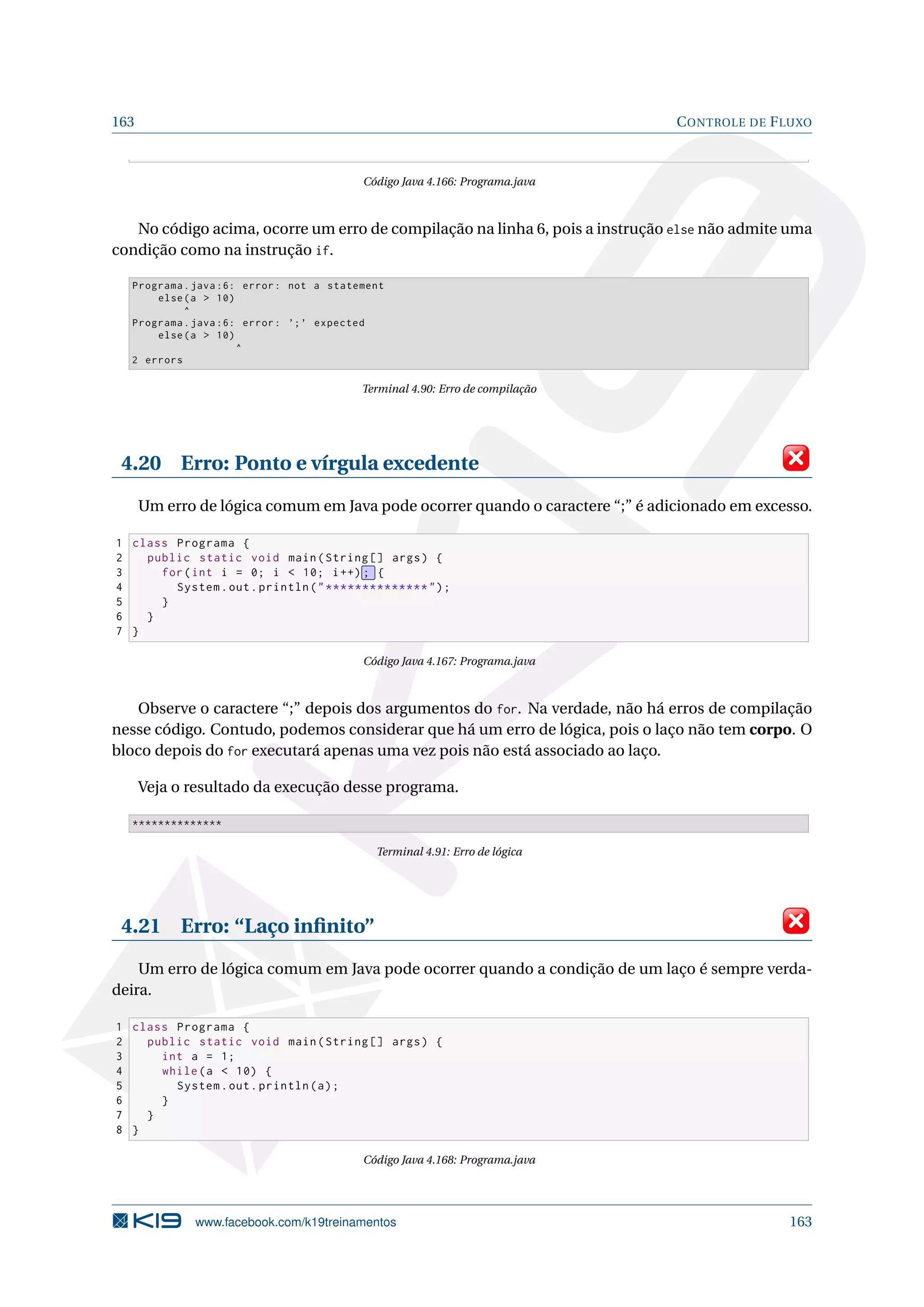 163 CONTROLE DE FLUXO
Código Java 4.166: Programa.java
No código acima, ocorre um erro de compilação na linha 6, pois a instrução else não admite uma
condição como na instrução if.
Programa.java :6: error: not a statement
else(a  10)
^
Programa.java :6: error: ’;’ expected
else(a  10)
^
2 errors
Terminal 4.90: Erro de compilação
4.20 Erro: Ponto e vírgula excedente
Um erro de lógica comum em Java pode ocorrer quando o caractere “;” é adicionado em excesso.
1 class Programa {
2 public static void main(String [] args) {
3 for(int i = 0; i  10; i++) ; {
4 System.out.println(**************);
5 }
6 }
7 }
Código Java 4.167: Programa.java
Observe o caractere “;” depois dos argumentos do for. Na verdade, não há erros de compilação
nesse código. Contudo, podemos considerar que há um erro de lógica, pois o laço não tem corpo. O
bloco depois do for executará apenas uma vez pois não está associado ao laço.
Veja o resultado da execução desse programa.
**************
Terminal 4.91: Erro de lógica
4.21 Erro: “Laço inﬁnito”
Um erro de lógica comum em Java pode ocorrer quando a condição de um laço é sempre verda-
deira.
1 class Programa {
2 public static void main(String [] args) {
3 int a = 1;
4 while(a  10) {
5 System.out.println(a);
6 }
7 }
8 }
Código Java 4.168: Programa.java
www.facebook.com/k19treinamentos 163
 
