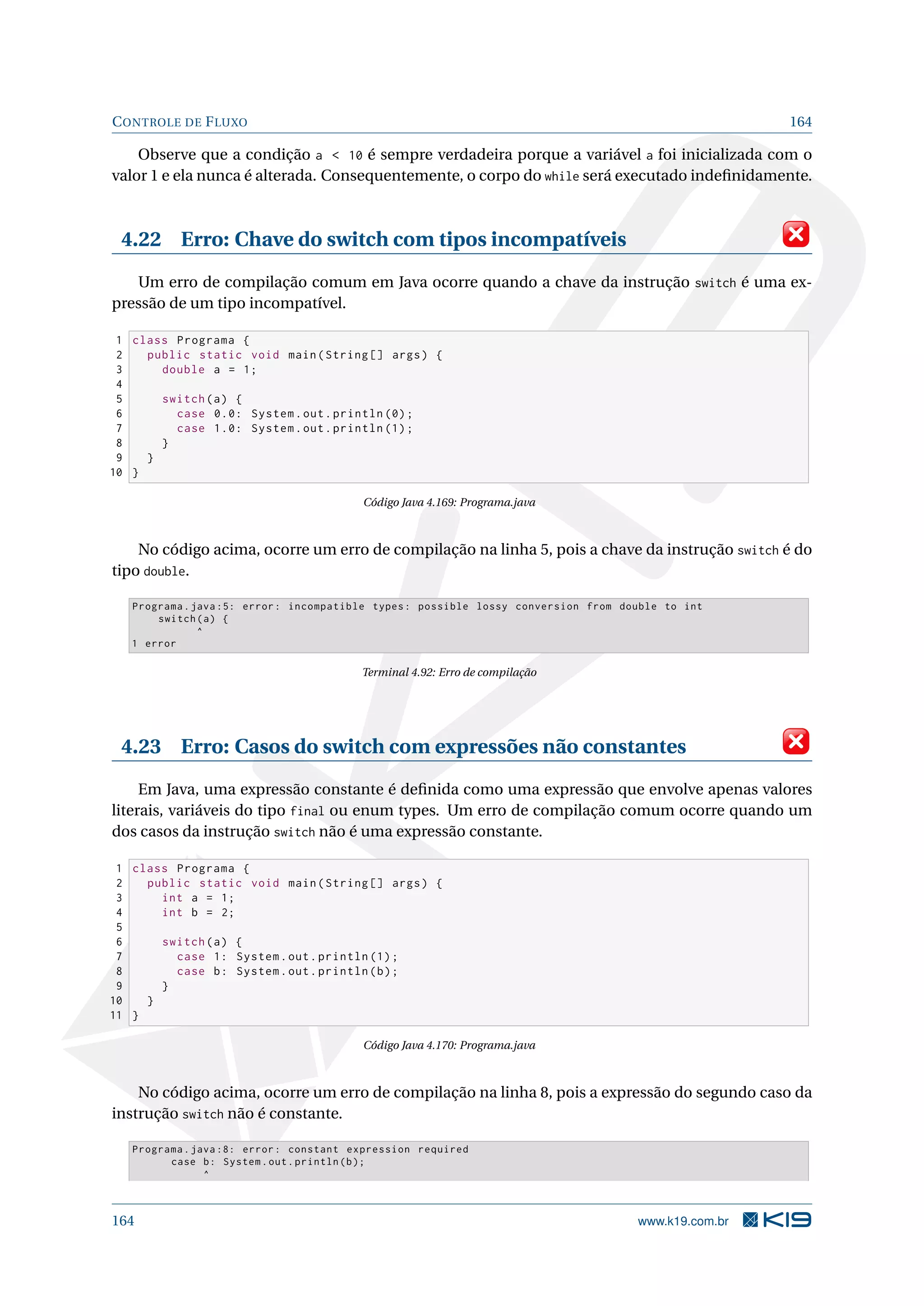 CONTROLE DE FLUXO 164
Observe que a condição a  10 é sempre verdadeira porque a variável a foi inicializada com o
valor 1 e ela nunca é alterada. Consequentemente, o corpo do while será executado indeﬁnidamente.
4.22 Erro: Chave do switch com tipos incompatíveis
Um erro de compilação comum em Java ocorre quando a chave da instrução switch é uma ex-
pressão de um tipo incompatível.
1 class Programa {
2 public static void main(String [] args) {
3 double a = 1;
4
5 switch(a) {
6 case 0.0: System.out.println (0);
7 case 1.0: System.out.println (1);
8 }
9 }
10 }
Código Java 4.169: Programa.java
No código acima, ocorre um erro de compilação na linha 5, pois a chave da instrução switch é do
tipo double.
Programa.java :5: error: incompatible types: possible lossy conversion from double to int
switch(a) {
^
1 error
Terminal 4.92: Erro de compilação
4.23 Erro: Casos do switch com expressões não constantes
Em Java, uma expressão constante é deﬁnida como uma expressão que envolve apenas valores
literais, variáveis do tipo final ou enum types. Um erro de compilação comum ocorre quando um
dos casos da instrução switch não é uma expressão constante.
1 class Programa {
2 public static void main(String [] args) {
3 int a = 1;
4 int b = 2;
5
6 switch(a) {
7 case 1: System.out.println (1);
8 case b: System.out.println(b);
9 }
10 }
11 }
Código Java 4.170: Programa.java
No código acima, ocorre um erro de compilação na linha 8, pois a expressão do segundo caso da
instrução switch não é constante.
Programa.java :8: error: constant expression required
case b: System.out.println(b);
^
164 www.k19.com.br
 