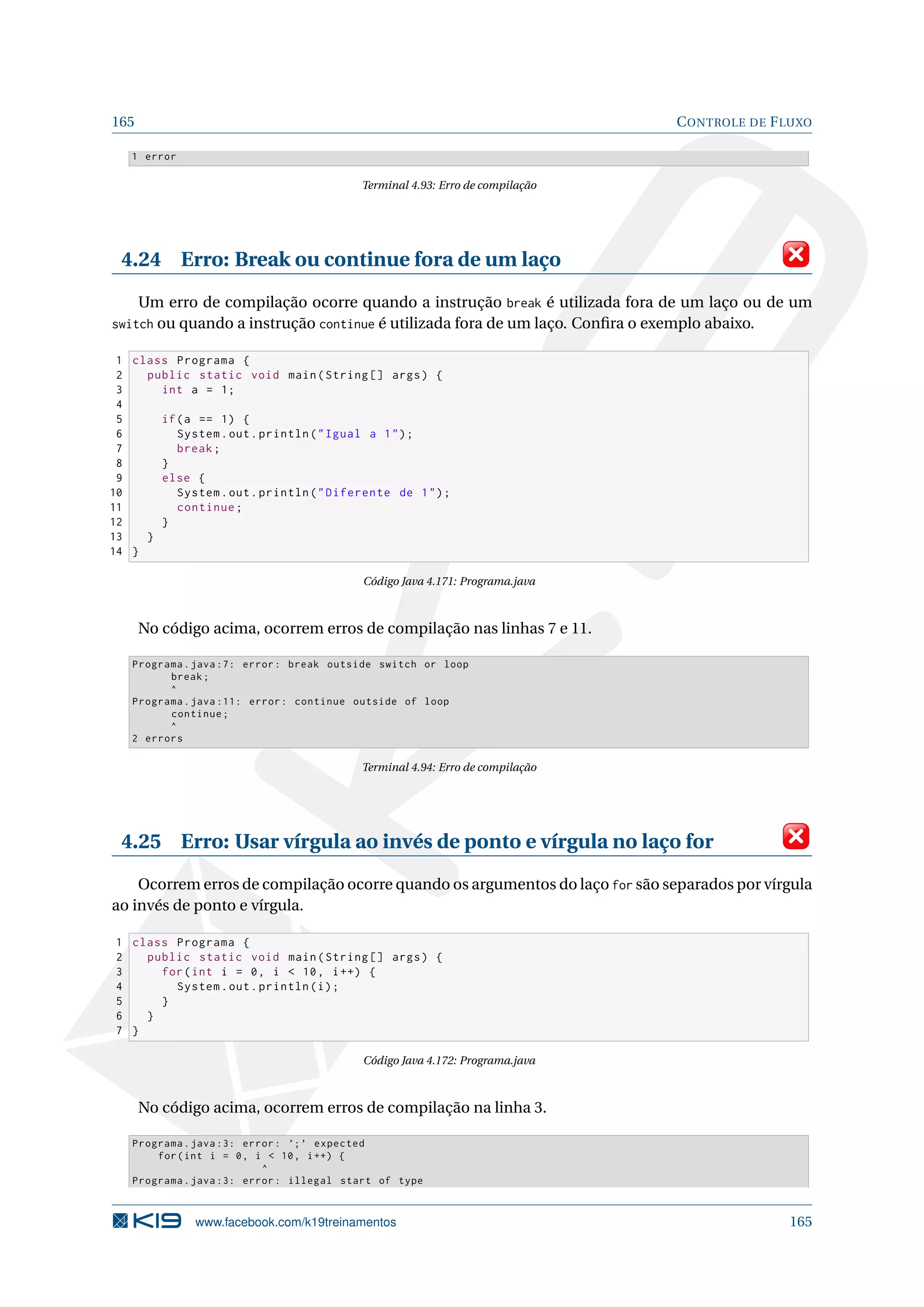 165 CONTROLE DE FLUXO
1 error
Terminal 4.93: Erro de compilação
4.24 Erro: Break ou continue fora de um laço
Um erro de compilação ocorre quando a instrução break é utilizada fora de um laço ou de um
switch ou quando a instrução continue é utilizada fora de um laço. Conﬁra o exemplo abaixo.
1 class Programa {
2 public static void main(String [] args) {
3 int a = 1;
4
5 if(a == 1) {
6 System.out.println(Igual a 1);
7 break;
8 }
9 else {
10 System.out.println(Diferente de 1);
11 continue;
12 }
13 }
14 }
Código Java 4.171: Programa.java
No código acima, ocorrem erros de compilação nas linhas 7 e 11.
Programa.java :7: error: break outside switch or loop
break;
^
Programa.java :11: error: continue outside of loop
continue;
^
2 errors
Terminal 4.94: Erro de compilação
4.25 Erro: Usar vírgula ao invés de ponto e vírgula no laço for
Ocorrem erros de compilação ocorre quando os argumentos do laço for são separados por vírgula
ao invés de ponto e vírgula.
1 class Programa {
2 public static void main(String [] args) {
3 for(int i = 0, i  10, i++) {
4 System.out.println(i);
5 }
6 }
7 }
Código Java 4.172: Programa.java
No código acima, ocorrem erros de compilação na linha 3.
Programa.java :3: error: ’;’ expected
for(int i = 0, i  10, i++) {
^
Programa.java :3: error: illegal start of type
www.facebook.com/k19treinamentos 165
 