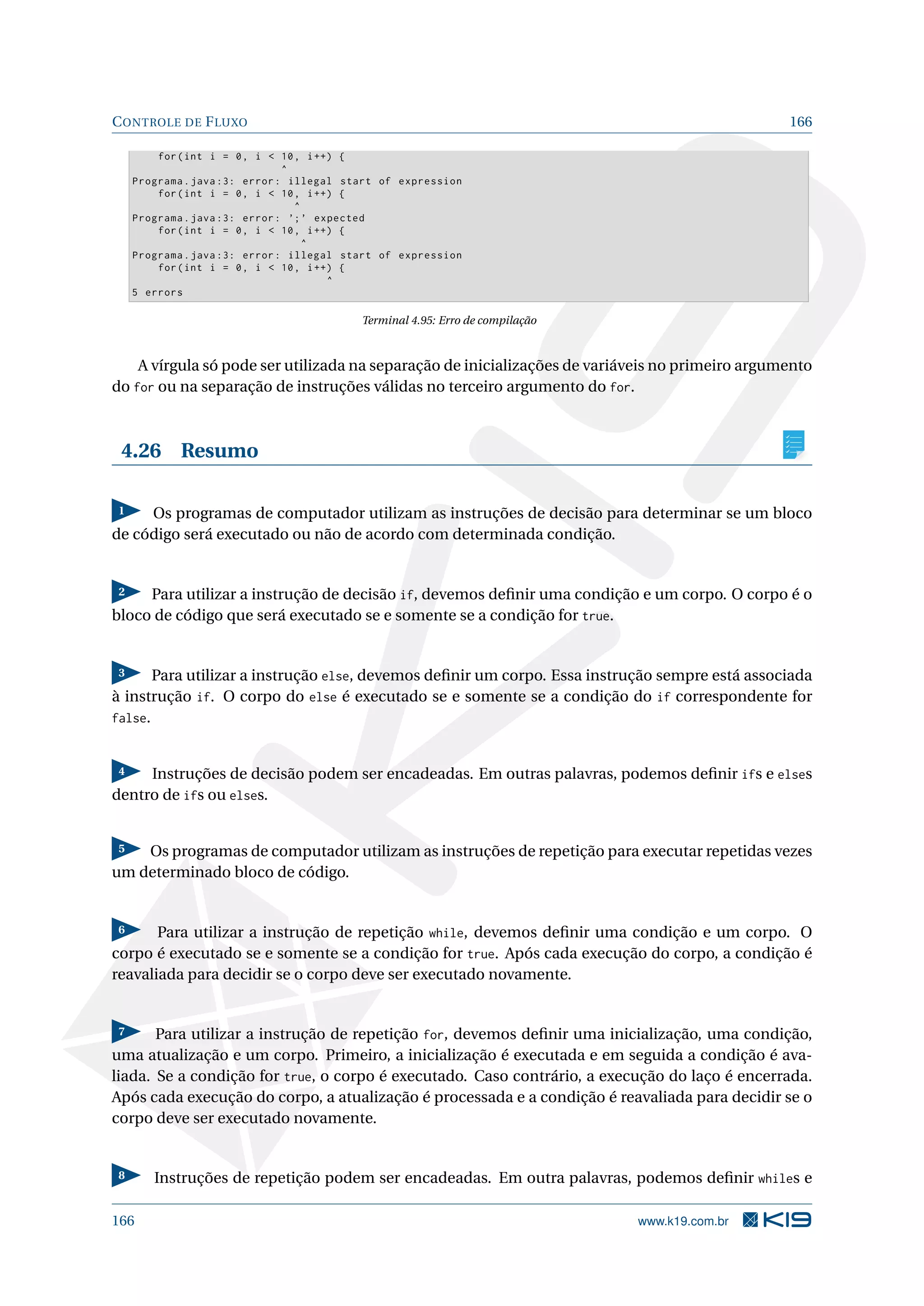 CONTROLE DE FLUXO 166
for(int i = 0, i  10, i++) {
^
Programa.java :3: error: illegal start of expression
for(int i = 0, i  10, i++) {
^
Programa.java :3: error: ’;’ expected
for(int i = 0, i  10, i++) {
^
Programa.java :3: error: illegal start of expression
for(int i = 0, i  10, i++) {
^
5 errors
Terminal 4.95: Erro de compilação
A vírgula só pode ser utilizada na separação de inicializações de variáveis no primeiro argumento
do for ou na separação de instruções válidas no terceiro argumento do for.
4.26 Resumo
1 Os programas de computador utilizam as instruções de decisão para determinar se um bloco
de código será executado ou não de acordo com determinada condição.
2 Para utilizar a instrução de decisão if, devemos deﬁnir uma condição e um corpo. O corpo é o
bloco de código que será executado se e somente se a condição for true.
3 Para utilizar a instrução else, devemos deﬁnir um corpo. Essa instrução sempre está associada
à instrução if. O corpo do else é executado se e somente se a condição do if correspondente for
false.
4 Instruções de decisão podem ser encadeadas. Em outras palavras, podemos deﬁnir ifs e elses
dentro de ifs ou elses.
5 Os programas de computador utilizam as instruções de repetição para executar repetidas vezes
um determinado bloco de código.
6 Para utilizar a instrução de repetição while, devemos deﬁnir uma condição e um corpo. O
corpo é executado se e somente se a condição for true. Após cada execução do corpo, a condição é
reavaliada para decidir se o corpo deve ser executado novamente.
7 Para utilizar a instrução de repetição for, devemos deﬁnir uma inicialização, uma condição,
uma atualização e um corpo. Primeiro, a inicialização é executada e em seguida a condição é ava-
liada. Se a condição for true, o corpo é executado. Caso contrário, a execução do laço é encerrada.
Após cada execução do corpo, a atualização é processada e a condição é reavaliada para decidir se o
corpo deve ser executado novamente.
8 Instruções de repetição podem ser encadeadas. Em outra palavras, podemos deﬁnir whiles e
166 www.k19.com.br
 