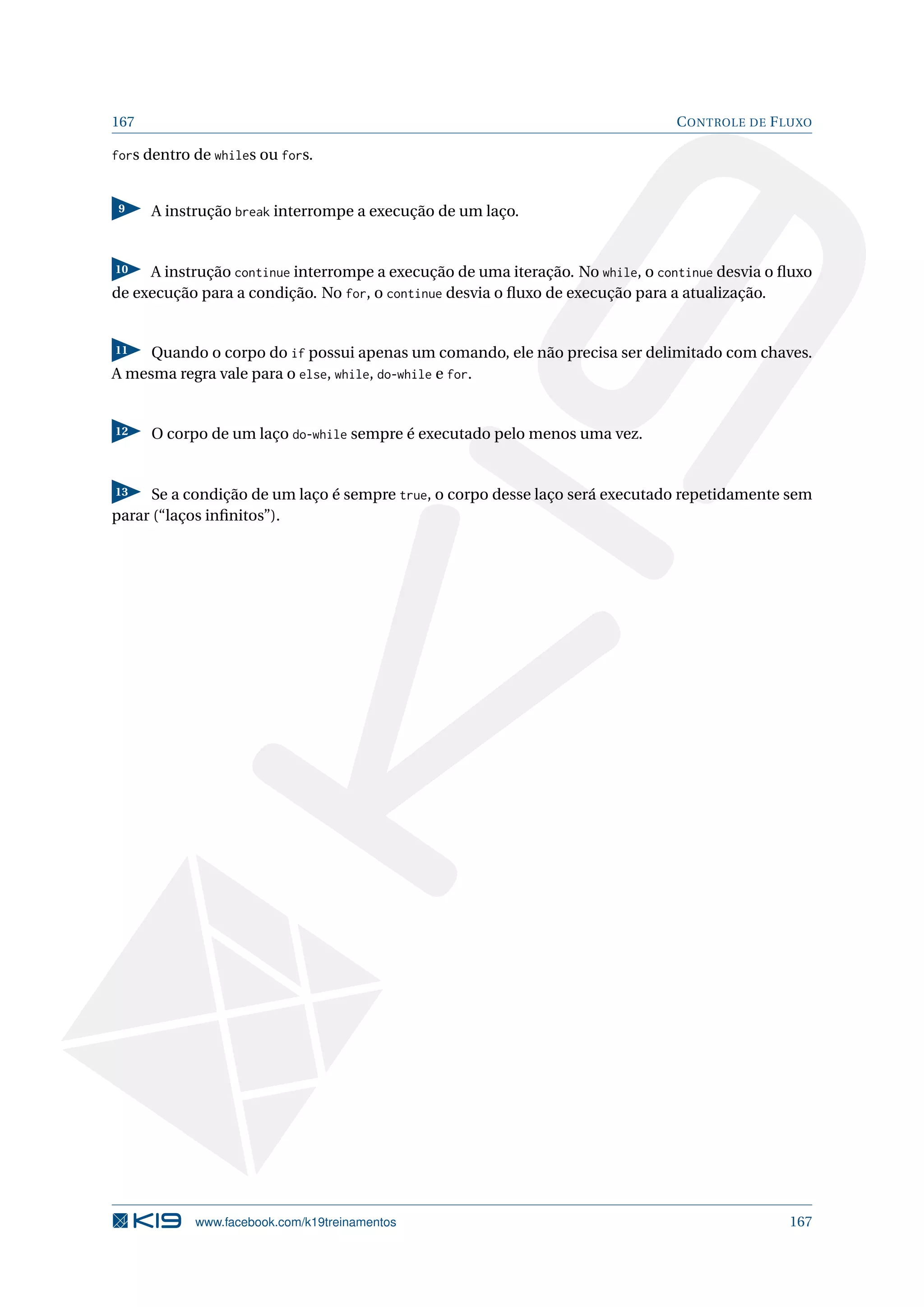 167 CONTROLE DE FLUXO
fors dentro de whiles ou fors.
9 A instrução break interrompe a execução de um laço.
10 A instrução continue interrompe a execução de uma iteração. No while, o continue desvia o ﬂuxo
de execução para a condição. No for, o continue desvia o ﬂuxo de execução para a atualização.
11 Quando o corpo do if possui apenas um comando, ele não precisa ser delimitado com chaves.
A mesma regra vale para o else, while, do-while e for.
12 O corpo de um laço do-while sempre é executado pelo menos uma vez.
13 Se a condição de um laço é sempre true, o corpo desse laço será executado repetidamente sem
parar (“laços inﬁnitos”).
www.facebook.com/k19treinamentos 167
 