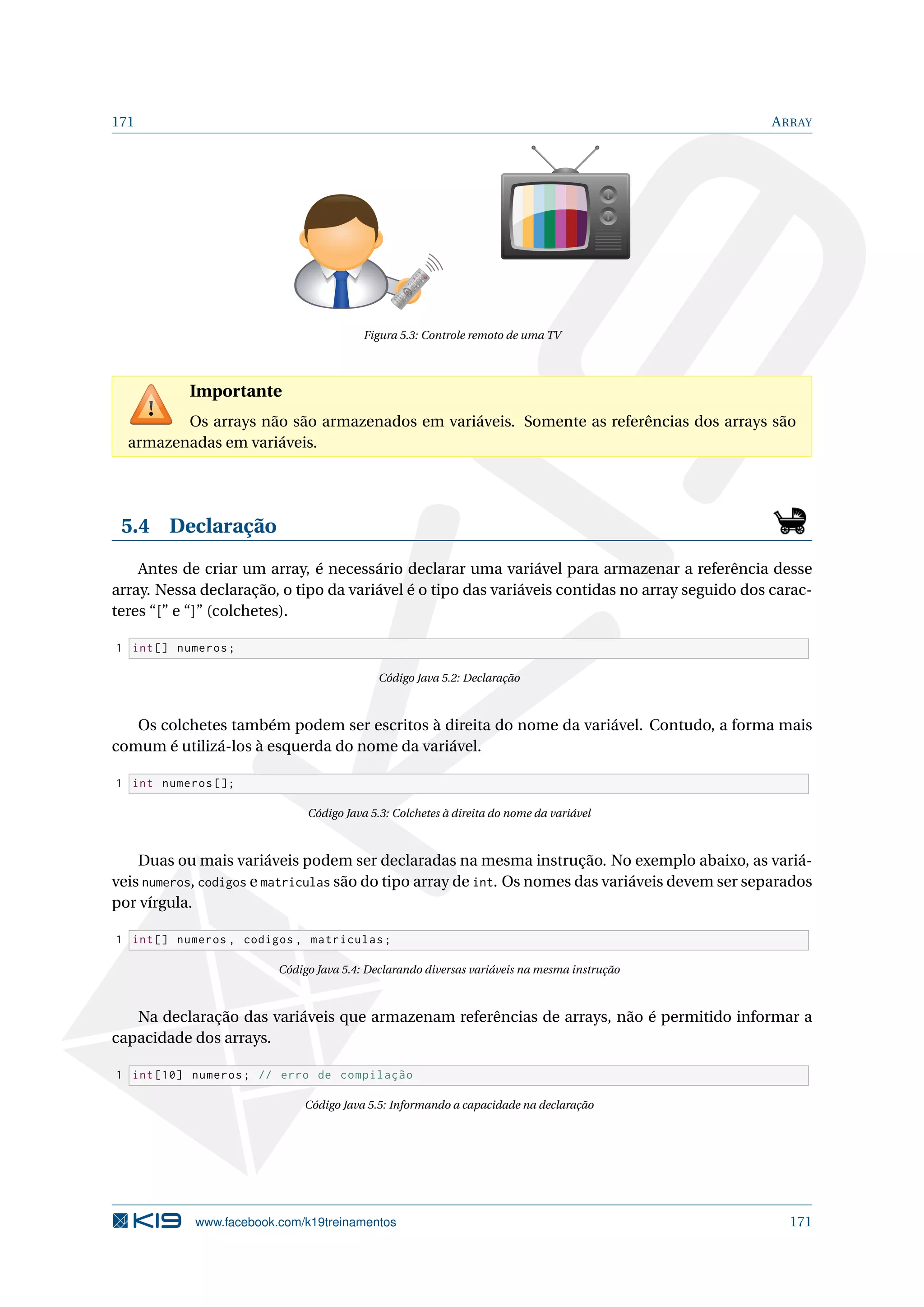 171 ARRAY
1
2
3
4
5
6
7
8
9
-/--
0
CH
Figura 5.3: Controle remoto de uma TV
Importante
Os arrays não são armazenados em variáveis. Somente as referências dos arrays são
armazenadas em variáveis.
5.4 Declaração
Antes de criar um array, é necessário declarar uma variável para armazenar a referência desse
array. Nessa declaração, o tipo da variável é o tipo das variáveis contidas no array seguido dos carac-
teres “[” e “]” (colchetes).
1 int[] numeros;
Código Java 5.2: Declaração
Os colchetes também podem ser escritos à direita do nome da variável. Contudo, a forma mais
comum é utilizá-los à esquerda do nome da variável.
1 int numeros [];
Código Java 5.3: Colchetes à direita do nome da variável
Duas ou mais variáveis podem ser declaradas na mesma instrução. No exemplo abaixo, as variá-
veis numeros, codigos e matriculas são do tipo array de int. Os nomes das variáveis devem ser separados
por vírgula.
1 int[] numeros , codigos , matriculas;
Código Java 5.4: Declarando diversas variáveis na mesma instrução
Na declaração das variáveis que armazenam referências de arrays, não é permitido informar a
capacidade dos arrays.
1 int [10] numeros; // erro de compilação
Código Java 5.5: Informando a capacidade na declaração
www.facebook.com/k19treinamentos 171
 