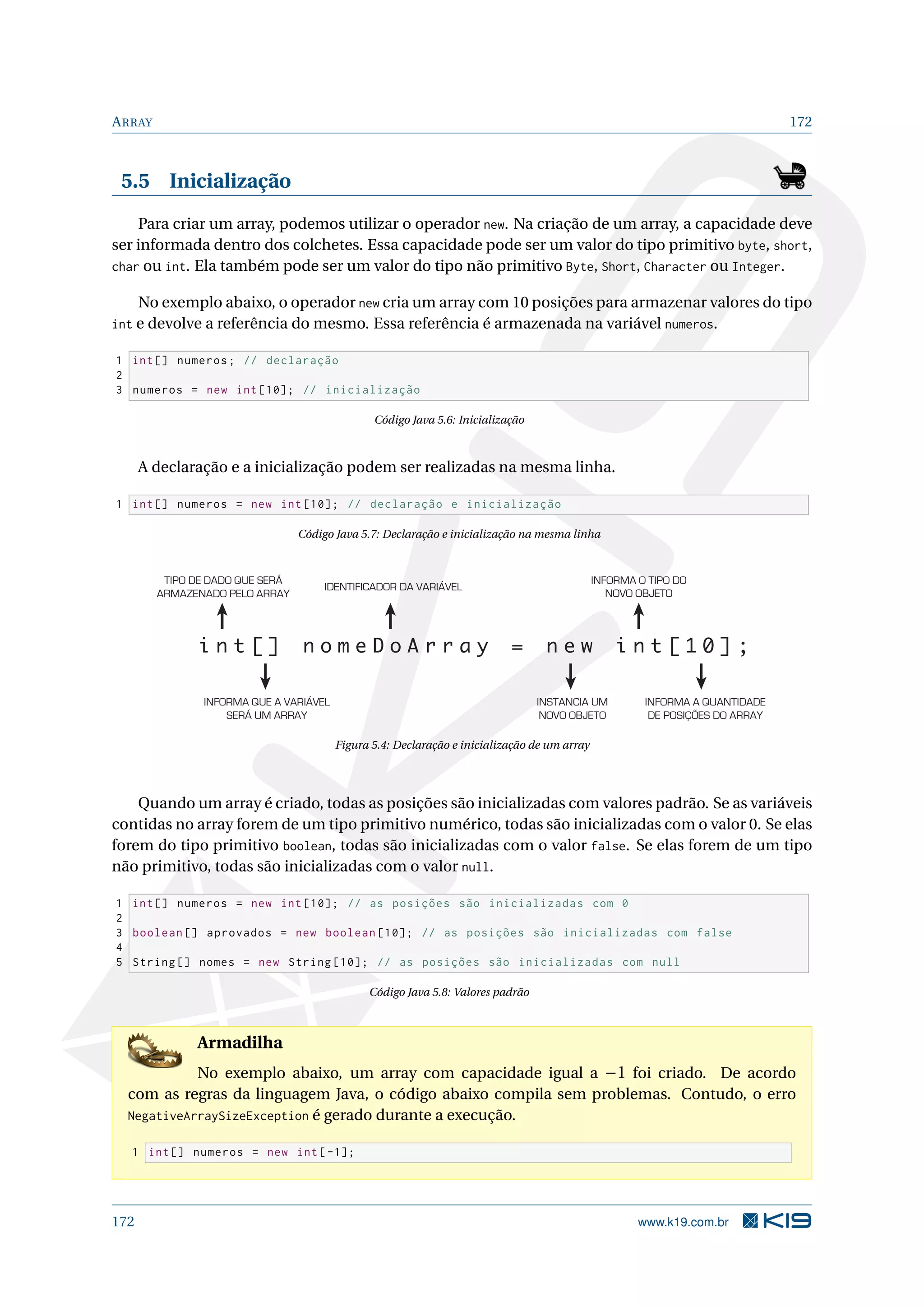 ARRAY 172
5.5 Inicialização
Para criar um array, podemos utilizar o operador new. Na criação de um array, a capacidade deve
ser informada dentro dos colchetes. Essa capacidade pode ser um valor do tipo primitivo byte, short,
char ou int. Ela também pode ser um valor do tipo não primitivo Byte, Short, Character ou Integer.
No exemplo abaixo, o operador new cria um array com 10 posições para armazenar valores do tipo
int e devolve a referência do mesmo. Essa referência é armazenada na variável numeros.
1 int[] numeros; // declaração
2
3 numeros = new int [10]; // inicialização
Código Java 5.6: Inicialização
A declaração e a inicialização podem ser realizadas na mesma linha.
1 int[] numeros = new int [10]; // declaração e inicialização
Código Java 5.7: Declaração e inicialização na mesma linha
i n t [ ] n o m e D o A r r a y = n e w i n t [ 1 0 ] ;
TIPO DE DADO QUE SERÁ
ARMAZENADO PELO ARRAY
IDENTIFICADOR DA VARIÁVEL
INFORMA O TIPO DO
NOVO OBJETO
INFORMA QUE A VARIÁVEL
SERÁ UM ARRAY
INSTANCIA UM
NOVO OBJETO
INFORMA A QUANTIDADE
DE POSIÇÕES DO ARRAY
Figura 5.4: Declaração e inicialização de um array
Quando um array é criado, todas as posições são inicializadas com valores padrão. Se as variáveis
contidas no array forem de um tipo primitivo numérico, todas são inicializadas com o valor 0. Se elas
forem do tipo primitivo boolean, todas são inicializadas com o valor false. Se elas forem de um tipo
não primitivo, todas são inicializadas com o valor null.
1 int[] numeros = new int [10]; // as posições são inicializadas com 0
2
3 boolean [] aprovados = new boolean [10]; // as posições são inicializadas com false
4
5 String [] nomes = new String [10]; // as posições são inicializadas com null
Código Java 5.8: Valores padrão
Armadilha
No exemplo abaixo, um array com capacidade igual a −1 foi criado. De acordo
com as regras da linguagem Java, o código abaixo compila sem problemas. Contudo, o erro
NegativeArraySizeException é gerado durante a execução.
1 int[] numeros = new int[-1];
172 www.k19.com.br
 