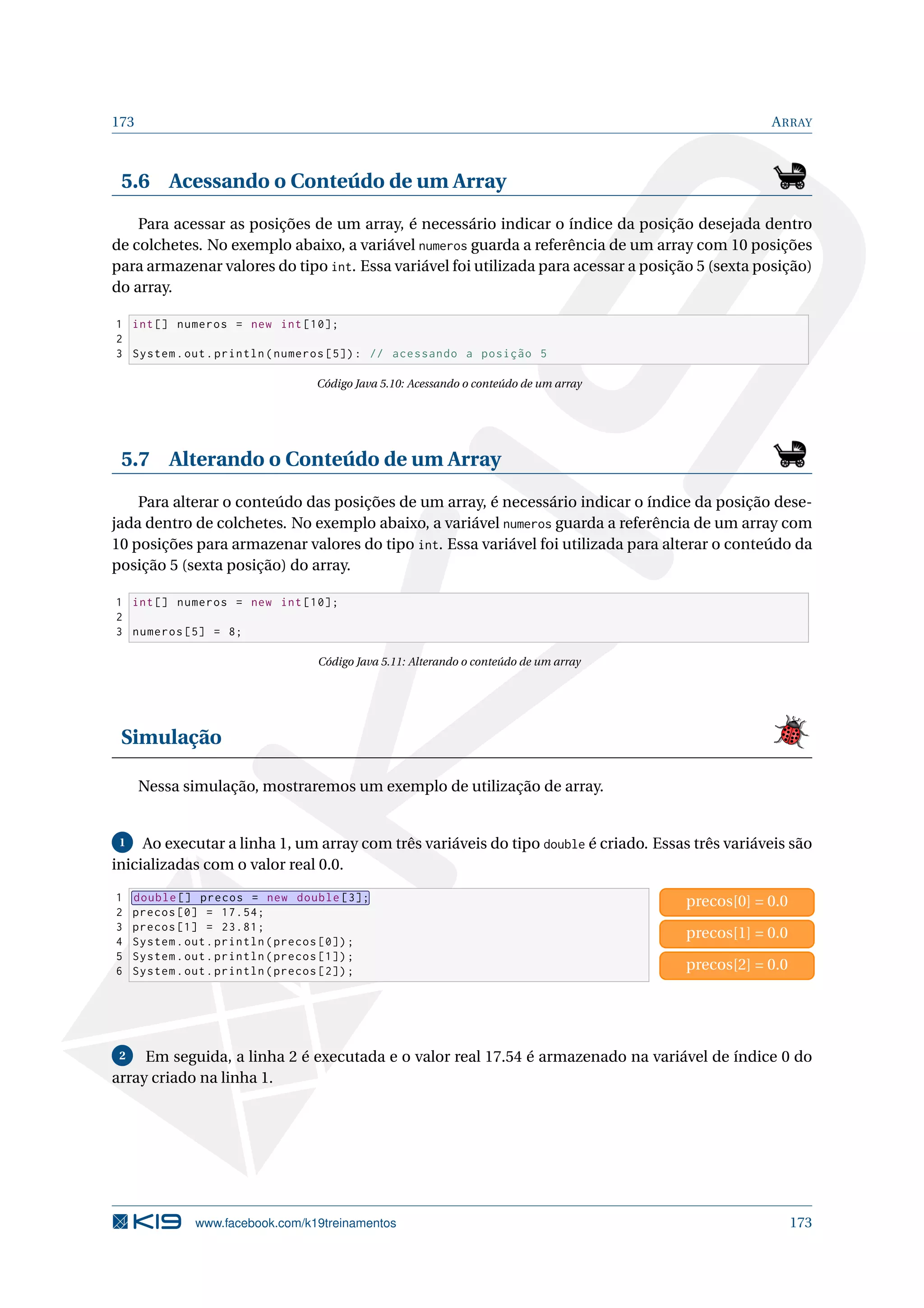 173 ARRAY
5.6 Acessando o Conteúdo de um Array
Para acessar as posições de um array, é necessário indicar o índice da posição desejada dentro
de colchetes. No exemplo abaixo, a variável numeros guarda a referência de um array com 10 posições
para armazenar valores do tipo int. Essa variável foi utilizada para acessar a posição 5 (sexta posição)
do array.
1 int[] numeros = new int [10];
2
3 System.out.println(numeros [5]): // acessando a posição 5
Código Java 5.10: Acessando o conteúdo de um array
5.7 Alterando o Conteúdo de um Array
Para alterar o conteúdo das posições de um array, é necessário indicar o índice da posição dese-
jada dentro de colchetes. No exemplo abaixo, a variável numeros guarda a referência de um array com
10 posições para armazenar valores do tipo int. Essa variável foi utilizada para alterar o conteúdo da
posição 5 (sexta posição) do array.
1 int[] numeros = new int [10];
2
3 numeros [5] = 8;
Código Java 5.11: Alterando o conteúdo de um array
Simulação
Nessa simulação, mostraremos um exemplo de utilização de array.
1 Ao executar a linha 1, um array com três variáveis do tipo double é criado. Essas três variáveis são
inicializadas com o valor real 0.0.
1 double [] precos = new double [3];
2 precos [0] = 17.54;
3 precos [1] = 23.81;
4 System.out.println(precos [0]);
5 System.out.println(precos [1]);
6 System.out.println(precos [2]);
precos[0] = 0.0
precos[1] = 0.0
precos[2] = 0.0
2 Em seguida, a linha 2 é executada e o valor real 17.54 é armazenado na variável de índice 0 do
array criado na linha 1.
www.facebook.com/k19treinamentos 173
 