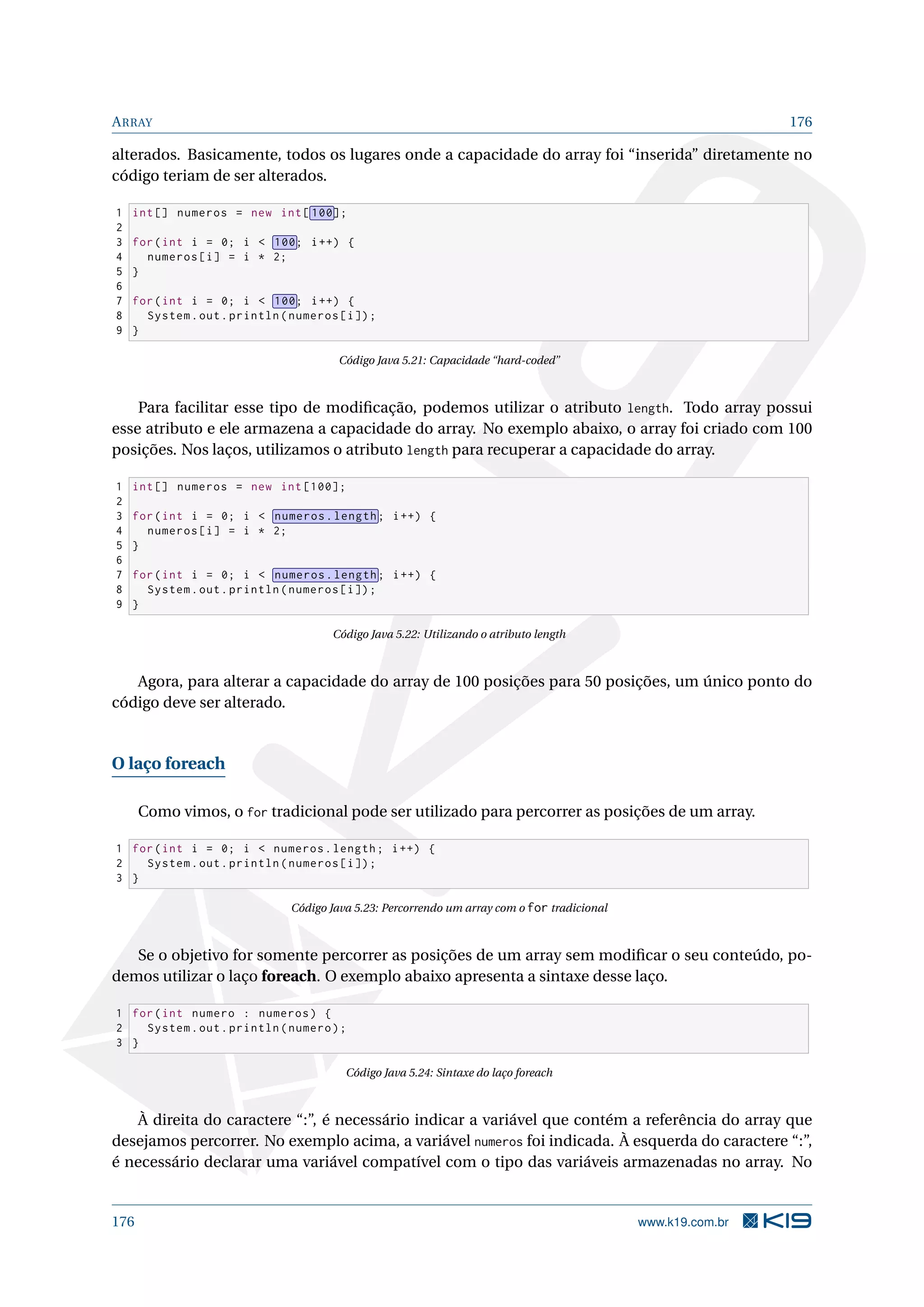 ARRAY 176
alterados. Basicamente, todos os lugares onde a capacidade do array foi “inserida” diretamente no
código teriam de ser alterados.
1 int[] numeros = new int[ 100];
2
3 for(int i = 0; i  100; i++) {
4 numeros[i] = i * 2;
5 }
6
7 for(int i = 0; i  100; i++) {
8 System.out.println(numeros[i]);
9 }
Código Java 5.21: Capacidade “hard-coded”
Para facilitar esse tipo de modiﬁcação, podemos utilizar o atributo length. Todo array possui
esse atributo e ele armazena a capacidade do array. No exemplo abaixo, o array foi criado com 100
posições. Nos laços, utilizamos o atributo length para recuperar a capacidade do array.
1 int[] numeros = new int [100];
2
3 for(int i = 0; i  numeros.length; i++) {
4 numeros[i] = i * 2;
5 }
6
7 for(int i = 0; i  numeros.length; i++) {
8 System.out.println(numeros[i]);
9 }
Código Java 5.22: Utilizando o atributo length
Agora, para alterar a capacidade do array de 100 posições para 50 posições, um único ponto do
código deve ser alterado.
O laço foreach
Como vimos, o for tradicional pode ser utilizado para percorrer as posições de um array.
1 for(int i = 0; i  numeros.length; i++) {
2 System.out.println(numeros[i]);
3 }
Código Java 5.23: Percorrendo um array com o for tradicional
Se o objetivo for somente percorrer as posições de um array sem modiﬁcar o seu conteúdo, po-
demos utilizar o laço foreach. O exemplo abaixo apresenta a sintaxe desse laço.
1 for(int numero : numeros) {
2 System.out.println(numero);
3 }
Código Java 5.24: Sintaxe do laço foreach
À direita do caractere “:”, é necessário indicar a variável que contém a referência do array que
desejamos percorrer. No exemplo acima, a variável numeros foi indicada. À esquerda do caractere “:”,
é necessário declarar uma variável compatível com o tipo das variáveis armazenadas no array. No
176 www.k19.com.br
 