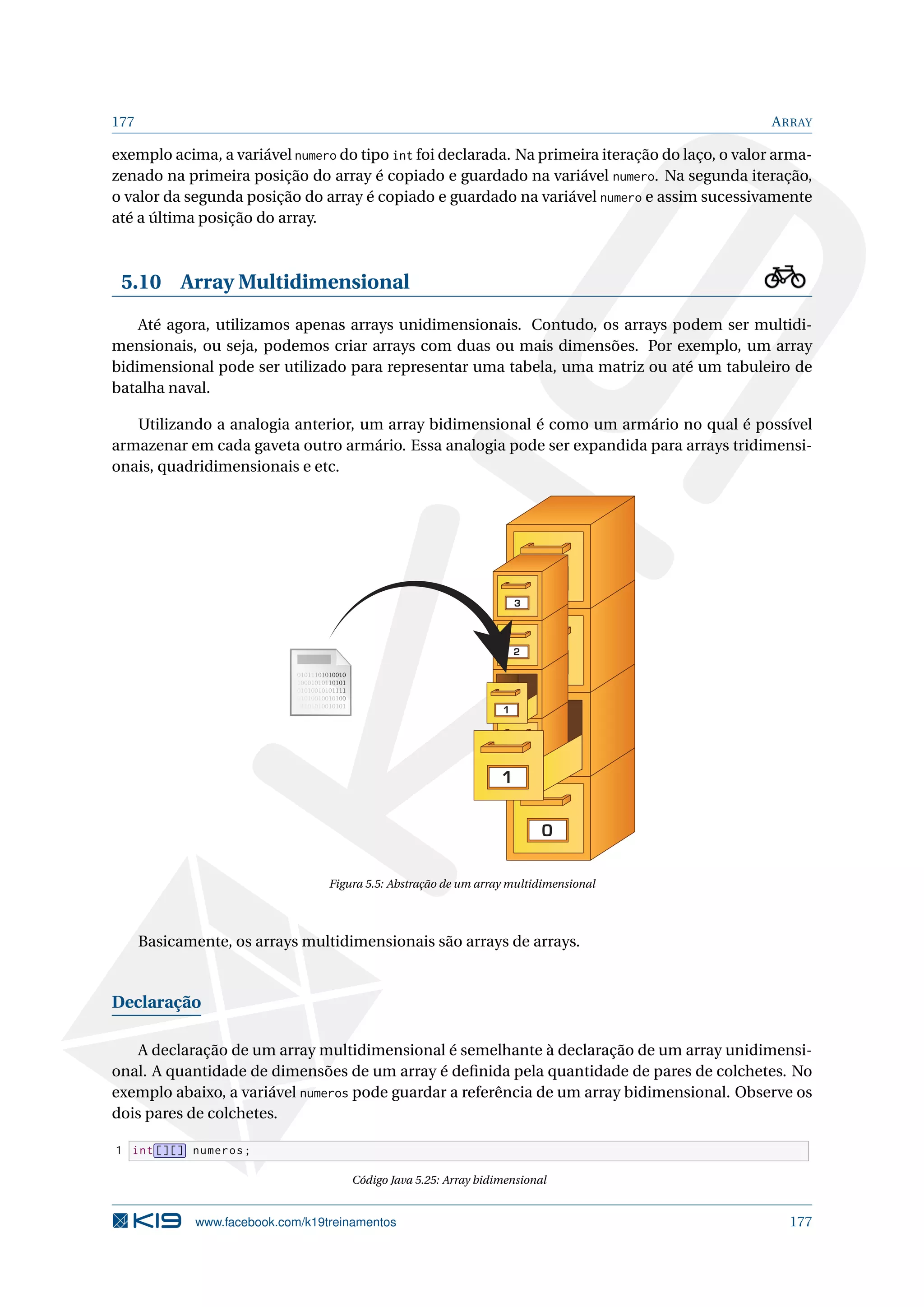 177 ARRAY
exemplo acima, a variável numero do tipo int foi declarada. Na primeira iteração do laço, o valor arma-
zenado na primeira posição do array é copiado e guardado na variável numero. Na segunda iteração,
o valor da segunda posição do array é copiado e guardado na variável numero e assim sucessivamente
até a última posição do array.
5.10 Array Multidimensional
Até agora, utilizamos apenas arrays unidimensionais. Contudo, os arrays podem ser multidi-
mensionais, ou seja, podemos criar arrays com duas ou mais dimensões. Por exemplo, um array
bidimensional pode ser utilizado para representar uma tabela, uma matriz ou até um tabuleiro de
batalha naval.
Utilizando a analogia anterior, um array bidimensional é como um armário no qual é possível
armazenar em cada gaveta outro armário. Essa analogia pode ser expandida para arrays tridimensi-
onais, quadridimensionais e etc.
0
0
1
2
3
1
2
3
Figura 5.5: Abstração de um array multidimensional
Basicamente, os arrays multidimensionais são arrays de arrays.
Declaração
A declaração de um array multidimensional é semelhante à declaração de um array unidimensi-
onal. A quantidade de dimensões de um array é deﬁnida pela quantidade de pares de colchetes. No
exemplo abaixo, a variável numeros pode guardar a referência de um array bidimensional. Observe os
dois pares de colchetes.
1 int [][] numeros;
Código Java 5.25: Array bidimensional
www.facebook.com/k19treinamentos 177
 