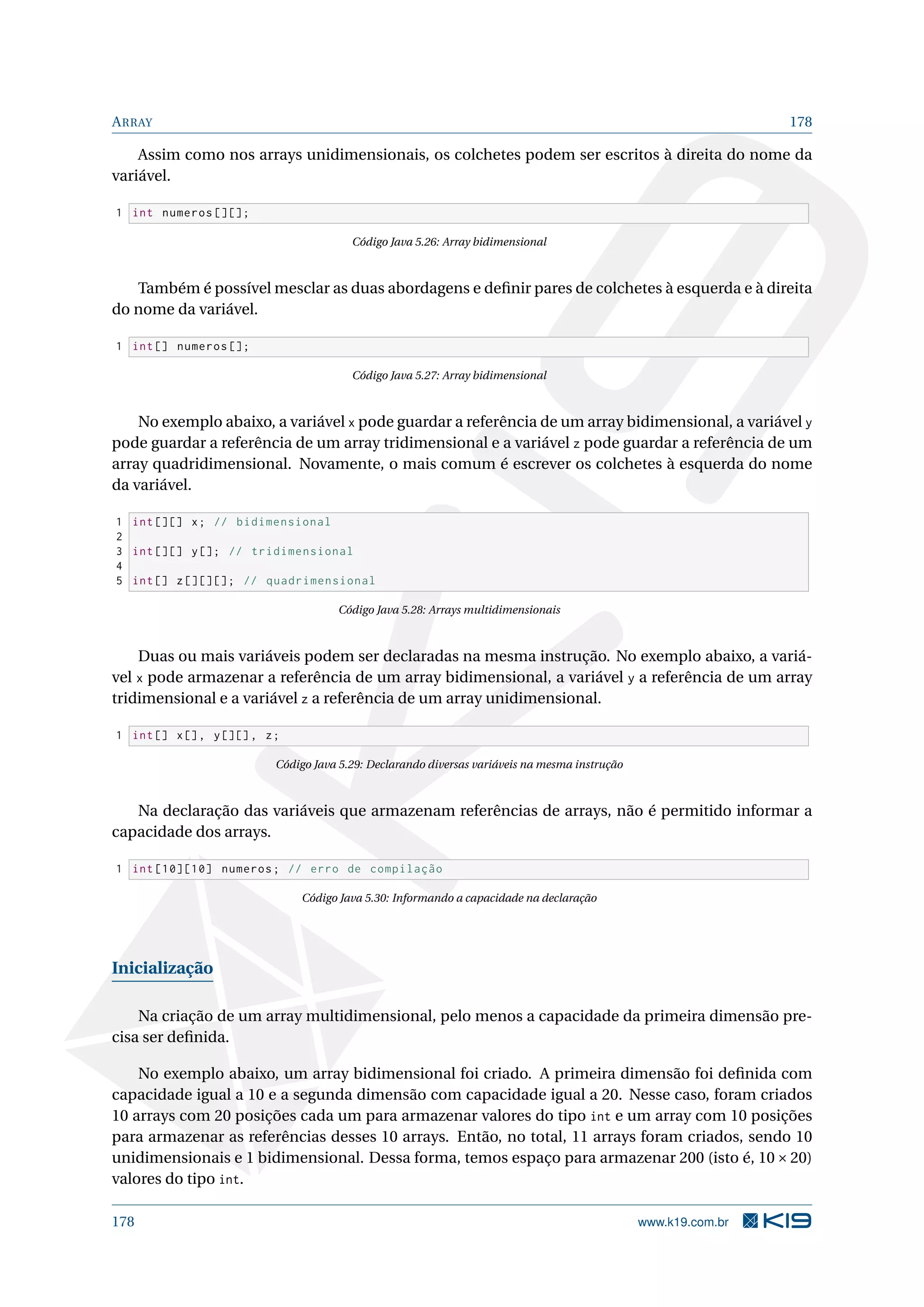 ARRAY 178
Assim como nos arrays unidimensionais, os colchetes podem ser escritos à direita do nome da
variável.
1 int numeros [][];
Código Java 5.26: Array bidimensional
Também é possível mesclar as duas abordagens e deﬁnir pares de colchetes à esquerda e à direita
do nome da variável.
1 int[] numeros [];
Código Java 5.27: Array bidimensional
No exemplo abaixo, a variável x pode guardar a referência de um array bidimensional, a variável y
pode guardar a referência de um array tridimensional e a variável z pode guardar a referência de um
array quadridimensional. Novamente, o mais comum é escrever os colchetes à esquerda do nome
da variável.
1 int [][] x; // bidimensional
2
3 int [][] y[]; // tridimensional
4
5 int[] z[][][]; // quadrimensional
Código Java 5.28: Arrays multidimensionais
Duas ou mais variáveis podem ser declaradas na mesma instrução. No exemplo abaixo, a variá-
vel x pode armazenar a referência de um array bidimensional, a variável y a referência de um array
tridimensional e a variável z a referência de um array unidimensional.
1 int[] x[], y[][], z;
Código Java 5.29: Declarando diversas variáveis na mesma instrução
Na declaração das variáveis que armazenam referências de arrays, não é permitido informar a
capacidade dos arrays.
1 int [10][10] numeros; // erro de compilação
Código Java 5.30: Informando a capacidade na declaração
Inicialização
Na criação de um array multidimensional, pelo menos a capacidade da primeira dimensão pre-
cisa ser deﬁnida.
No exemplo abaixo, um array bidimensional foi criado. A primeira dimensão foi deﬁnida com
capacidade igual a 10 e a segunda dimensão com capacidade igual a 20. Nesse caso, foram criados
10 arrays com 20 posições cada um para armazenar valores do tipo int e um array com 10 posições
para armazenar as referências desses 10 arrays. Então, no total, 11 arrays foram criados, sendo 10
unidimensionais e 1 bidimensional. Dessa forma, temos espaço para armazenar 200 (isto é, 10×20)
valores do tipo int.
178 www.k19.com.br
 