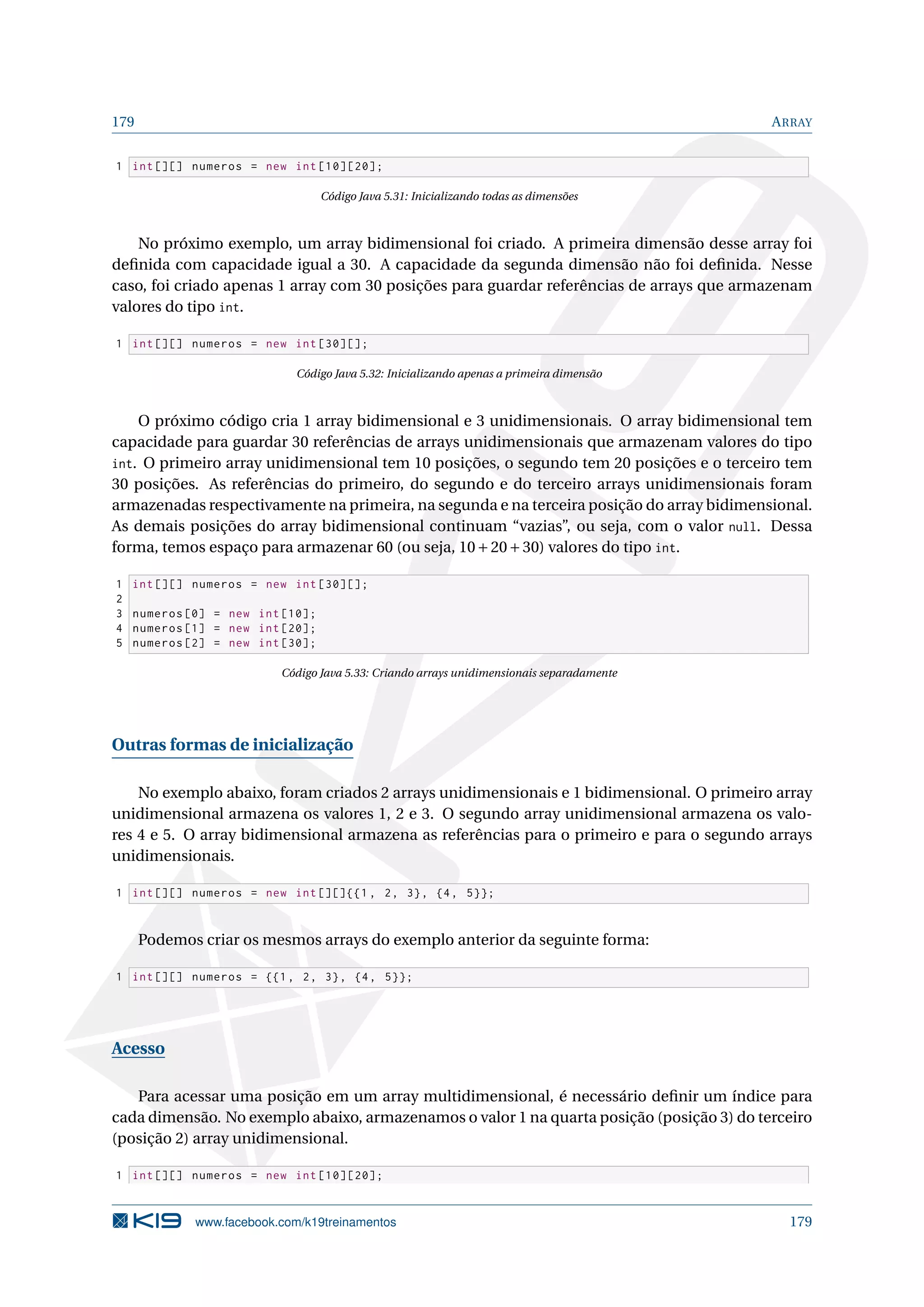 179 ARRAY
1 int [][] numeros = new int [10][20];
Código Java 5.31: Inicializando todas as dimensões
No próximo exemplo, um array bidimensional foi criado. A primeira dimensão desse array foi
deﬁnida com capacidade igual a 30. A capacidade da segunda dimensão não foi deﬁnida. Nesse
caso, foi criado apenas 1 array com 30 posições para guardar referências de arrays que armazenam
valores do tipo int.
1 int [][] numeros = new int [30][];
Código Java 5.32: Inicializando apenas a primeira dimensão
O próximo código cria 1 array bidimensional e 3 unidimensionais. O array bidimensional tem
capacidade para guardar 30 referências de arrays unidimensionais que armazenam valores do tipo
int. O primeiro array unidimensional tem 10 posições, o segundo tem 20 posições e o terceiro tem
30 posições. As referências do primeiro, do segundo e do terceiro arrays unidimensionais foram
armazenadas respectivamente na primeira, na segunda e na terceira posição do array bidimensional.
As demais posições do array bidimensional continuam “vazias”, ou seja, com o valor null. Dessa
forma, temos espaço para armazenar 60 (ou seja, 10+20+30) valores do tipo int.
1 int [][] numeros = new int [30][];
2
3 numeros [0] = new int [10];
4 numeros [1] = new int [20];
5 numeros [2] = new int [30];
Código Java 5.33: Criando arrays unidimensionais separadamente
Outras formas de inicialização
No exemplo abaixo, foram criados 2 arrays unidimensionais e 1 bidimensional. O primeiro array
unidimensional armazena os valores 1, 2 e 3. O segundo array unidimensional armazena os valo-
res 4 e 5. O array bidimensional armazena as referências para o primeiro e para o segundo arrays
unidimensionais.
1 int [][] numeros = new int [][]{{1 , 2, 3}, {4, 5}};
Podemos criar os mesmos arrays do exemplo anterior da seguinte forma:
1 int [][] numeros = {{1, 2, 3}, {4, 5}};
Acesso
Para acessar uma posição em um array multidimensional, é necessário deﬁnir um índice para
cada dimensão. No exemplo abaixo, armazenamos o valor 1 na quarta posição (posição 3) do terceiro
(posição 2) array unidimensional.
1 int [][] numeros = new int [10][20];
www.facebook.com/k19treinamentos 179
 