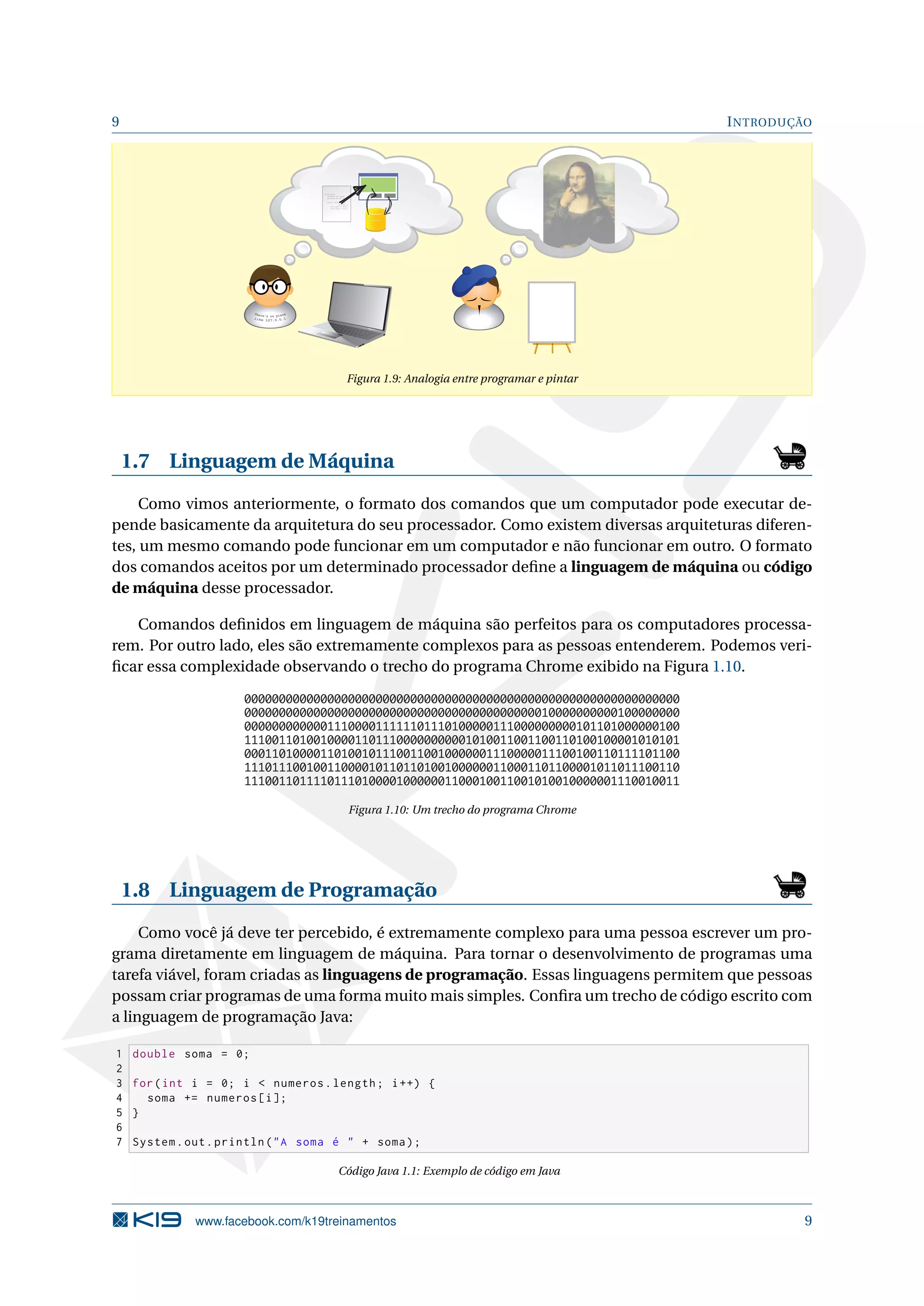 9 INTRODUÇÃO
class Xpto{
private int xpto;
private String lala;
public Xpto(int x,
String l){
this.xpto = xpto;
this.lala = lala;
}
}
Figura 1.9: Analogia entre programar e pintar
1.7 Linguagem de Máquina
Como vimos anteriormente, o formato dos comandos que um computador pode executar de-
pende basicamente da arquitetura do seu processador. Como existem diversas arquiteturas diferen-
tes, um mesmo comando pode funcionar em um computador e não funcionar em outro. O formato
dos comandos aceitos por um determinado processador deﬁne a linguagem de máquina ou código
de máquina desse processador.
Comandos deﬁnidos em linguagem de máquina são perfeitos para os computadores processa-
rem. Por outro lado, eles são extremamente complexos para as pessoas entenderem. Podemos veri-
ﬁcar essa complexidade observando o trecho do programa Chrome exibido na Figura 1.10.
000000000000000000000000000000000000000000000000000000000000000
000000000000000000000000000000000000000000010000000000100000000
000000000000111000011111101110100000111000000000101101000000100
111001101001000011011100000000001010011001100110100100001010101
000110100001101001011100110010000001110000011100100110111101100
111011100100110000101101101001000000110001101100001011011100110
111001101111011101000010000001100010011001010010000001110010011
Figura 1.10: Um trecho do programa Chrome
1.8 Linguagem de Programação
Como você já deve ter percebido, é extremamente complexo para uma pessoa escrever um pro-
grama diretamente em linguagem de máquina. Para tornar o desenvolvimento de programas uma
tarefa viável, foram criadas as linguagens de programação. Essas linguagens permitem que pessoas
possam criar programas de uma forma muito mais simples. Conﬁra um trecho de código escrito com
a linguagem de programação Java:
1 double soma = 0;
2
3 for(int i = 0; i < numeros.length; i++) {
4 soma += numeros[i];
5 }
6
7 System.out.println("A soma é " + soma);
Código Java 1.1: Exemplo de código em Java
www.facebook.com/k19treinamentos 9
 