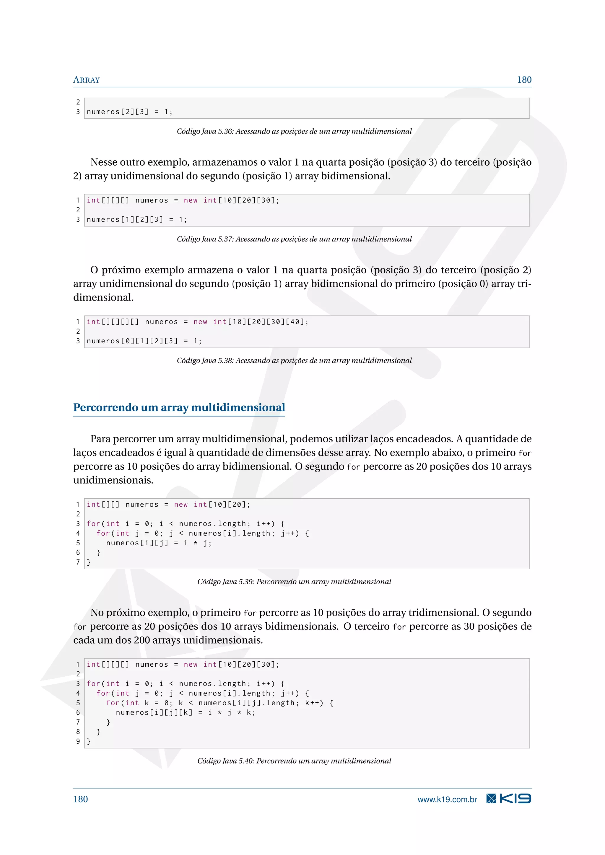 ARRAY 180
2
3 numeros [2][3] = 1;
Código Java 5.36: Acessando as posições de um array multidimensional
Nesse outro exemplo, armazenamos o valor 1 na quarta posição (posição 3) do terceiro (posição
2) array unidimensional do segundo (posição 1) array bidimensional.
1 int [][][] numeros = new int [10][20][30];
2
3 numeros [1][2][3] = 1;
Código Java 5.37: Acessando as posições de um array multidimensional
O próximo exemplo armazena o valor 1 na quarta posição (posição 3) do terceiro (posição 2)
array unidimensional do segundo (posição 1) array bidimensional do primeiro (posição 0) array tri-
dimensional.
1 int [][][][] numeros = new int [10][20][30][40];
2
3 numeros [0][1][2][3] = 1;
Código Java 5.38: Acessando as posições de um array multidimensional
Percorrendo um array multidimensional
Para percorrer um array multidimensional, podemos utilizar laços encadeados. A quantidade de
laços encadeados é igual à quantidade de dimensões desse array. No exemplo abaixo, o primeiro for
percorre as 10 posições do array bidimensional. O segundo for percorre as 20 posições dos 10 arrays
unidimensionais.
1 int [][] numeros = new int [10][20];
2
3 for(int i = 0; i  numeros.length; i++) {
4 for(int j = 0; j  numeros[i]. length; j++) {
5 numeros[i][j] = i * j;
6 }
7 }
Código Java 5.39: Percorrendo um array multidimensional
No próximo exemplo, o primeiro for percorre as 10 posições do array tridimensional. O segundo
for percorre as 20 posições dos 10 arrays bidimensionais. O terceiro for percorre as 30 posições de
cada um dos 200 arrays unidimensionais.
1 int [][][] numeros = new int [10][20][30];
2
3 for(int i = 0; i  numeros.length; i++) {
4 for(int j = 0; j  numeros[i]. length; j++) {
5 for(int k = 0; k  numeros[i][j]. length; k++) {
6 numeros[i][j][k] = i * j * k;
7 }
8 }
9 }
Código Java 5.40: Percorrendo um array multidimensional
180 www.k19.com.br
 