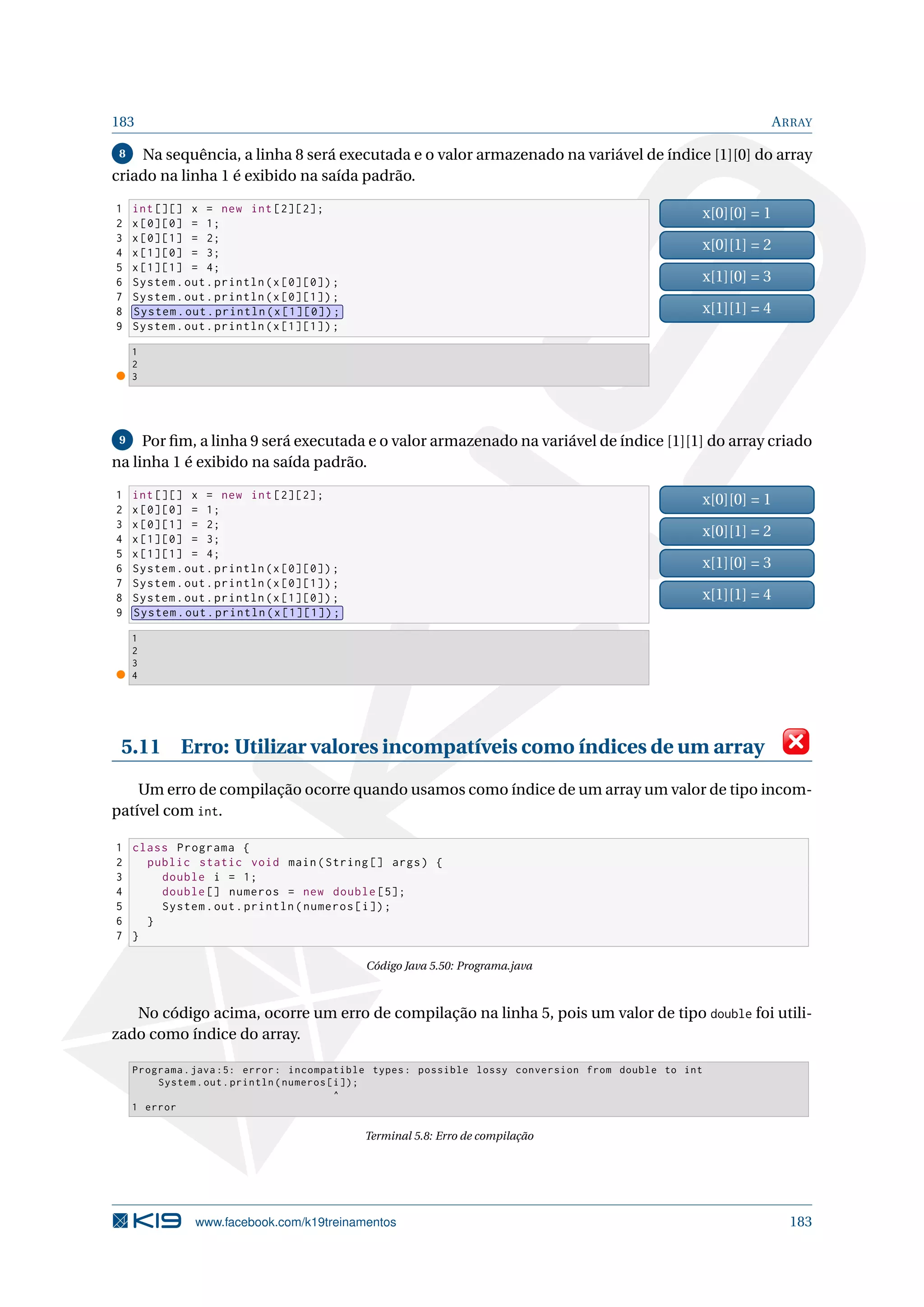 183 ARRAY
8 Na sequência, a linha 8 será executada e o valor armazenado na variável de índice [1][0] do array
criado na linha 1 é exibido na saída padrão.
1 int [][] x = new int [2][2];
2 x[0][0] = 1;
3 x[0][1] = 2;
4 x[1][0] = 3;
5 x[1][1] = 4;
6 System.out.println(x[0][0]);
7 System.out.println(x[0][1]);
8 System.out.println(x[1][0]);
9 System.out.println(x[1][1]);
x[0][0] = 1
x[0][1] = 2
x[1][0] = 3
x[1][1] = 4
1
2
3
9 Por ﬁm, a linha 9 será executada e o valor armazenado na variável de índice [1][1] do array criado
na linha 1 é exibido na saída padrão.
1 int [][] x = new int [2][2];
2 x[0][0] = 1;
3 x[0][1] = 2;
4 x[1][0] = 3;
5 x[1][1] = 4;
6 System.out.println(x[0][0]);
7 System.out.println(x[0][1]);
8 System.out.println(x[1][0]);
9 System.out.println(x[1][1]);
x[0][0] = 1
x[0][1] = 2
x[1][0] = 3
x[1][1] = 4
1
2
3
4
5.11 Erro: Utilizar valores incompatíveis como índices de um array
Um erro de compilação ocorre quando usamos como índice de um array um valor de tipo incom-
patível com int.
1 class Programa {
2 public static void main(String [] args) {
3 double i = 1;
4 double [] numeros = new double [5];
5 System.out.println(numeros[i]);
6 }
7 }
Código Java 5.50: Programa.java
No código acima, ocorre um erro de compilação na linha 5, pois um valor de tipo double foi utili-
zado como índice do array.
Programa.java :5: error: incompatible types: possible lossy conversion from double to int
System.out.println(numeros[i]);
^
1 error
Terminal 5.8: Erro de compilação
www.facebook.com/k19treinamentos 183
 