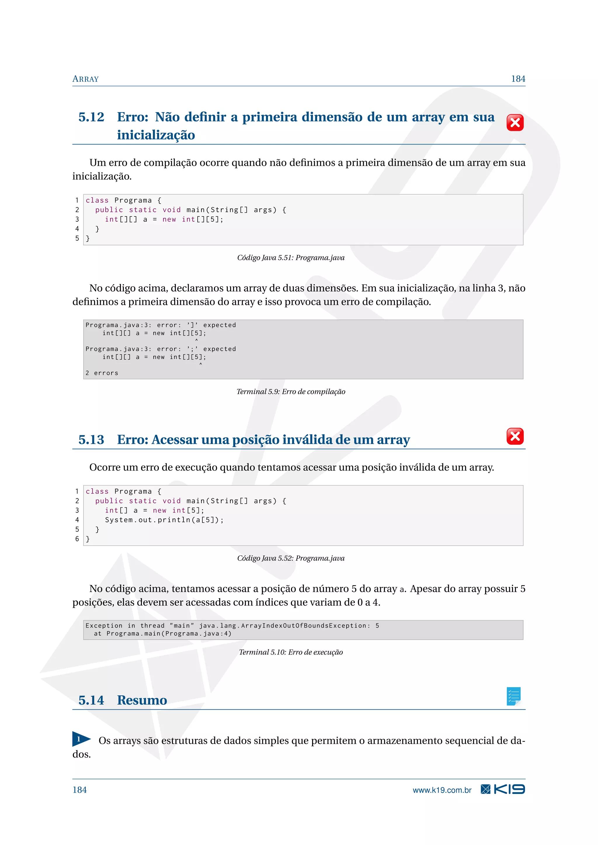ARRAY 184
5.12 Erro: Não deﬁnir a primeira dimensão de um array em sua
inicialização
Um erro de compilação ocorre quando não deﬁnimos a primeira dimensão de um array em sua
inicialização.
1 class Programa {
2 public static void main(String [] args) {
3 int [][] a = new int [][5];
4 }
5 }
Código Java 5.51: Programa.java
No código acima, declaramos um array de duas dimensões. Em sua inicialização, na linha 3, não
deﬁnimos a primeira dimensão do array e isso provoca um erro de compilação.
Programa.java :3: error: ’]’ expected
int [][] a = new int [][5];
^
Programa.java :3: error: ’;’ expected
int [][] a = new int [][5];
^
2 errors
Terminal 5.9: Erro de compilação
5.13 Erro: Acessar uma posição inválida de um array
Ocorre um erro de execução quando tentamos acessar uma posição inválida de um array.
1 class Programa {
2 public static void main(String [] args) {
3 int[] a = new int [5];
4 System.out.println(a[5]);
5 }
6 }
Código Java 5.52: Programa.java
No código acima, tentamos acessar a posição de número 5 do array a. Apesar do array possuir 5
posições, elas devem ser acessadas com índices que variam de 0 a 4.
Exception in thread main java.lang.ArrayIndexOutOfBoundsException: 5
at Programa.main(Programa.java :4)
Terminal 5.10: Erro de execução
5.14 Resumo
1 Os arrays são estruturas de dados simples que permitem o armazenamento sequencial de da-
dos.
184 www.k19.com.br
 