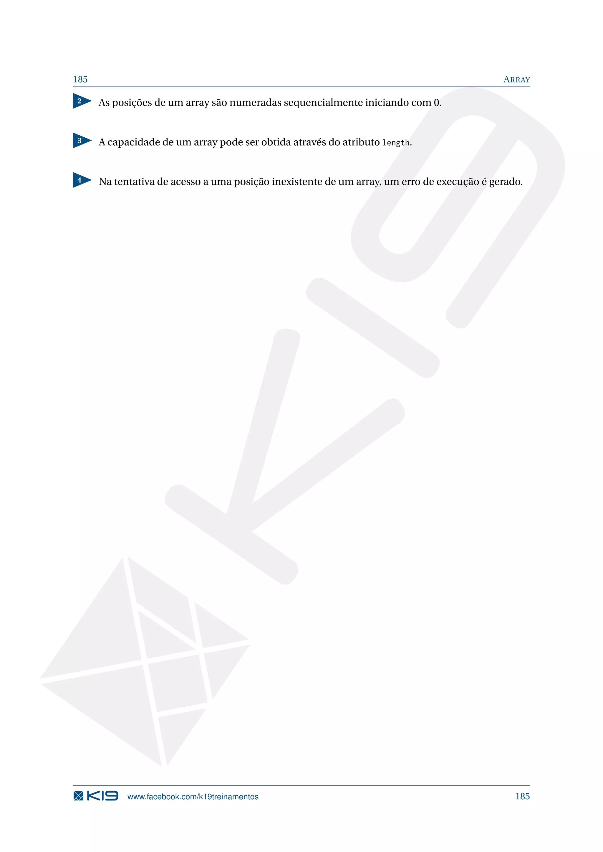 185 ARRAY
2 As posições de um array são numeradas sequencialmente iniciando com 0.
3 A capacidade de um array pode ser obtida através do atributo length.
4 Na tentativa de acesso a uma posição inexistente de um array, um erro de execução é gerado.
www.facebook.com/k19treinamentos 185
 