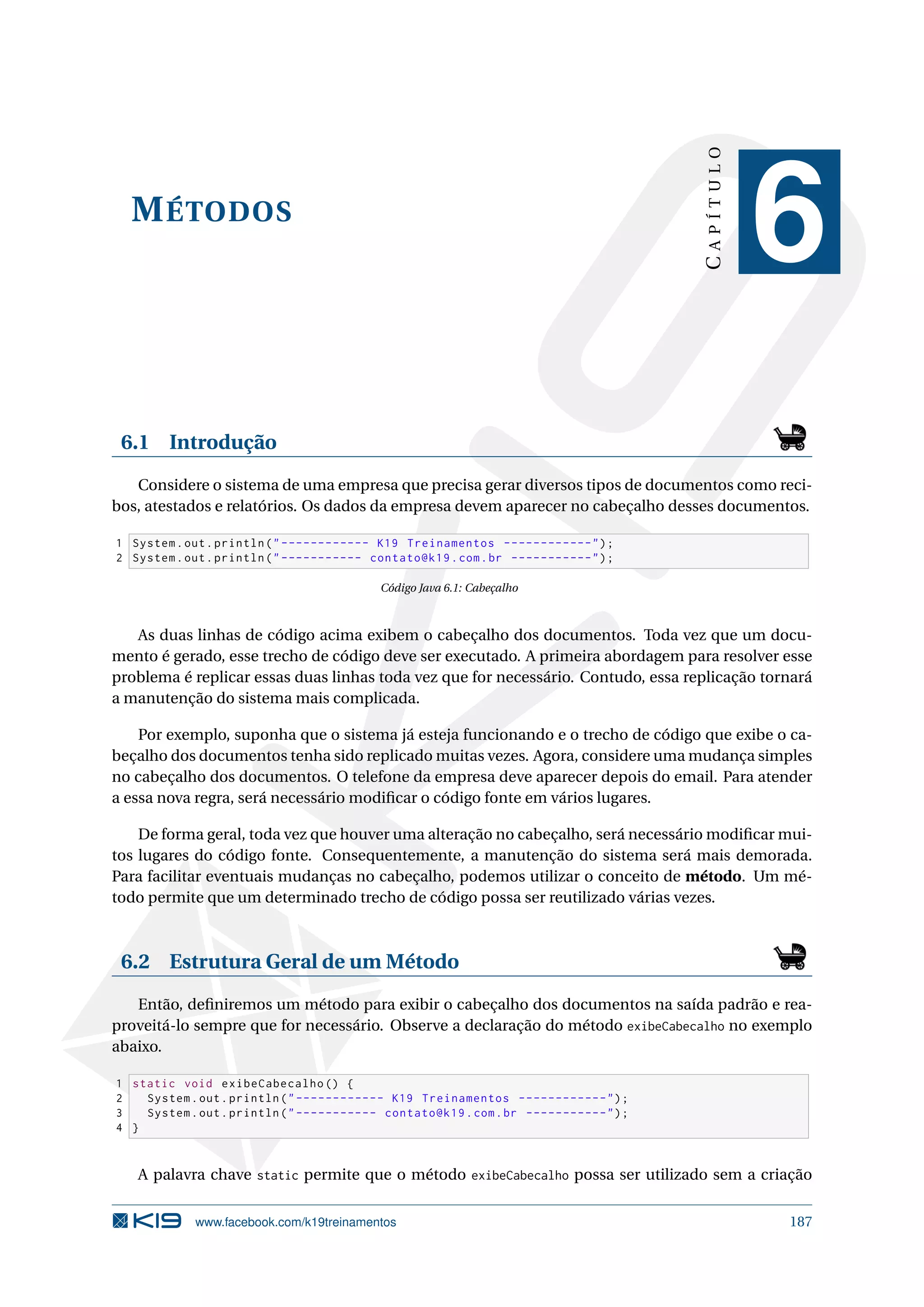 MÉTODOS
CAPÍTULO
6
6.1 Introdução
Considere o sistema de uma empresa que precisa gerar diversos tipos de documentos como reci-
bos, atestados e relatórios. Os dados da empresa devem aparecer no cabeçalho desses documentos.
1 System.out.println(------------ K19 Treinamentos ------------);
2 System.out.println(----------- contato@k19.com.br -----------);
Código Java 6.1: Cabeçalho
As duas linhas de código acima exibem o cabeçalho dos documentos. Toda vez que um docu-
mento é gerado, esse trecho de código deve ser executado. A primeira abordagem para resolver esse
problema é replicar essas duas linhas toda vez que for necessário. Contudo, essa replicação tornará
a manutenção do sistema mais complicada.
Por exemplo, suponha que o sistema já esteja funcionando e o trecho de código que exibe o ca-
beçalho dos documentos tenha sido replicado muitas vezes. Agora, considere uma mudança simples
no cabeçalho dos documentos. O telefone da empresa deve aparecer depois do email. Para atender
a essa nova regra, será necessário modiﬁcar o código fonte em vários lugares.
De forma geral, toda vez que houver uma alteração no cabeçalho, será necessário modiﬁcar mui-
tos lugares do código fonte. Consequentemente, a manutenção do sistema será mais demorada.
Para facilitar eventuais mudanças no cabeçalho, podemos utilizar o conceito de método. Um mé-
todo permite que um determinado trecho de código possa ser reutilizado várias vezes.
6.2 Estrutura Geral de um Método
Então, deﬁniremos um método para exibir o cabeçalho dos documentos na saída padrão e rea-
proveitá-lo sempre que for necessário. Observe a declaração do método exibeCabecalho no exemplo
abaixo.
1 static void exibeCabecalho () {
2 System.out.println(------------ K19 Treinamentos ------------);
3 System.out.println(----------- contato@k19.com.br -----------);
4 }
A palavra chave static permite que o método exibeCabecalho possa ser utilizado sem a criação
www.facebook.com/k19treinamentos 187
 