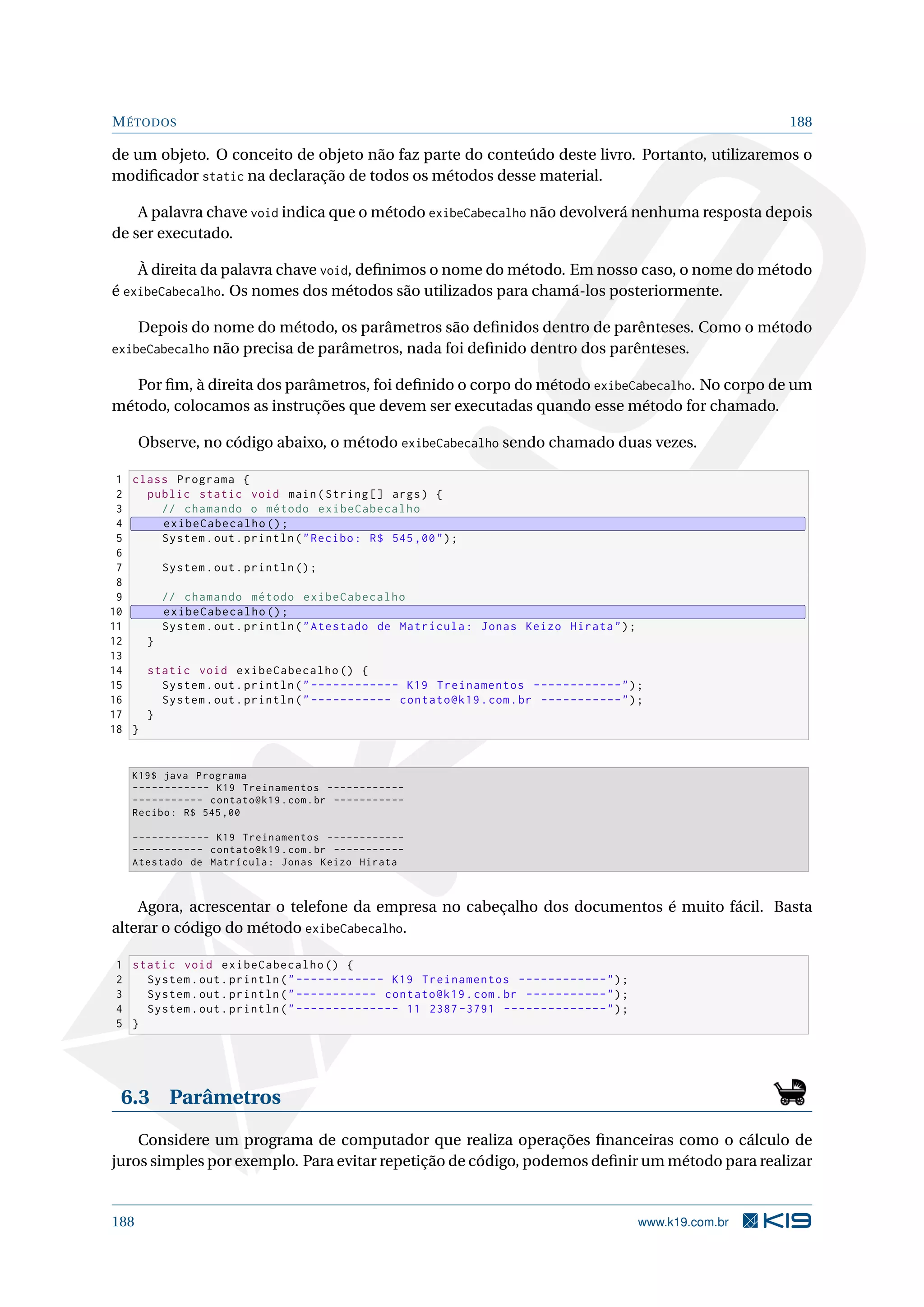 MÉTODOS 188
de um objeto. O conceito de objeto não faz parte do conteúdo deste livro. Portanto, utilizaremos o
modiﬁcador static na declaração de todos os métodos desse material.
A palavra chave void indica que o método exibeCabecalho não devolverá nenhuma resposta depois
de ser executado.
À direita da palavra chave void, deﬁnimos o nome do método. Em nosso caso, o nome do método
é exibeCabecalho. Os nomes dos métodos são utilizados para chamá-los posteriormente.
Depois do nome do método, os parâmetros são deﬁnidos dentro de parênteses. Como o método
exibeCabecalho não precisa de parâmetros, nada foi deﬁnido dentro dos parênteses.
Por ﬁm, à direita dos parâmetros, foi deﬁnido o corpo do método exibeCabecalho. No corpo de um
método, colocamos as instruções que devem ser executadas quando esse método for chamado.
Observe, no código abaixo, o método exibeCabecalho sendo chamado duas vezes.
1 class Programa {
2 public static void main(String [] args) {
3 // chamando o método exibeCabecalho
4 exibeCabecalho ();
5 System.out.println(Recibo: R$ 545,00);
6
7 System.out.println ();
8
9 // chamando método exibeCabecalho
10 exibeCabecalho ();
11 System.out.println(Atestado de Matrícula: Jonas Keizo Hirata);
12 }
13
14 static void exibeCabecalho () {
15 System.out.println(------------ K19 Treinamentos ------------);
16 System.out.println(----------- contato@k19.com.br -----------);
17 }
18 }
K19$ java Programa
------------ K19 Treinamentos ------------
----------- contato@k19.com.br -----------
Recibo: R$ 545,00
------------ K19 Treinamentos ------------
----------- contato@k19.com.br -----------
Atestado de Matrícula: Jonas Keizo Hirata
Agora, acrescentar o telefone da empresa no cabeçalho dos documentos é muito fácil. Basta
alterar o código do método exibeCabecalho.
1 static void exibeCabecalho () {
2 System.out.println(------------ K19 Treinamentos ------------);
3 System.out.println(----------- contato@k19.com.br -----------);
4 System.out.println(-------------- 11 2387 -3791 --------------);
5 }
6.3 Parâmetros
Considere um programa de computador que realiza operações ﬁnanceiras como o cálculo de
juros simples por exemplo. Para evitar repetição de código, podemos deﬁnir um método para realizar
188 www.k19.com.br
 