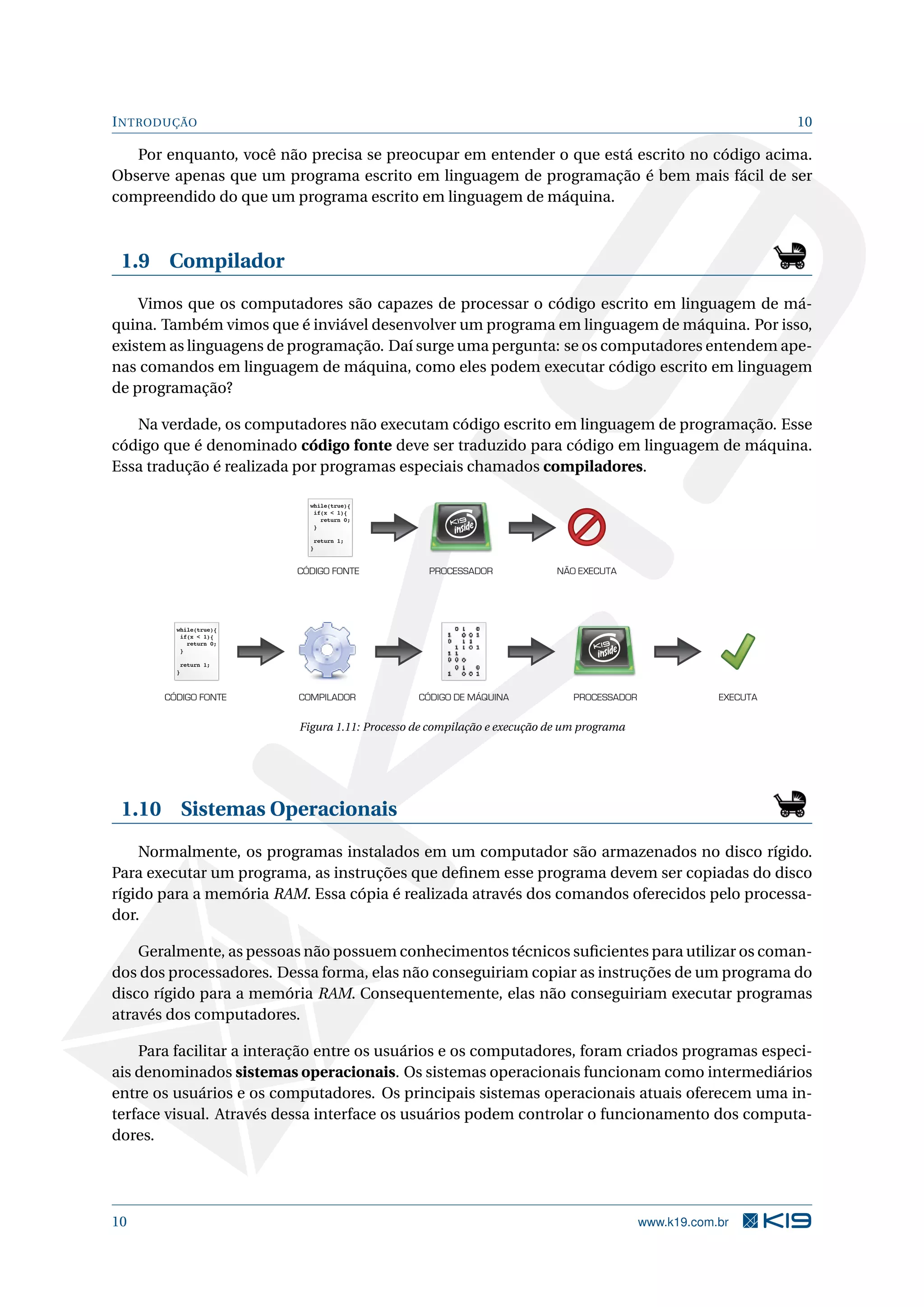 INTRODUÇÃO 10
Por enquanto, você não precisa se preocupar em entender o que está escrito no código acima.
Observe apenas que um programa escrito em linguagem de programação é bem mais fácil de ser
compreendido do que um programa escrito em linguagem de máquina.
1.9 Compilador
Vimos que os computadores são capazes de processar o código escrito em linguagem de má-
quina. Também vimos que é inviável desenvolver um programa em linguagem de máquina. Por isso,
existem as linguagens de programação. Daí surge uma pergunta: se os computadores entendem ape-
nas comandos em linguagem de máquina, como eles podem executar código escrito em linguagem
de programação?
Na verdade, os computadores não executam código escrito em linguagem de programação. Esse
código que é denominado código fonte deve ser traduzido para código em linguagem de máquina.
Essa tradução é realizada por programas especiais chamados compiladores.
while(true){
if(x < 1){
return 0;
}
return 1;
}
while(true){
if(x < 1){
return 0;
}
return 1;
}
PROCESSADORCÓDIGO FONTE NÃO EXECUTA
CÓDIGO FONTE COMPILADOR CÓDIGO DE MÁQUINA PROCESSADOR EXECUTA
Figura 1.11: Processo de compilação e execução de um programa
1.10 Sistemas Operacionais
Normalmente, os programas instalados em um computador são armazenados no disco rígido.
Para executar um programa, as instruções que deﬁnem esse programa devem ser copiadas do disco
rígido para a memória RAM. Essa cópia é realizada através dos comandos oferecidos pelo processa-
dor.
Geralmente, as pessoas não possuem conhecimentos técnicos suﬁcientes para utilizar os coman-
dos dos processadores. Dessa forma, elas não conseguiriam copiar as instruções de um programa do
disco rígido para a memória RAM. Consequentemente, elas não conseguiriam executar programas
através dos computadores.
Para facilitar a interação entre os usuários e os computadores, foram criados programas especi-
ais denominados sistemas operacionais. Os sistemas operacionais funcionam como intermediários
entre os usuários e os computadores. Os principais sistemas operacionais atuais oferecem uma in-
terface visual. Através dessa interface os usuários podem controlar o funcionamento dos computa-
dores.
10 www.k19.com.br
 
