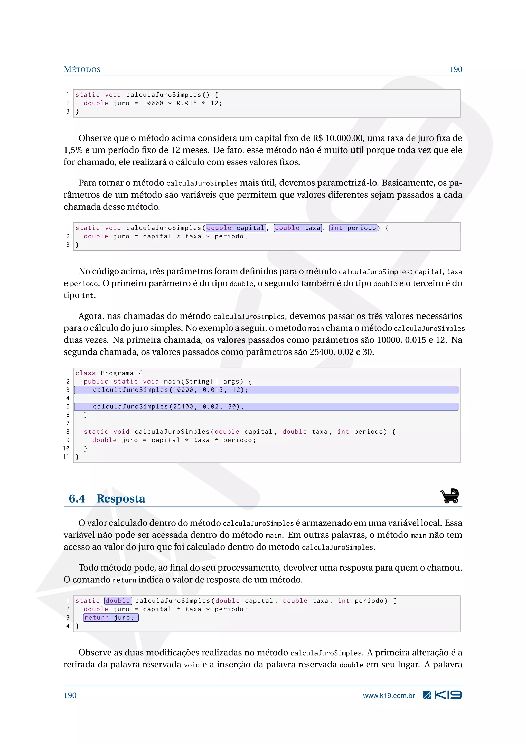 MÉTODOS 190
1 static void calculaJuroSimples () {
2 double juro = 10000 * 0.015 * 12;
3 }
Observe que o método acima considera um capital ﬁxo de R$ 10.000,00, uma taxa de juro ﬁxa de
1,5% e um período ﬁxo de 12 meses. De fato, esse método não é muito útil porque toda vez que ele
for chamado, ele realizará o cálculo com esses valores ﬁxos.
Para tornar o método calculaJuroSimples mais útil, devemos parametrizá-lo. Basicamente, os pa-
râmetros de um método são variáveis que permitem que valores diferentes sejam passados a cada
chamada desse método.
1 static void calculaJuroSimples( double capital , double taxa , int periodo) {
2 double juro = capital * taxa * periodo;
3 }
No código acima, três parâmetros foram deﬁnidos para o método calculaJuroSimples: capital, taxa
e periodo. O primeiro parâmetro é do tipo double, o segundo também é do tipo double e o terceiro é do
tipo int.
Agora, nas chamadas do método calculaJuroSimples, devemos passar os três valores necessários
para o cálculo do juro simples. No exemplo a seguir, o método main chama o método calculaJuroSimples
duas vezes. Na primeira chamada, os valores passados como parâmetros são 10000, 0.015 e 12. Na
segunda chamada, os valores passados como parâmetros são 25400, 0.02 e 30.
1 class Programa {
2 public static void main(String [] args) {
3 calculaJuroSimples (10000 , 0.015, 12);
4
5 calculaJuroSimples (25400 , 0.02, 30);
6 }
7
8 static void calculaJuroSimples(double capital , double taxa , int periodo) {
9 double juro = capital * taxa * periodo;
10 }
11 }
6.4 Resposta
O valor calculado dentro do método calculaJuroSimples é armazenado em uma variável local. Essa
variável não pode ser acessada dentro do método main. Em outras palavras, o método main não tem
acesso ao valor do juro que foi calculado dentro do método calculaJuroSimples.
Todo método pode, ao ﬁnal do seu processamento, devolver uma resposta para quem o chamou.
O comando return indica o valor de resposta de um método.
1 static double calculaJuroSimples(double capital , double taxa , int periodo) {
2 double juro = capital * taxa * periodo;
3 return juro;
4 }
Observe as duas modiﬁcações realizadas no método calculaJuroSimples. A primeira alteração é a
retirada da palavra reservada void e a inserção da palavra reservada double em seu lugar. A palavra
190 www.k19.com.br
 