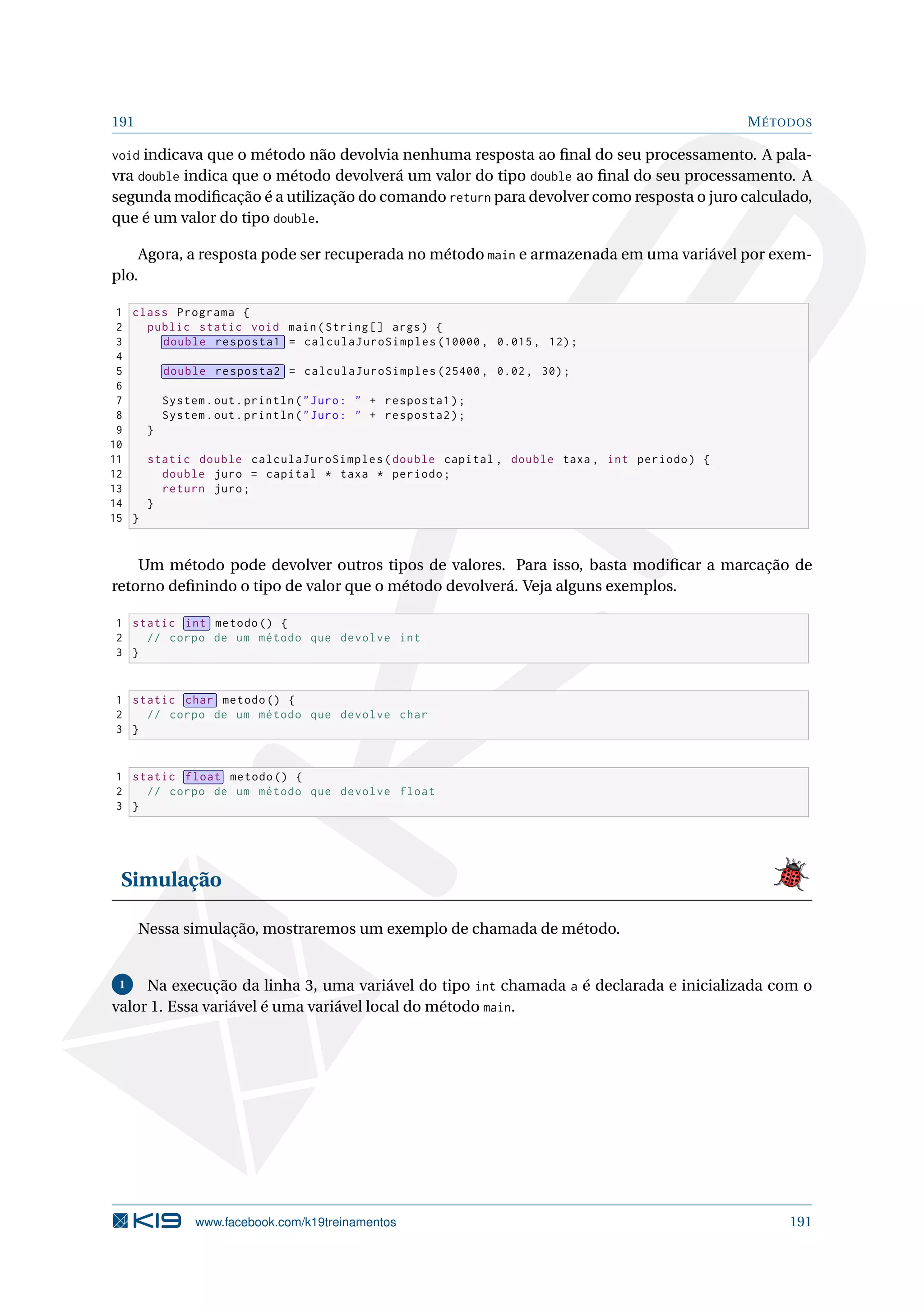 191 MÉTODOS
void indicava que o método não devolvia nenhuma resposta ao ﬁnal do seu processamento. A pala-
vra double indica que o método devolverá um valor do tipo double ao ﬁnal do seu processamento. A
segunda modiﬁcação é a utilização do comando return para devolver como resposta o juro calculado,
que é um valor do tipo double.
Agora, a resposta pode ser recuperada no método main e armazenada em uma variável por exem-
plo.
1 class Programa {
2 public static void main(String [] args) {
3 double resposta1 = calculaJuroSimples (10000 , 0.015, 12);
4
5 double resposta2 = calculaJuroSimples (25400 , 0.02, 30);
6
7 System.out.println(Juro:  + resposta1);
8 System.out.println(Juro:  + resposta2);
9 }
10
11 static double calculaJuroSimples(double capital , double taxa , int periodo) {
12 double juro = capital * taxa * periodo;
13 return juro;
14 }
15 }
Um método pode devolver outros tipos de valores. Para isso, basta modiﬁcar a marcação de
retorno deﬁnindo o tipo de valor que o método devolverá. Veja alguns exemplos.
1 static int metodo () {
2 // corpo de um método que devolve int
3 }
1 static char metodo () {
2 // corpo de um método que devolve char
3 }
1 static float metodo () {
2 // corpo de um método que devolve float
3 }
Simulação
Nessa simulação, mostraremos um exemplo de chamada de método.
1 Na execução da linha 3, uma variável do tipo int chamada a é declarada e inicializada com o
valor 1. Essa variável é uma variável local do método main.
www.facebook.com/k19treinamentos 191
 