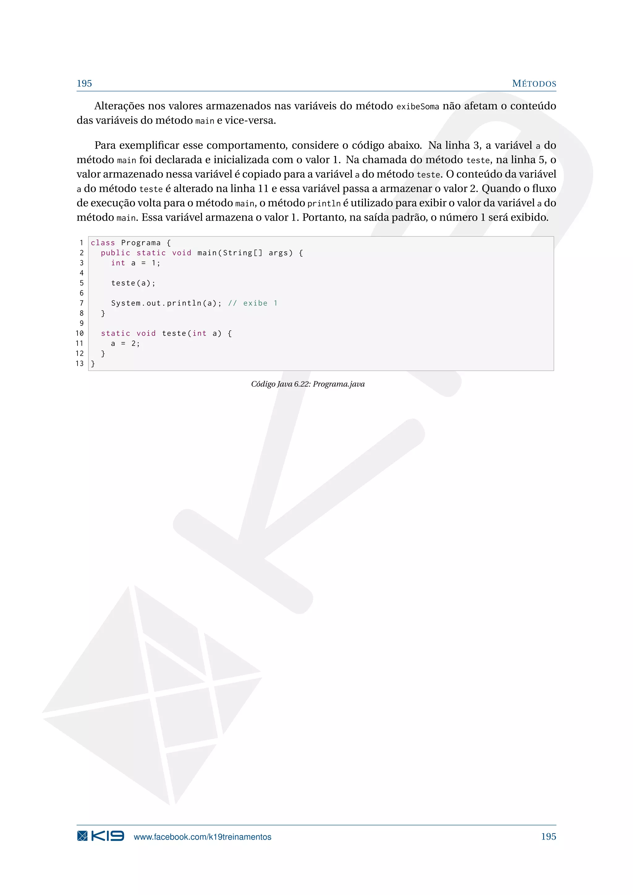 195 MÉTODOS
Alterações nos valores armazenados nas variáveis do método exibeSoma não afetam o conteúdo
das variáveis do método main e vice-versa.
Para exempliﬁcar esse comportamento, considere o código abaixo. Na linha 3, a variável a do
método main foi declarada e inicializada com o valor 1. Na chamada do método teste, na linha 5, o
valor armazenado nessa variável é copiado para a variável a do método teste. O conteúdo da variável
a do método teste é alterado na linha 11 e essa variável passa a armazenar o valor 2. Quando o ﬂuxo
de execução volta para o método main, o método println é utilizado para exibir o valor da variável a do
método main. Essa variável armazena o valor 1. Portanto, na saída padrão, o número 1 será exibido.
1 class Programa {
2 public static void main(String [] args) {
3 int a = 1;
4
5 teste(a);
6
7 System.out.println(a); // exibe 1
8 }
9
10 static void teste(int a) {
11 a = 2;
12 }
13 }
Código Java 6.22: Programa.java
www.facebook.com/k19treinamentos 195
 