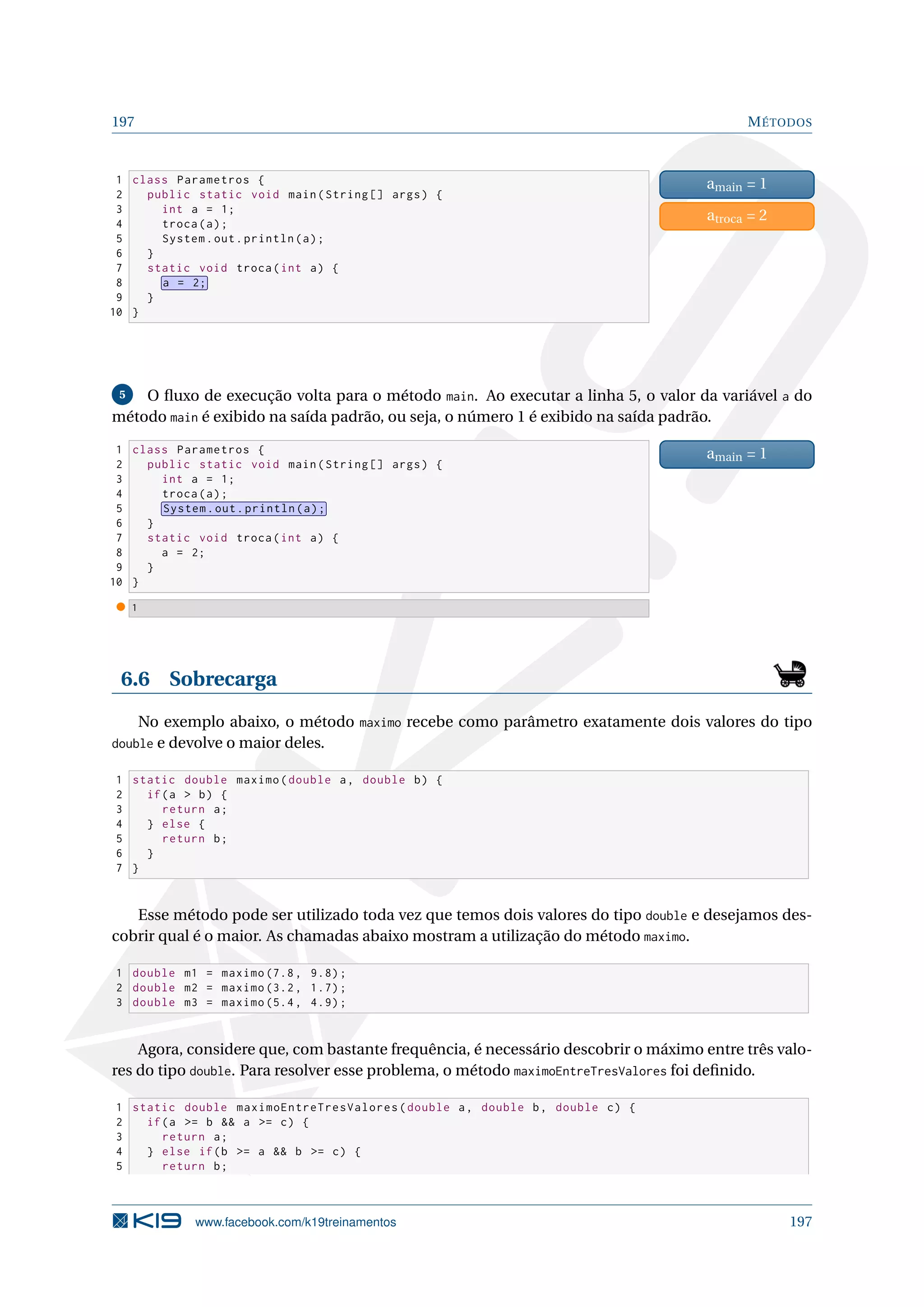 197 MÉTODOS
1 class Parametros {
2 public static void main(String [] args) {
3 int a = 1;
4 troca(a);
5 System.out.println(a);
6 }
7 static void troca(int a) {
8 a = 2;
9 }
10 }
amain = 1
atroca = 2
5 O ﬂuxo de execução volta para o método main. Ao executar a linha 5, o valor da variável a do
método main é exibido na saída padrão, ou seja, o número 1 é exibido na saída padrão.
1 class Parametros {
2 public static void main(String [] args) {
3 int a = 1;
4 troca(a);
5 System.out.println(a);
6 }
7 static void troca(int a) {
8 a = 2;
9 }
10 }
amain = 1
1
6.6 Sobrecarga
No exemplo abaixo, o método maximo recebe como parâmetro exatamente dois valores do tipo
double e devolve o maior deles.
1 static double maximo(double a, double b) {
2 if(a  b) {
3 return a;
4 } else {
5 return b;
6 }
7 }
Esse método pode ser utilizado toda vez que temos dois valores do tipo double e desejamos des-
cobrir qual é o maior. As chamadas abaixo mostram a utilização do método maximo.
1 double m1 = maximo (7.8, 9.8);
2 double m2 = maximo (3.2, 1.7);
3 double m3 = maximo (5.4, 4.9);
Agora, considere que, com bastante frequência, é necessário descobrir o máximo entre três valo-
res do tipo double. Para resolver esse problema, o método maximoEntreTresValores foi deﬁnido.
1 static double maximoEntreTresValores(double a, double b, double c) {
2 if(a = b  a = c) {
3 return a;
4 } else if(b = a  b = c) {
5 return b;
www.facebook.com/k19treinamentos 197
 